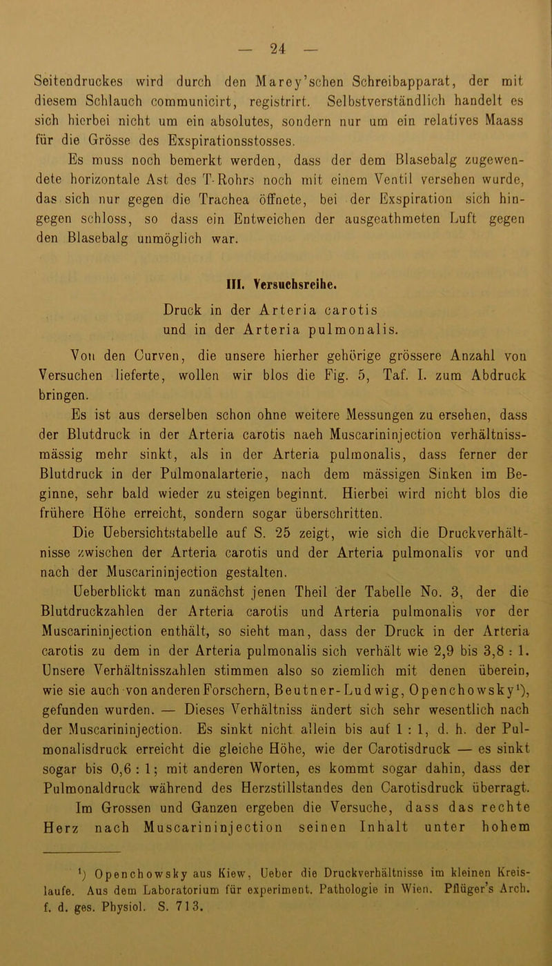 Seitendruckes wird durch den Marey’schen Schreibapparat, der noit diesem Schlauch coramunicirt, registrirt. Selbstverständlich handelt es sich hierbei nicht um ein absolutes, sondern nur um ein relatives Maass für die Grösse des Exspirationsstosses. Es muss noch bemerkt werden, dass der dem Blasebalg zugewen- dete horizontale Ast des T-Rohrs noch mit einem Ventil versehen wurde, das sich nur gegen die Trachea öffnete, bei der Exspiration sich hin- gegen schloss, so dass ein Entweichen der ausgeathmeten Luft gegen den Blasebalg unmöglich war. III. Yersuchsreihe. Druck in der Arteria carotis und in der Arteria pulmonalis. Von den Curven, die unsere hierher gehörige grössere Anzahl von Versuchen lieferte, wollen wir blos die Pig. 5, Taf. I. zum Abdruck bringen. Es ist aus derselben schon ohne weitere Messungen zu ersehen, dass der Blutdruck in der Arteria carotis naeh Muscarininjection verhältniss- mässig mehr sinkt, als in der Arteria pulmonalis, dass ferner der Blutdruck in der Pulmonalarterie, nach dem massigen Sinken im Be- ginne, sehr bald wieder zu steigen beginnt. Hierbei wird nicht blos die frühere Höhe erreicht, sondern sogar überschritten. Die üebersichtstabelle auf S. 25 zeigt, wie sich die Druckverhält- nisse zwischen der Arteria carotis und der Arteria pulmonalis vor und nach der Muscarininjection gestalten. üeberblickt man zunächst jenen Theil der Tabelle No. 3, der die Blutdruckzahlen der Arteria carotis und Arteria pulmonalis vor der Muscarininjection enthält, so sieht man, dass der Druck in der Arteria carotis zu dem in der Arteria pulmonalis sich verhält wie 2,9 bis 3,8 : 1. Unsere Verhältnisszahlen stimmen also so ziemlich mit denen überein, wie sie auch von anderen Forschern, Beutner-Lud wig, Opencho wskyD, gefunden wurden. — Dieses Verhältniss ändert sich sehr wesentlich nach der Muscarininjection. Es sinkt nicht allein bis auf 1:1, d. h. der Pul- monal isdruck erreicht die gleiche Höhe, wie der Carotisdruck — es sinkt sogar bis 0,6 : 1; mit anderen Worten, es kommt sogar dahin, dass der Pulmonaldruck während des Herzstillstandes den Carotisdruck überragt. Im Grossen und Ganzen ergeben die Versuche, dass das rechte Herz nach Muscarininjection seinen Inhalt unter hohem L Openchowsky aus Kiew, üeber die Druckverhältnisse im kleinen Kreis- läufe. Aus dem Laboratorium für experiment. Pathologie in Wien. Pflüger’s Arch. f. d. ges. Physiol. S. 713.