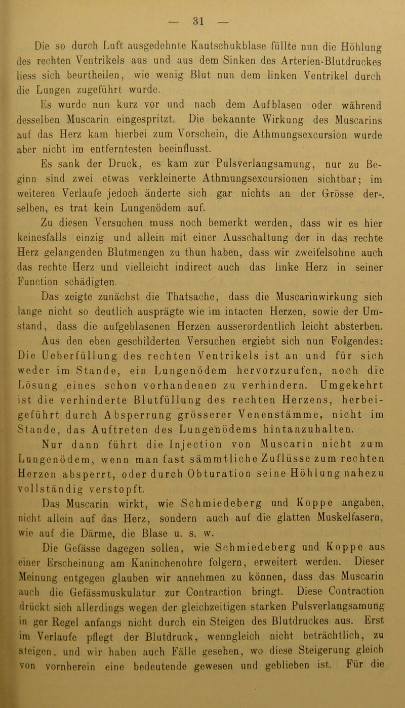 Die so durch Luft ausgedehnte Kautschukblase füllte nun die Höhlung des rechten Ventrikels aus und aus dem Sinken des Arterien-BIutdruckes Hess sich beurtheilen, wie wenig Blut nun dem linken Ventrikel durch die Lungen zugeführt wurde. Es wurde nun kurz vor und nach dem Auf blasen oder während desselben Muscarin eingespritzt. Die bekannte Wirkung des Muscarins auf das Herz kam hierbei zum Vorschein, die Athmungsexcursion wurde aber nicht im entferntesten beeinflusst. Es sank der Druck, es kam zur Pulsverlangsamung, nur zu Be- ginn sind zwei etwas verkleinerte Athmungsexcursionen sichtbar; im weiteren Verlaufe jedoch änderte sich gar nichts an der Grösse der-, selben, es trat kein Lungenödem auf. Zu diesen Versuchen muss noch bemerkt werden, dass wir es hier keinesfalls einzig und allein mit einer Ausschaltung der in das rechte Herz gelangenden Blutmengen zu thun haben, dass wir zweifelsohne auch das rechte Herz und vielleicht indirect auch das linke Herz in seiner Function schädigten. Das zeigte zunächst die Thatsache, dass die Muscarinwirkung sich lange nicht so deutlich ausprägte wie im intacten Herzen, sowie der Um- stand, dass die aufgeblasenen Herzen ausserordentlich leicht absterben. Aus den eben geschilderten Versuchen ergiebt sich nun Folgendes: Die Ueberfüllung des rechten Ventrikels ist an und für sich weder im Stande, ein Lungenödem hervorzurufen, noch die Lösung eines schon vorhandenen zu verhindern. Umgekehrt ist die verhinderte Blutfüllung des rechten Herzens, herbei- geführt durch Absperrung grösserer Venenstämme, nicht im Stande, das Auftreten des Lungenödems hintanzuhalten. Nur dann führt die Injection von Muscarin nicht zum Lungenödem, wenn man fast sämmtliche Zuflüsse zum rechten Herzen absperrt, oder durch 0bturation seine Höhlung nahezu vollständig verstopft. Das Muscarin wirkt, wie Schmiedeberg und Koppe angaben, nicht allein auf das Herz, sondern auch auf die glatten Muskelfasern, wie auf die Därme, die Blase u. s. w. Die Gefässe dagegen sollen, wie Schmiedeberg und Koppe aus einer Erscheinung am Kaninchenohre folgern, erweitert werden. Dieser Meinung entgegen glauben wir annehmen zu können, dass das Muscarin auch die Gefässmuskulatur zur Contraction bringt. Diese Contraction drückt sich allerdings wegen der gleichzeitigen starken Pulsverlangsamung in ger Regel anfangs nicht durch ein Steigen des Blutdruckes aus. Erst im Verlaufe pflegt der Blutdruck, wenngleich nicht beträchtlich, zu steigen, und wir haben auch Fälle gesehen, wo diese Steigerung gleich von vornherein eine bedeutende gewesen und geblieben ist. Für die