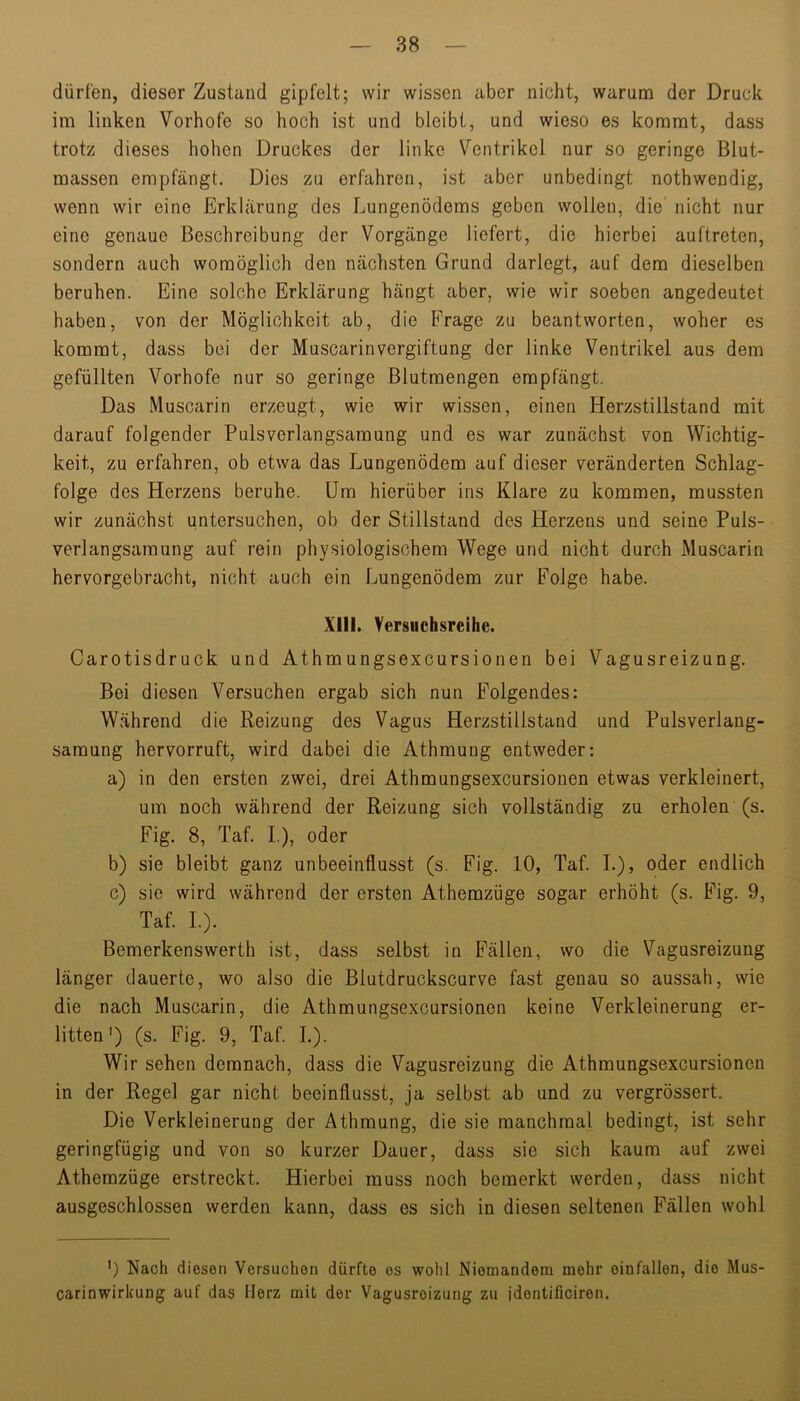 dürfen, dieser Zustand gipfelt; wir wissen aber nicht, warum der Druck im linken Vorhofe so hoch ist und bleibt, und wieso es kommt, dass trotz dieses hohen Druckes der linke Ventrikel nur so geringe Blut- massen empfängt. Dies zu erfahren, ist aber unbedingt nothwendig, wenn wir eine Erklärung des Lungenödems geben wollen, die nicht nur eine genaue Beschreibung der Vorgänge liefert, die hierbei auftreten, sondern auch womöglich den nächsten Grund darlegt, auf dem dieselben beruhen. Eine solche Erklärung hängt aber, wie wir soeben angedeutet haben, von der Möglichkeit ab, die Frage zu beantworten, woher es kommt, dass bei der Muscarinvergiftung der linke Ventrikel aus dem gefüllten Vorhofe nur so geringe Blutmengen empfängt. Das Muscarin erzeugt, wie wir wissen, einen Herzstillstand mit darauf folgender Pulsverlangsamung und es war zunächst von Wichtig- keit, zu erfahren, ob etwa das Lungenödem auf dieser veränderten Schlag- folge des Herzens beruhe. Um hierüber ins Klare zu kommen, mussten wir zunächst untersuchen, ob der Stillstand des Herzens und seine Puls- verlangsamung auf rein physiologischem Wege und nicht durch Muscarin hervorgebracht, nicht auch ein Lungenödem zur Folge habe. Xlll. Versuchsreihe. Carotisdruck und Athmungsexcursionen bei Vagusreizung. Bei diesen Versuchen ergab sich nun Folgendes: Während die Reizung des Vagus Herzstillstand und Pulsverlang- samung hervorruft, wird dabei die Athmung entweder: a) in den ersten zwei, drei Athmungsexcursionen etwas verkleinert, um noch während der Reizung sich vollständig zu erholen (s. Fig. 8, Taf. I.), oder b) sie bleibt ganz unbeeinflusst (s. Fig. 10, Taf. L), oder endlich c) sie wird während der ersten Athemzüge sogar erhöht (s. Ifig. 9, Taf. L). Bemerkenswerth ist, dass selbst in Fällen, wo die Vagusreizung länger dauerte, wo also die Blutdruckscurve fast genau so aussah, wie die nach Muscarin, die Athmungsexcursionen keine Verkleinerung er- litten’) (s. Fig. 9, Taf L). Wir sehen demnach, dass die Vagusreizung die Athmungsexcursionen in der Regel gar nicht beeinflusst, ja selbst ab und zu vergrössert. Die Verkleinerung der Athmung, die sie manchmal bedingt, ist sehr geringfügig und von so kurzer Dauer, dass sie sich kaum auf zwei Athemzüge erstreckt. Hierbei muss noch bemerkt werden, dass nicht ausgeschlossen werden kann, dass es sich in diesen seltenen Fällen wohl ') Nach diesen Versuchen dürfte es wohl Niemandem mehr einfallen, die Mus- carinwirkung auf das Herz mit der Vagusreizung zu jdentificiren.