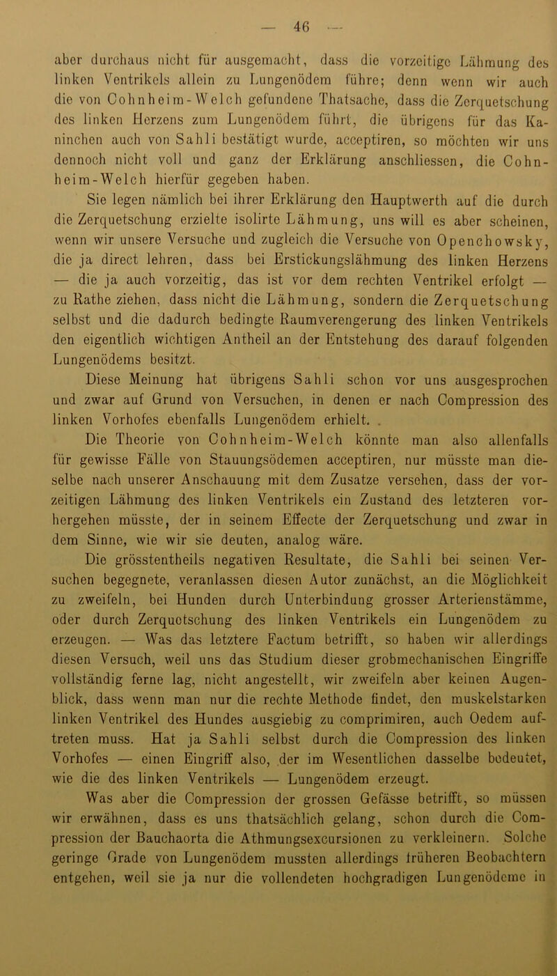aber durchaus nicht für ausgemaclit, dass die vorzeitige Lälimung des linken Ventrikels allein zu Lungenödem führe; denn wenn wir auch die von Cohnhei m- Welch gefundene Thatsache, dass die Zerquetschung des linken Herzens zum Lungenödem führt, die übrigens für das Ka- ninchen auch von Sahli bestätigt wurde, acceptiren, so möchten wir uns dennoch nicht voll und ganz der Erklärung anschliessen, die Cohn- heim-Welch hierfür gegeben haben. Sie legen nämlich bei ihrer Erklärung den Hauptwerth auf die durch die Zerquetschung erzielte isolirte Lähmung, uns will es aber scheinen, wenn wir unsere Versuche und zugleich die Versuche von Openchowsky, die ja direct lehren, dass bei Erstickungslähmung des linken Herzens — die ja auch vorzeitig, das ist vor dem rechten Ventrikel erfolgt — zu Rathe ziehen, dass nicht die Lähmung, sondern die Zerquetschung selbst und die dadurch bedingte Raumverengerung des linken Ventrikels den eigentlich wichtigen Antheil an der Entstehung des darauf folgenden Lungenödems besitzt. Diese Meinung hat übrigens Sahli schon vor uns ausgesprochen und zwar auf Grund von Versuchen, in denen er nach Compression des linken Vorhofes ebenfalls Lungenödem erhielt. . Die Theorie von Cohnheim-Welch könnte man also allenfalls für gewisse Fälle von Stauungsödemen acceptiren, nur müsste man die- selbe nach unserer Anschauung mit dem Zusatze versehen, dass der vor- zeitigen Lähmung des linken Ventrikels ein Zustand des letzteren vor- hergehen müsste, der in seinem Effecte der Zerquetschung und zwar in dem Sinne, wie wir sie deuten, analog wäre. Die grösstentheils negativen Resultate, die Sahli bei seinen Ver- suchen begegnete, veranlassen diesen Autor zunächst, an die Möglichkeit zu zweifeln, bei Hunden durch Unterbindung grosser Arterienstämme, oder durch Zerquetschung des linken Ventrikels ein Lungenödem zu erzeugen. — Was das letztere Factum betrifft, so haben wir allerdings diesen Versuch, weil uns das Studium dieser grobmechanischen Eingriffe vollständig ferne lag, nicht angestellt, wir zweifeln aber keinen Augen- blick, dass wenn man nur die rechte Methode findet, den muskelstarken linken Ventrikel des Hundes ausgiebig zu comprimiren, auch Oedem auf- treten muss. Hat ja Sahli selbst durch die Compression des linken Vorhofes — einen Eingriff also, der im Wesentlichen dasselbe bedeutet, wie die des linken Ventrikels — Lungenödem erzeugt. Was aber die Compression der grossen Gefässe betrifft, so müssen wir erwähnen, dass es uns thatsächlich gelang, schon durch die Com- pression der Bauchaorta die Athraungsexcursionen zu verkleinern. Solche geringe Grade von Lungenödem mussten allerdings früheren Beobachtern entgehen, weil sie ja nur die vollendeten hochgradigen Lungenödeme in