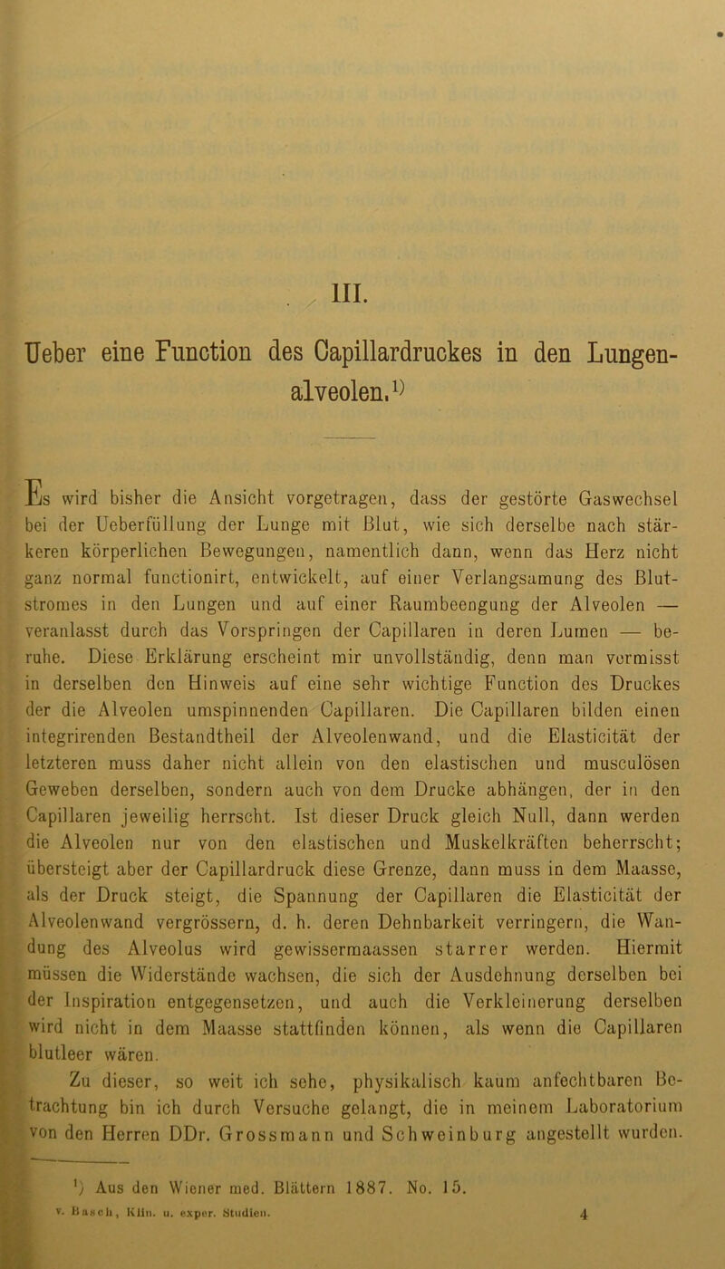 • y III. Ueber eine Function des Oapillardruckes in den Lungen- alveolen. Es wird bisher die Ansicht vorgetragen, dass der gestörte Gas Wechsel bei der Ueberfüllung der Lunge mit Blut, wie sich derselbe nach stär- keren körperlichen Bewegungen, namentlich dann, wenn das Herz nicht ganz normal functionirt, entwickelt, auf einer Verlangsamung des Blut- stromes in den Lungen und auf einer Raumbeengung der Alveolen — veranlasst durch das Vorspringen der Capillaren in deren Lumen — be- ruhe. Diese Erklärung erscheint mir unvollständig, denn man vermisst in derselben den Hinweis auf eine sehr wichtige Function des Druckes der die Alveolen umspinnenden Capillaren. Die Capillaren bilden einen integrirenden Bestandtheil der Alveolenwand, und die Elasticität der letzteren muss daher nicht allein von den elastischen und musculösen Geweben derselben, sondern auch von dem Drucke abhängen, der in den Capillaren jeweilig herrscht. Ist dieser Druck gleich Null, dann werden die Alveolen nur von den elastischen und Muskelkräften beherrscht; übersteigt aber der Capillardruck diese Grenze, dann muss in dem Maasse, als der Druck steigt, die Spannung der Capillaren die Elasticität der Alveolenwand vergrössern, d. h. deren Dehnbarkeit verringern, die Wan- dung des Alveolus wird gewissermaassen starrer werden. Hiermit müssen die Widerstände wachsen, die sich der Ausdehnung derselben bei ■ der Inspiration entgegensetzen, und auch die Verkleinerung derselben wird nicht in dem Maasse stattfinden können, als wenn die Capillaren !- blutleer wären. Zu dieser, so weit ich sehe, physikalisch kaum anfechtbaren Be- ’ trachtung bin ich durch Versuche gelangt, die in meinem Laboratorium ? von den Herren DDr. Grossmann und Schweinburg angestellt wurden. 'y Aus den Wiener med. Blättern 1887. No. 15, V. iiaHcli, Kliii. u. exper. Studien. 4