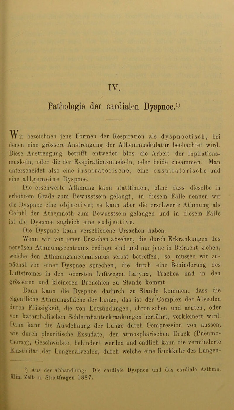 / Pathologie der cardialen Dyspnoe. W ir bezeichnen jene Formen der Respiration als dyspnoetisch, bei denen eine grössere Anstrengung der Athemmuskulatur beobachtet wird. Diese Anstrengung betrifft entweder blos die Arbeit der Inpirations- rauskeln, oder die der Exspirationsmuskeln, oder beide zusammen. Man unterscheidet also eine inspiratorische, eine exspiratorische und eine allgemeine Dyspnoe. Die erschwerte Athmung kann stattfinden, ohne dass dieselbe in erhöhtem Grade zum Bewusstsein gelangt, in diesem Falle nennen wir die Dyspnoe eine objective; es kann aber die erschwerte Athmung als Gefühl der Athemnoth zum Bewusstsein gelangen und in diesem Falle ist die Dyspnoe zugleich eine subjective. Die Dyspnoe kann verschiedene Ursachen haben. Wenn wir von jenen Ursachen absehen, die durch Erkrankungen des nervösen Athmungscentrums bedingt sind und nur jene in Betracht ziehen, welche den Athmungsmechanismus selbst betreffen, so müssen wir zu- nächst von einer Dyspnoe sprechen, die durch eine Behinderung des Luftstromes in den obersten Luftwegen Larynx, Trachea und in den grösseren und kleineren Bronchien zu Stande kommt. Dann kann die Dyspnoe dadurch zu Stande kommen, dass die eigentliche Athmungsfläche der Lunge, das ist der Complex der Alveolen durch Flüssigkeit, die von Entzündungen, chronischen und acuten, oder von katarrhalischen Schleimhauterkrankungen herrührt, verkleinert wird. Dann kann die Ausdehnung der Lunge durch Oompression von aussen, wie durch pleuritische Exsudate, den atmosphärischen Druck (Pneumo- thorax), Geschwülste, behindert werden und endlich kann die verminderte Elasticität der Lungenalveolen, durch welche eine Rückkehr des Lungen- ’) Aus der Abhandlung: Die cardialo Dyspnoe und das cardiale Asthma. Klin. Zeit- u. Streitfragen 1887.