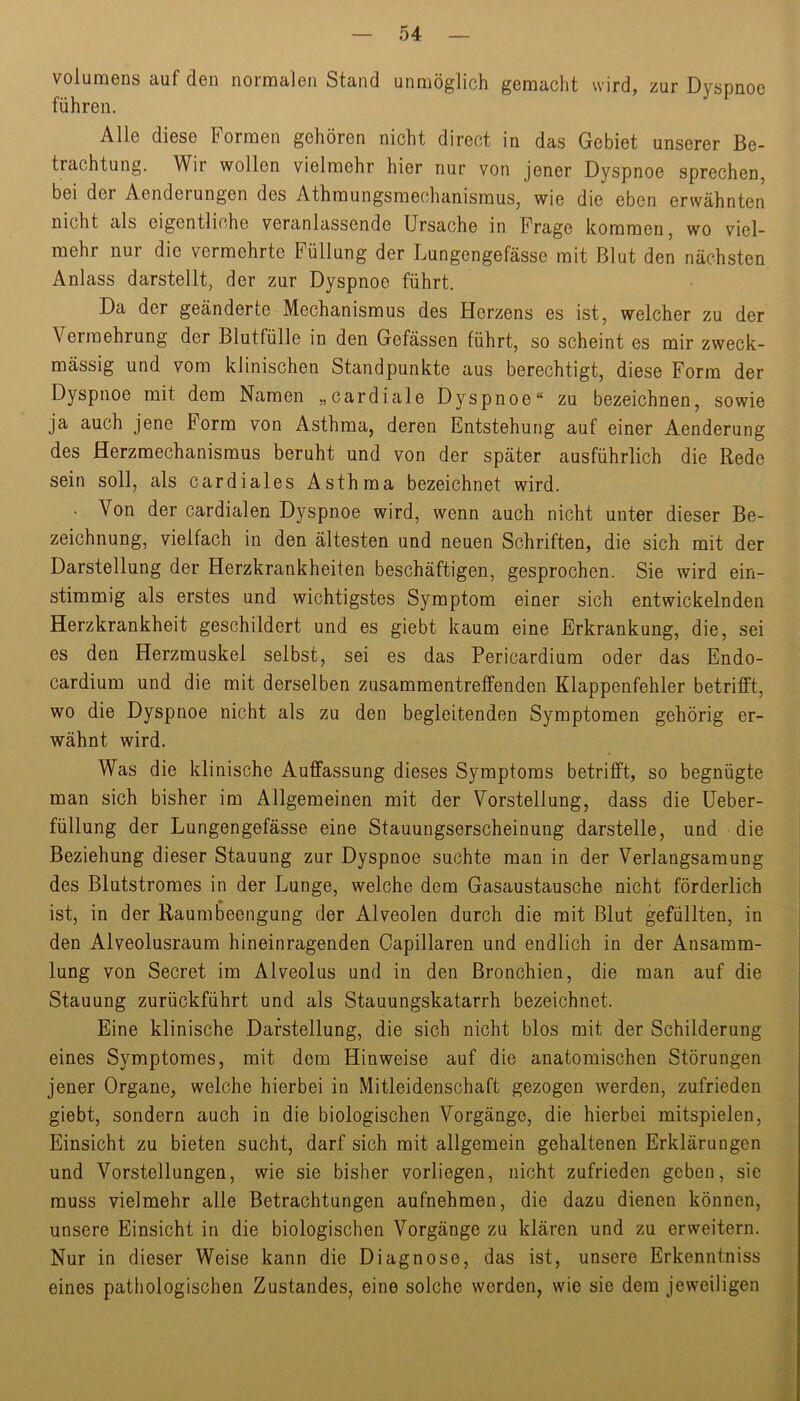 Volumens auf den normalen Stand unmöglich gemacht wird, zur Dyspnoe führen. Alle diese Formen gehören nicht direct in das Gebiet unserer Be- trachtung. Wir wollen vielmehr hier nur von jener Dyspnoe sprechen, bei der Aenderungen des Athmungsmechanismus, wie die eben erwähnten nicht als eigentliche veranlassende Ursache in Frage kommen, wo viel- mehr nur die vermehrte Füllung der Lungengefässe mit Blut den nächsten Anlass darstellt, der zur Dyspnoe führt. Da der geänderte Mechanismus des Herzens es ist, welcher zu der Vermehrung der Blutfülle in den Gefässen führt, so scheint es mir zweck- mässig und vom klinischen Standpunkte aus berechtigt, diese Form der Dyspnoe mit dem Namen „cardiale Dyspnoe“ zu bezeichnen, sowie ja auch jene Form von Asthma, deren Entstehung auf einer Aenderung des flerzmechanismus beruht und von der später ausführlich die Rede sein soll, als cardiales Asthma bezeichnet wird. • Von der cardialen Dyspnoe wird, wenn auch nicht unter dieser Be- zeichnung, vielfach in den ältesten und neuen Schriften, die sich mit der Darstellung der Herzkrankheiten beschäftigen, gesprochen. Sie wird ein- stimmig als erstes und wichtigstes Symptom einer sich entwickelnden Herzkrankheit geschildert und es giebt kaum eine Erkrankung, die, sei es den Herzmuskel selbst, sei es das Pericardium oder das Endo- cardium und die mit derselben zusammentreffenden Klappenfehler betrifft, wo die Dyspnoe nicht als zu den begleitenden Symptomen gehörig er- wähnt wird. Was die klinische Auffassung dieses Symptoms betrifft, so begnügte man sich bisher im Allgemeinen mit der Vorstellung, dass die üeber- füllung der Lungengefässe eine Stauungserscheinung darstelle, und die Beziehung dieser Stauung zur Dyspnoe suchte man in der Verlangsamung des Blutstromes in der Lunge, welche dem Gasaustausche nicht förderlich ist, in der Raum Beengung der Alveolen durch die mit Blut gefüllten, in den Alveolusraum hineinragenden Capillaren und endlich in der Ansamm- lung von Secret im Alveolus und in den Bronchien, die man auf die Stauung zurückführt und als Stauungskatarrh bezeichnet. Eine klinische Darstellung, die sich nicht blos mit der Schilderung eines Symptomes, mit dem Hinweise auf die anatomischen Störungen jener Organe, welche hierbei in Mitleidenschaft gezogen werden, zufrieden giebt, sondern auch in die biologischen Vorgänge, die hierbei mitspielen, Einsicht zu bieten sucht, darf sich mit allgemein gehaltenen Erklärungen und Vorstellungen, wie sie bisher vorliegen, nicht zufrieden geben, sie muss vielmehr alle Betrachtungen aufnehmen, die dazu dienen können, unsere Einsicht in die biologischen Vorgänge zu klären und zu erweitern. Nur in dieser Weise kann die Diagnose, das ist, unsere Erkenntniss eines pathologischen Zustandes, eine solche werden, wie sie dem jeweiligen