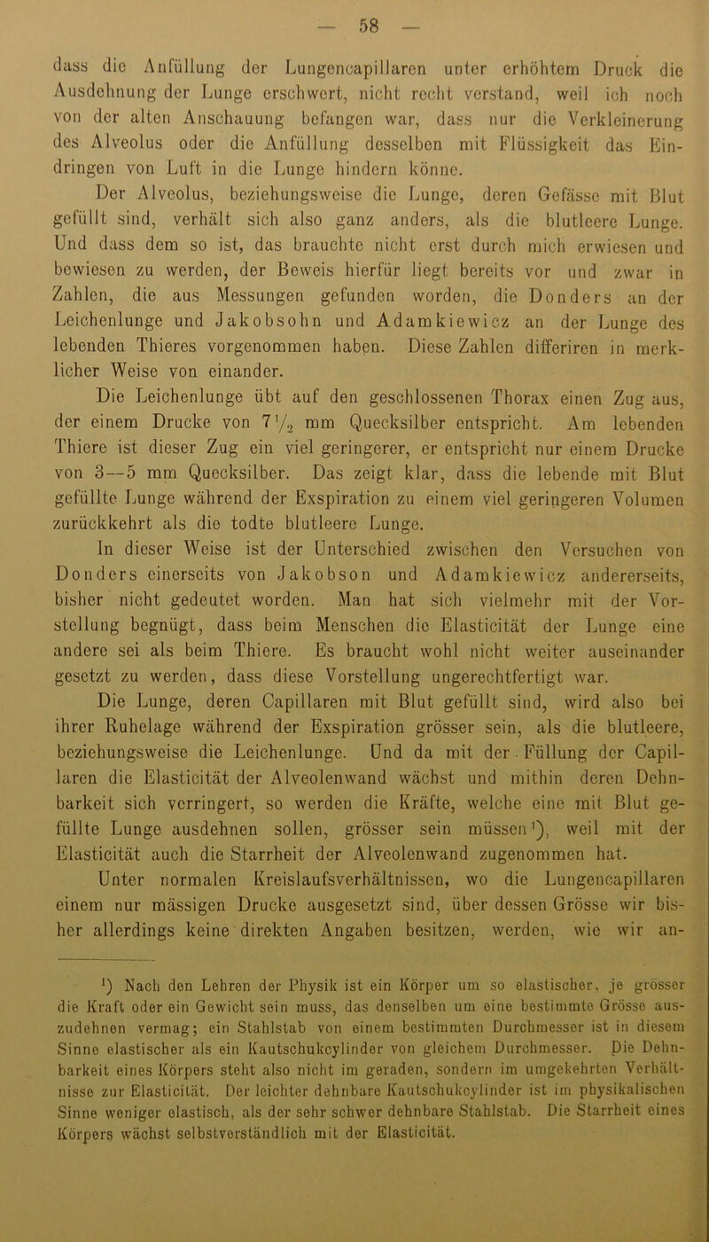 dass die Aiifüllung der Lungeneapillaren unter erhöhtem Druck die Ausdehnung der Lunge erschwert, nicht reclit verstand, weil ich noch von der alten Anschauung befangen war, dass nur die Verkleinerung des Alveolus oder die Anfüllung desselben mit Flüssigkeit das Ein- dringen von Luft in die Lunge hindern könne. Der Alveolus, beziehungsweise die Lunge, deren Gefässe mit Blut gefüllt sind, verhält sich also ganz anders, als die blutleere Lunge. Und dass dem so ist, das brauchte nicht erst durch mich erwiesen und bewiesen zu werden, der Beweis hierfür liegt bereits vor und zwar in Zahlen, die aus Messungen gefunden worden, die Donders an der Leichenlunge und Jakobsohn und Adamkiewicz an der Lunge des lebenden Thieres vorgenommen haben. Diese Zahlen dilferiren in merk- licher Weise von einander. Die Leichenlunge übt auf den geschlossenen Thorax einen Zug aus, der einem Drucke von mm Quecksilber entspricht. Am lebenden Thiere ist dieser Zug ein viel geringerer, er entspricht nur einem Drucke von 3 — 5 mm Quecksilber. Das zeigt klar, dass die lebende mit Blut gefüllte Lunge während der Exspiration zu einem viel geringeren Volumen zurückkehrt als die todte blutleere Lunge. ln dieser Weise ist der Unterschied zwischen den Versuchen von Donders einerseits von Jakobson und Adamkiewicz andererseits, bisher nicht gedeutet worden. Man hat sich vielmehr mit der Vor- stellung begnügt, dass beim Menschen die Elasticität der Lunge eine andere sei als beim Thiere. Es braucht wohl nicht weiter auseinander gesetzt zu werden, dass diese Vorstellung ungerechtfertigt war. Die Lunge, deren Capillaren mit Blut gefüllt sind, wird also bei ihrer Ruhelage während der Exspiration grösser sein, als die blutleere, beziehungsweise die Leichenlunge. Und da mit der. Füllung der Capil- laren die Elasticität der Alveolenwand wächst und mithin deren Dehn- barkeit sich verringert, so werden die Kräfte, welche eine mit Blut ge- füllte Lunge ausdehnen sollen, grösser sein müssen Q, weil mit der Elasticität auch die Starrheit der Alveolenwand zugenommen hat. Unter normalen Kreislaufsverhältnissen, wo die Lungeneapillaren einem nur mässigen Drucke ausgesetzt sind, über dessen Grösse wir bis- her allerdings keine direkten Angaben besitzen, werden, wie wir an- U Nach den Lehren der Physik ist ein Körper um so elastischer, je grösser die Kraft oder ein Gewicht sein muss, das denselben um eine bestimmte Grösse aus- zudehnen vermag; ein Stahlstab von einem bestimmten Durchmesser ist in diesem Sinne elastischer als ein Kautschukeylinder von gleichem Durchmesser. Die Dehn- barkeit eines Körpers steht also nicht im geraden, sondern im umgekehrten Verluält- nisse zur Elasticität. Der leichter dehnbare Kautschukeylinder ist im physikalischen Sinne weniger elastisch, als der sehr schwer dehnbare Stahlstab. Die Starrheit eines Körpers wächst selbstverständlich mit der Elasticität.