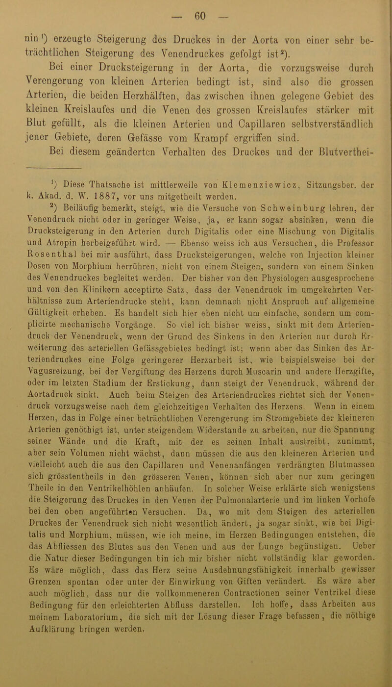 niii') erzeugte Steigerung des Druckes in der Aorta von einer sehr be- trächtlichen Steigerung des Venendruckes gefolgt ist^). Bei einer Drucksteigerung in der Aorta, die vorzugsweise durch Verengerung von kleinen Arterien bedingt ist, sind also die grossen Arterien, die beiden Herzhälften, das zwischen ihnen gelegene Gebiet des kleinen Kreislaufes und die Venen des grossen Kreislaufes stärker mit Blut gefüllt, als die kleinen Arterien und Capillaren selbstverständlich jener Gebiete, deren Gefässe vom Krampf ergriffen sind. Bei diesem geänderten Verhalten des Druckes und der Blutverthei- ') Diese Thatsache ist mittlerweile von Klemenziewicz, Sitzungsber. der k. Akad. d. W. 1887, vor uns raitgetheilt werden. Beiläufig bemerkt, steigt, wie die Versuche von Schweinburg lehren, der Venendruck nicht oder in geringer Weise, ja, er kann sogar absinken, wenn die Drucksteigerung in den Arterien durch Digitalis oder eine Mischung von Digitalis und Atropin herbeigeführt wird. — Ebenso weiss ich aus Versuchen, die Professor Rosenthal bei mir ausführt, dass Drucksteigerungen, welche voü Injection kleiner Dosen von Morphium herrühren, nicht von einem Steigen, sondern von einem Sinken des Venendruckes begleitet werden, Der bisher von den Physiologen ausgesprochene und von den Klinikern acceptirte Satz, dass der Venendruck im umgekehrten Ver- hältnisse zum Arteriendrucke steht, kann demnach nicht Anspruch auf allgemeine Gültigkeit erheben. Es handelt sich hier eben nicht um einfache, sondern um com- plicirte mechanische Vorgänge. So viel ich bisher weiss, sinkt mit dem Arterien- druck der Venendruck, wenn der Grund des Sinkens in den Arterien nur durch Er- weiterung des arteriellen Gefässgebietes bedingt ist; wenn aber das Sinken des Ar- teriendruckes eine Folge geringerer Herzarbeit ist, wie beispielsweise bei der Vagusreizung, bei der Vergiftung des Herzens durch Muscarin und andere Herzgifte, oder im letzten Stadium der Erstickung, dann steigt der Venendruck, während der Aortadruck sinkt. Auch beim Steigen des Arteriendruckes richtet sich der Venen- druck vorzugsweise nach dem gleichzeitigen Verhalten des Herzens. Wenn in einem Herzen, das in Folge einer beträchtlichen Verengerung im Stromgebiete der kleineren Arterien gonöthigt ist, unter steigendem Widerstande zu arbeiten, nur die Spannung seiner Wände und die Kraft, mit der es seinen Inhalt austreibt, zunimmt, aber sein Volumen nicht wächst, dann müssen die aus den kleineren Arterien und vielleicht auch die aus den Capillaren und Venenanfängen verdrängten Blutmassen sich grösstentheils in den grösseren Venen, können sich aber nur zum geringen Theile in den Ventrikelhöhlen anhäufen. In solcher Weise erklärte sich wenigstens die Steigerung des Druckes in den Venen der Pulmonalarterie und im linken Vorhofe bei den oben angeführten Versuchen. Da, wo mit dem Steigen des arteriellen Druckes der Venendruck sich nicht wesentlich ändert, ja sogar sinkt, wie bei Digi- talis und Morphium, müssen, wie ich meine, im Herzen Bedingungen entstehen, die das Abfliessen des Blutes aus den Venen und aus der Lunge begünstigen. Heber die Natur dieser Bedingungen bin ich mir bisher nicht vollständig klar geworden. Es wäre möglich, dass das Herz seine Ausdehnungsfähigkeit innerhalb gewisser Grenzen spontan oder unter der Einwirkung von Giften verändert. Es wäre aber auch möglich, dass nur die vollkommeneren Contractionen seiner Ventrikel diese Bedingung für den erleichterten Abfluss darstellen. Ich hoffe, dass Arbeiten aus meinem Laboratorium, die sich mit der Lösung dieser Frage befassen, die nöthige Aufklärung bringen werden,
