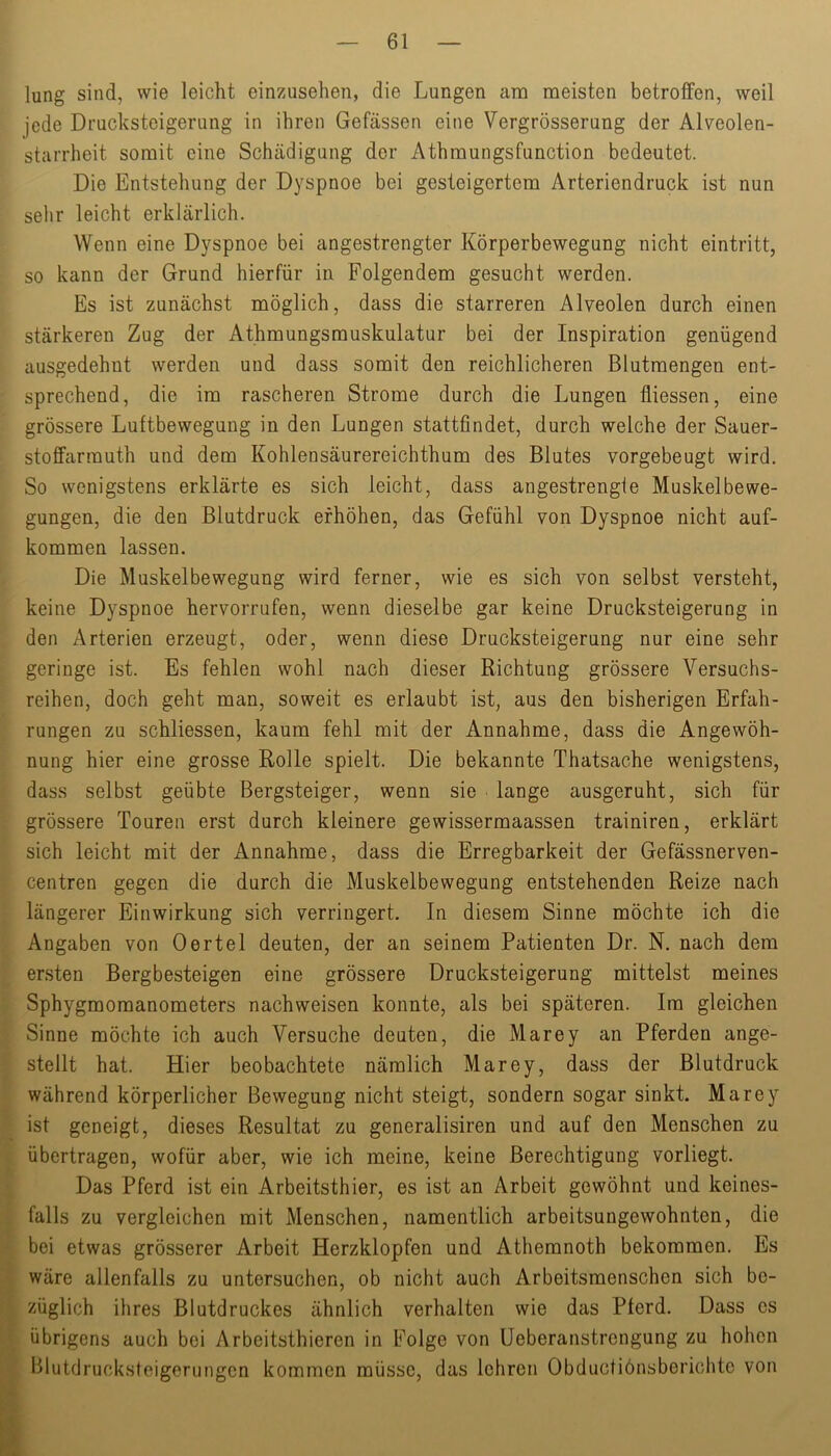 lung sind, wie leicht einzusehen, die Lungen ann meisten betroffen, weil jede Drucksteigerung in ihren Gefässen eine Vergrösserung der Alveolen- starrheit somit eine Schädigung der Athmungsfunction bedeutet. Die Entstehung der Dyspnoe bei gesteigertem Arteriendruck ist nun sehr leicht erklärlich. Wenn eine Dyspnoe bei angestrengter Körperbewegung nicht eintritt, so kann der Grund hierfür in Folgendem gesucht werden. Es ist zunächst möglich, dass die starreren Alveolen durch einen stärkeren Zug der Athmungsmuskulatur bei der Inspiration genügend ausgedehnt werden und dass somit den reichlicheren Blutmengen ent- sprechend, die im rascheren Strome durch die Lungen fliessen, eine grössere Luftbewegung in den Lungen stattfindet, durch welche der Sauer- stoffarmuth und dem Kohlensäurereichthum des Blutes vorgebeugt wird. So wenigstens erklärte es sich leicht, dass angestrengfe Muskelbewe- gungen, die den Blutdruck erhöhen, das Gefühl von Dyspnoe nicht auf- kommen lassen. Die Muskelbewegung wird ferner, wie es sich von selbst versteht, keine Dyspnoe hervorrufen, wenn dieselbe gar keine Drucksteigerung in den Arterien erzeugt, oder, wenn diese Drucksteigerung nur eine sehr geringe ist. Es fehlen wohl nach dieser Richtung grössere Versuchs- reihen, doch geht man, soweit es erlaubt ist, aus den bisherigen Erfah- rungen zu schliessen, kaum fehl mit der Annahme, dass die Angewöh- nung hier eine grosse Rolle spielt. Die bekannte Thatsache wenigstens, dass selbst geübte Bergsteiger, wenn sie ■ lange ausgeruht, sich für grössere Touren erst durch kleinere gewissermaassen trainiren, erklärt sich leicht mit der Annahme, dass die Erregbarkeit der Gefässnerven- centren gegen die durch die Muskelbewegung entstehenden Reize nach längerer Einwirkung sich verringert. In diesem Sinne möchte ich die Angaben von Oertel deuten, der an seinem Patienten Dr. N. nach dem ersten Bergbesteigen eine grössere Drucksteigerung mittelst meines Sphygmomanometers nachweisen konnte, als bei späteren. Im gleichen Sinne möchte ich auch Versuche deuten, die Marey an Pferden ange- stellt hat. Hier beobachtete nämlich Marey, dass der Blutdruck während körperlicher Bewegung nicht steigt, sondern sogar sinkt. Marey ist geneigt, dieses Resultat zu generalisiren und auf den Menschen zu übertragen, wofür aber, wie ich meine, keine Berechtigung vorliegt. Das Pferd ist ein Arbeitsthier, es ist an Arbeit gewöhnt und keines- falls zu vergleichen mit Menschen, namentlich arbeitsungewohnten, die / bei etwas grösserer Arbeit Herzklopfen und Athemnoth bekommen. Es J wäre allenfalls zu untersuchen, ob nicht auch Arbeitsmenschen sich be- H züglich ihres Blutdruckes ähnlich verhalten wie das Pferd. Dass cs if übrigens auch bei Arbeitsthieren in Folge von üeberanstrengung zu hohen ® Blutdrucksteigerungen kommen müsse, das lehren Obductiönsbericlitc von