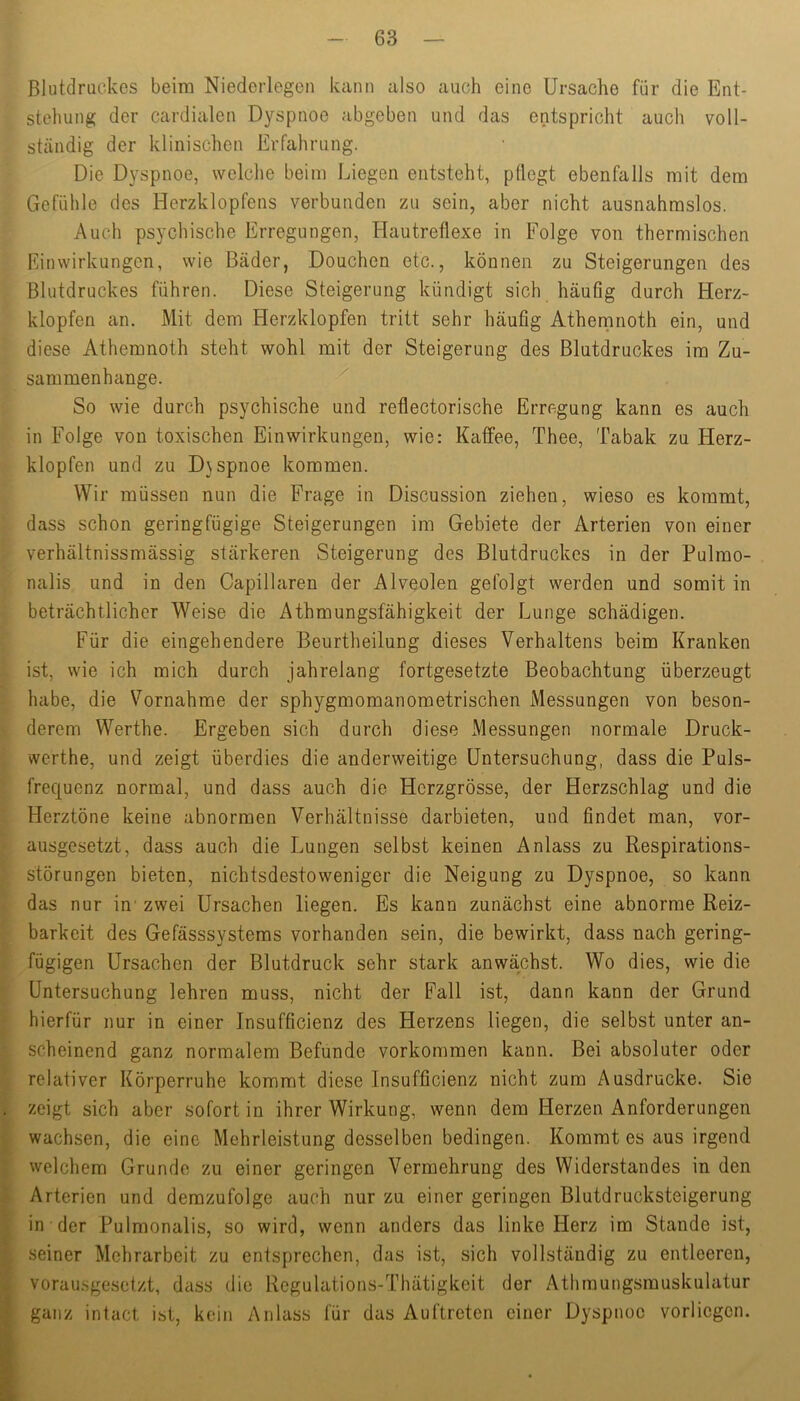 Blutdruckes beim Niedcrlegen kann also auch eine Ursache für die Ent- stehung der cardialen Dyspnoe abgeben und das entspricht auch voll- ständig der klinischen Erfahrung. Die D}'Spnoe, welche beim Liegen entsteht, pflegt ebenfalls mit dem Gefühle des Herzklopfens verbunden zu sein, aber nicht ausnahmslos. Auch psychische Erregungen, Hautretlexe in Folge von thermischen Einwirkungen, wie Bäder, Douchen etc., können zu Steigerungen des Blutdruckes führen. Diese Steigerung kündigt sich häuög durch Herz- klopfen an. Mit dem Herzklopfen tritt sehr häufig Athernnoth ein, und diese Athernnoth steht wohl mit der Steigerung des Blutdruckes im Zu- sammenhänge. So wie durch psychische und reflectorische Erregung kann es auch in Folge von toxischen Einwirkungen, wie: Kaffee, Thee, Tabak zu Herz- klopfen und zu D}spnoe kommen. Wir müssen nun die Frage in Discussion ziehen, wieso es kommt, dass schon geringfügige Steigerungen im Gebiete der Arterien von einer verhältnissmässig stärkeren Steigerung des Blutdruckes in der Pulmo- nalis und in den Capillaren der Alveolen gefolgt werden und somit in beträchtlicher Weise die Athmungsfähigkeit der Lunge schädigen. Für die eingehendere Beurtheilung dieses Verhaltens beim Kranken ist, wie ich mich durch jahrelang fortgesetzte Beobachtung überzeugt habe, die Vornahme der sphygmomanometrischen Messungen von beson- derem Werthe. Ergeben sich durch diese Messungen normale Druck- werthe, und zeigt überdies die anderweitige Untersuchung, dass die Puls- frequenz normal, und dass auch die Herzgrösse, der Herzschlag und die Herztöne keine abnormen Verhältnisse darbieten, und findet man, vor- ausgesetzt, dass auch die Lungen selbst keinen Anlass zu Respirations- störungen bieten, nichtsdestoweniger die Neigung zu Dyspnoe, so kann das nur in' zwei Ursachen liegen. Es kann zunächst eine abnorme Reiz- barkeit des Gefässsystems vorhanden sein, die bewirkt, dass nach gering- fügigen Ursachen der Blutdruck sehr stark anwächst. Wo dies, wie die Untersuchung lehren muss, nicht der Fall ist, dann kann der Grund hierfür nur in einer Insufficienz des Herzens liegen, die selbst unter an- scheinend ganz normalem Befunde verkommen kann. Bei absoluter oder relativer Körperruhe kommt diese Insufficienz nicht zum Ausdrucke. Sie zeigt sich aber sofort in ihrer Wirkung, wenn dem Herzen Anforderungen wachsen, die eine Mehrleistung desselben bedingen. Kommt es aus irgend welchem Grunde zu einer geringen Vermehrung des Widerstandes in den Arterien und demzufolge auch nur zu einer geringen Blutdrucksteigerung in der Pulmonalis, so wird, wenn anders das linke Herz im Stande ist, seiner Mehrarbeit zu entsprechen, das ist, sich vollständig zu entleeren, vorau.sgesetzt, dass die Regulations-Thätigkeit der Athmungsmuskulatur ganz intact ist, kein Anlass für das Auftreten einer Dyspnoe vorliegen.