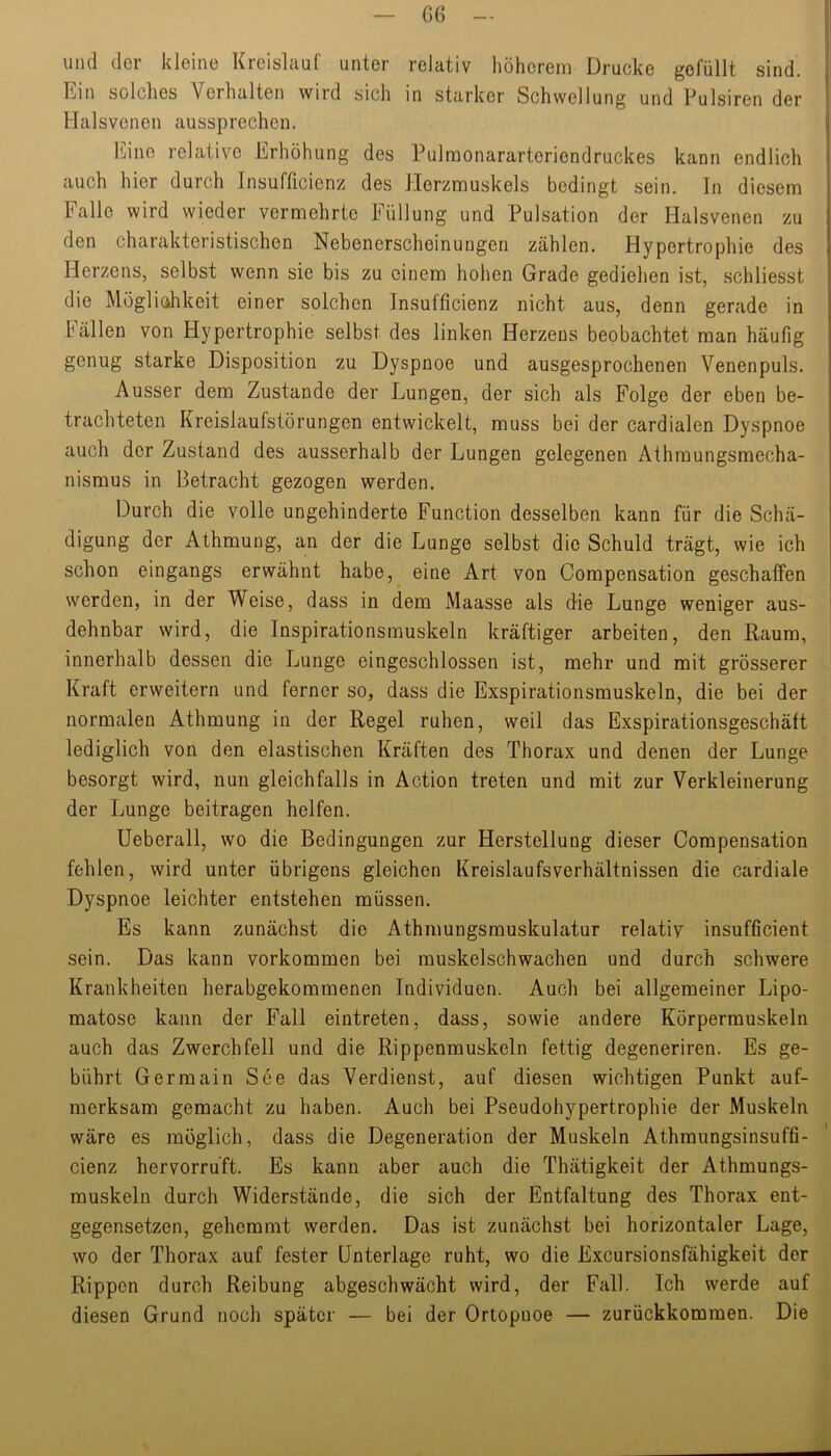 und der kleine Kreislauf unter relativ höherem Drucke gefüllt sind. Ein solches Verhalten wird sich in starker Schwellung und Pulsiren der Halsvcnen aussprechen. Eine relative Erhöhung des Pulmonararteriendruckes kann endlich auch hier durch Insufficienz des Herzmuskels bedingt sein, ln diesem Falle wird wieder vermehrte Füllung und Pulsation der Halsvenen zu den charakteristischen Nebenerscheinungen zählen. Hypertrophie des Herzens, selbst wenn sie bis zu einem hohen Grade gediehen ist, schliesst die Mögliohkeit einer solchen Insufficienz nicht aus, denn gerade in Fällen von Hypertrophie selbst des linken Herzens beobachtet man häufig genug starke Disposition zu Dyspnoe und ausgesprochenen Venenpuls. Ausser dem Zustande der Lungen, der sich als Folge der eben be- trachteten Kreislaufstörungen entwickelt, muss bei der cardialen Dyspnoe auch der Zustand des ausserhalb der Lungen gelegenen Athraungsmecha- nisraus in Betracht gezogen werden. Durch die volle ungehinderte Function desselben kann für die Schä- digung der Athmung, an der die Lunge selbst die Schuld trägt, wie ich schon eingangs erwähnt habe, eine Art von Compensation geschaffen werden, in der Weise, dass in dem Maasse als die Lunge weniger aus- dehnbar wird, die Inspirationsmuskeln kräftiger arbeiten, den Raum, innerhalb dessen die Lunge eingeschlossen ist, mehr und mit grösserer Kraft erweitern und ferner so, dass die Exspirationsmuskeln, die bei der normalen Athmung in der Regel ruhen, weil das Exspirationsgeschäft lediglich von den elastischen Kräften des Thorax und denen der Lunge besorgt wird, nun gleichfalls in Action treten und mit zur Verkleinerung der Lunge beitragen helfen. üeberall, wo die Bedingungen zur Herstellung dieser Compensation fehlen, wird unter übrigens gleichen Kreislaufsverhältnissen die cardiale Dyspnoe leichter entstehen müssen. Es kann zunächst die Athmungsmuskulatur relatiy insufficient sein. Das kann verkommen bei muskelschwachen und durch schwere Krankheiten herabgekommenen Individuen. Auch bei allgemeiner Lipo- matose kann der Fall eintreten, dass, sowie andere Körpermuskeln auch das Zwerchfell und die Rippenmuskeln fettig degeneriren. Es ge- bührt Germain See das Verdienst, auf diesen wichtigen Punkt auf- merksam gemacht zu haben. Auch bei Pseudohypertrophie der Muskeln wäre es möglich, dass die Degeneration der Muskeln Athmungsinsuffi- cienz hervorru’ft. Es kann aber auch die Thätigkeit der Athmungs- muskeln durch Widerstände, die sich der Entfaltung des Thorax ent- gegensetzen, gehemmt werden. Das ist zunächst bei horizontaler Lage, wo der Thorax auf fester Unterlage ruht, wo die Excursionsfähigkeit der Rippen durch Reibung abgeschwächt wird, der Fall. Ich werde auf diesen Grund noch später — bei der Ortopuoe — zurückkommen. Die