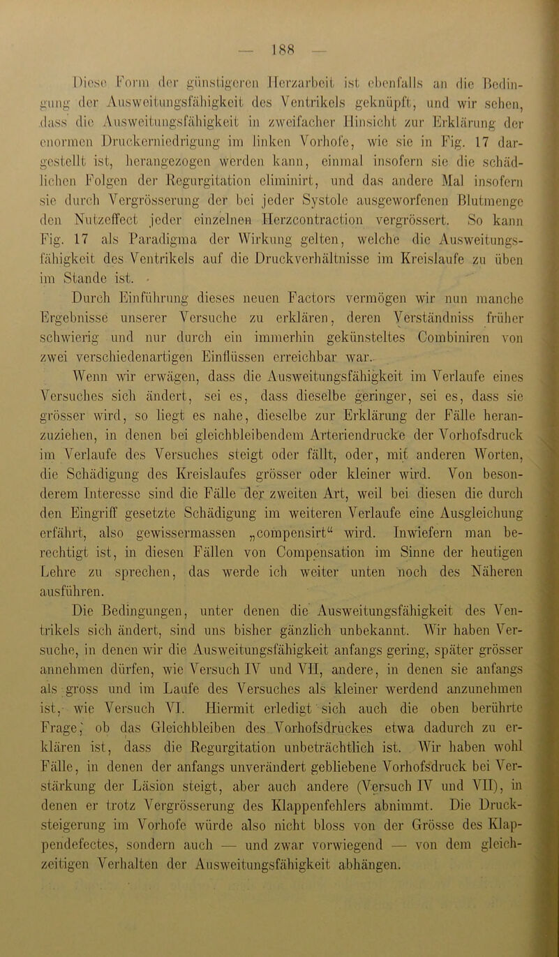 Form (l('r giinsiigorcn llcr/arbcit ist (.'bonfalls an die lU^din- giing der Ausweitimgsfähigkeit des Ventrikels geknüpft, und wir sehen, (lass die Aiisweitungsfähigkeit in zweifacher llinsiclit zur Ei'klärung der enormen Druokerniedrigung im linken Vorliofe, wie sie in Fig. 17 dar- gestellt ist, herangezogen werden kann, einmal insofern sie die scliäd- lichen Folgen dei’ Regurgitation eliminirt, und das andere Mal insofern sie durch Vergrösserung der bei jeder Systole ausgeworfenen Blutmenge den Nutzeffect jeder einzelnen Herzcontraction vergrössert. So kann Fig. 17 als Paradigma der Wirkung gelten, welche die Ausweitungs- lahigkeit des Ventrikels auf die Druck Verhältnisse im Kreisläufe zu üben im Stande ist. • Durch Einführung dieses neuen Factors vermögen wir nun manche Ergebnisse unserer Versuche zu erklären, deren Verständniss früher schwierig und nur durch ein immerhin gekünsteltes Combiniren von zwei verschiedenartigen Einflüssen erreichbar war. Wenn wir erwägen, dass die Ausweitungsfähigkeit im Verlaufe eines Versuches sich ändert, sei es, dass dieselbe geringer, sei es, dass sie grösser wird, so liegt es nahe, dieselbe zur Erklärung der Fälle heran- zuziehen, in denen bei gleichbleibendem Arterien drucke der Vorhofsdruck im Verlaufe des Versuches steigt oder fällt, oder, mit anderen Worten, die Schädigung des Kreislaufes grösser oder kleiner wird. Von beson- derem Interesse sind die Fälle der zweiten Art, weil bei diesen die durch den Eingriff gesetzte Schädigung im weiteren Verlaufe eine Ausgleichung erfährt, also gewissermassen „corapensirt“ wird. Inwiefern man be- rechtigt ist, in diesen Fällen von Compensation im Sinne der heutigen Lehre zu sprechen, das werde ich weiter unten noch des Näheren ausführen. Die Bedingungen, unter denen die Ausweitungsfähigkeit des Ven- trikels sich ändert, sind uns bisher gänzlich unbekannt. Wir haben Ver- suche, in denen wir die Ausweitungsfähigk-eit anfangs gering, später grösser annehmen dürfen, wie Versuch IV und VII, andere, in denen sie anfangs als gross und im Laufe des Versuches als kleiner werdend anzunehmen ist, wie Versuch VI. Hiermit erledigt sich auch die oben berührte Frage,' ob das Gleichbleiben des Vorhofsdruckes etwa dadurch zu er- klären ist, dass die Regurgitation unbeträchtlich ist. Wir haben wohl Fälle, in denen der anfangs unverändert gebliebene Vorhofsdruck bei Ver- stärkung der Läsion steigt, aber auch andere (Versuch IV und VII), in denen er trotz Vergrösserung des Klappenfehlers abnimmt. Die Druck- steigernng im Vorhofe würde also nicht bloss von der Grösse des Klap- pendefectes, sondern auch — und zwar vorwiegend — von dem gleich- zeitigen Verhalten der Ausweitungsfähigkeit abhängen.