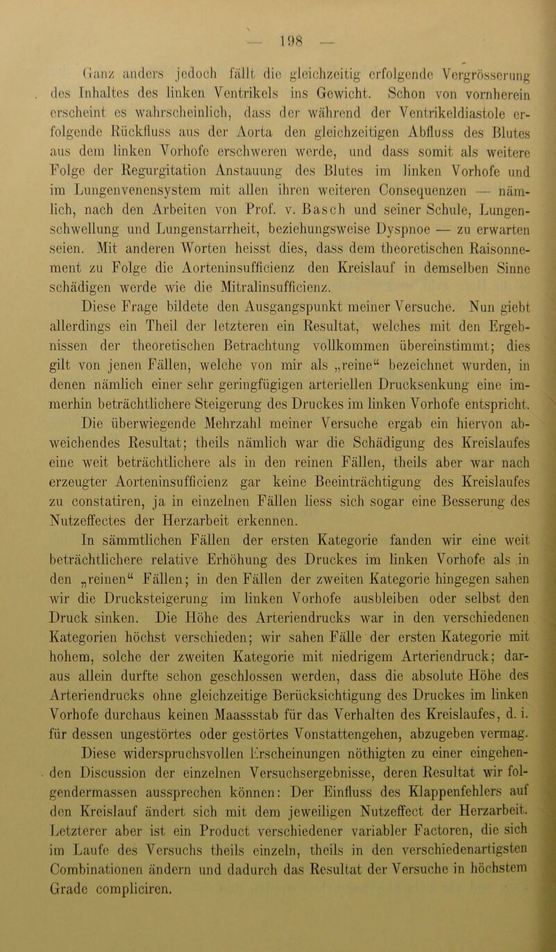 — 1 ‘)8 — (!an/ aiulors jedoch lallt die gieicJizeitig erfolgende Vergrösseriing des Inhaltes des linken Ventrikels ins Gewicht. Schon von vornherein erscheint es wahrscheinlich, dass dci- während der Ventrikeldiastole er- folgende Riickfluss ans der Aorta den gleichzeitigen Abfluss des Blutes aus dem linken Vorhofe erschweren werde, und dass somit als weitere Folge der Regurgitation Anstauung des Blutes im linken Vorhofe und im Lungenvenensystem mit allen ihren weiteren Consequenzen — näm- lich, nach den Arbeiten von Prof. v. Basch und seiner Schule, Lungen- schwellung und Lungenstarrheit, beziehungsweise DysjDnoe — zu erwarten seien. Mit anderen Worten heisst dies, dass dem theoretischen Raisonne- ment zu Folge die Aorteninsufficienz den Kreislauf in demselben Sinne schädigen werde wie die Mitralinsnfficienz. Diese Frage bildete den Ausgangspunkt meiner Versuche. Nun giebt allerdings ein Theil der letzteren ein Resultat, welches mit den Ergeb- nissen der theoretischen Betrachtung vollkommen übereinstimmt; dies gilt von jenen Fällen, welche von mir als „reine“ bezeichnet wurden, in denen nämlich einer sehr geringfügigen arteriellen Drucksenkung eine im- merhin beträchtlichere Steigerung des Druckes im linken Vorhofe entspricht. Die überwiegende Mehrzahl meiner Versuche ergab ein hiervon ab- weichendes Resultat; theils nämlich war die Schädigung des Kreislaufes eine weit beträchtlichere als in den reinen Fällen, theils aber war nach erzeugter Aorteninsufficienz gar keine Beeinträchtigung des Kreislaufes zu constatiren, ja in einzelnen Fällen liess sich sogar eine Besserung des Nutzeffectes der Herzarbeit erkennen. In sämmtlichen Fällen der ersten Kategorie fanden wir eine weit beträchtlichere relative Erhöhung des Druckes im linken Vorhofe als in den „reinen“ Fällen; in den Fällen der zweiten Kategorie hingegen sahen wir die Drucksteigerung im linken Vorhofe ausbleiben oder selbst den Druck sinken. Die Höhe des Arteriendrucks war in den verschiedenen Kategorien höchst verschieden; wir sahen Fälle der ersten Kategorie mit hohem, solche der zweiten Kategorie mit niedrigem Arteriendruck; dar- aus allein durfte schon geschlossen werden, dass die absolute Höhe des Arteriendrucks ohne gleichzeitige Berücksichtigung des Druckes im linken Vorhofe durchaus keinen Maassstab für das Verhalten des Kreislaufes, d. i. für dessen ungestörtes oder gestörtes Von stattengehen, abzugeben vermag. Diese widerspruchsvollen Erscheinungen nöthigten zu einer eingehen- den Discussion der einzelnen Versuchsergebnisse, deren Resultat wir fol- gendermassen aussprechen können: Der Einfluss des Klappenfehlers auf den Kreislauf ändert sich mit dem jeweiligen Nutzeffect der Herzarbeit. Letzterer aber ist ein Product verschiedener variabler Factoren, die sich im Laufe des Versuchs theils einzeln, theils in den verschiedenartigsten Combinationen ändern und dadurch das Resultat der Versuche in höchstem Grade compliciren.