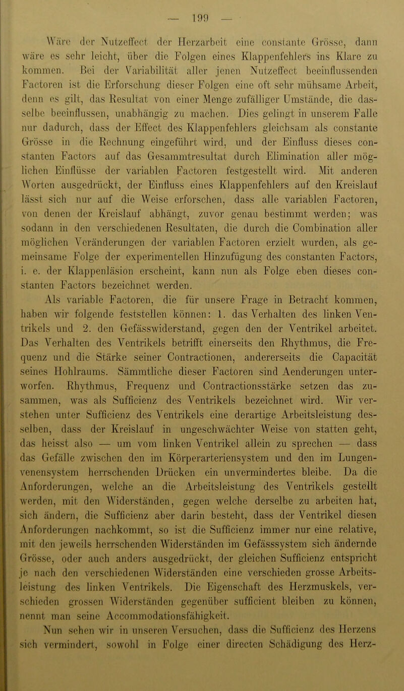 Wäre (Ic'r Niitzefrec.t der Hei’zarboit eine eonslaiitc Grösse, dann wäre es sehr leicht, über die Folgen eines Klappenfehlers ins Klare zu kommen. Bei der Variabilität aller jenen Nutzeffect beeinflussenden Factoren ist die Erforschung dieser Folgen eine oft sehr mühsame Arbeit, denn es gilt, das Resultat von einer Menge zufälliger Umstände, die das- selbe beeinflussen, unabhängig zu machen. Dies gelingt in unserem Falle nur dadurch, dass der Effect des Klappenfehlers gleichsam als constante Grösse in die Rechnung eingeführt wird, und der Einfluss dieses con- stanten Factors auf das Gesammtresultat durch Elimination aller mög- lichen Einflüsse der variablen Factoren festgestellt wird. Mit anderen Worten ausgedrückt, der Einfluss eines Klappenfehlers auf den Kreislaiil lässt sich nur auf die Weise erforschen, dass alle variablen Factoren, von denen der Kreislauf abhängt, zuvor genau bestimmt werden; was sodann in den vei-schiedenen Resultaten, die durch die Combination aller möglichen Veränderungen der variablen Factoren erzielt wurden, als ge- meinsame Folge der experimentellen Hinzufügung des constanten Factors, i. e. der Klappenläsion erscheint, kann nun als Folge eben dieses con- stanten Factors bezeichnet werden. Als variable Factoren, die für unsere Frage in Betracht kommen, haben wir folgende feststellen können: 1. das Verhalten des linken Ven- trikels und 2. den Gefässwiderstand, gegen den der Ventrikel arbeitet. Das Verhalten des Ventrikels betrifft einerseits den Rhythmus, die Fre- quenz und die Stärke seiner Contractionen, andererseits die Capacität seines Hohbaums. Sämmtliche dieser Factoren sind Aenderimgen unter- worfen. Rhythmus, Frequenz und Contractionsstärke setzen das zu- sammen, was als Sufficienz des Ventrikels bezeichnet wird. Wir ver- stehen unter Sufficienz des Ventrikels eine derartige Arbeitsleistung des- selben, dass der Kreislauf in ungeschwächter Weise von statten geht, das heisst also — um vom linken Ventrikel allein zu sprechen — dass das Gefälle zwischen den im Körperarteriensystem und den im Lungen- venensystem herrschenden Drücken ein unvermindertes bleibe. Da die Anforderungen, welche an die Arbeitsleistung des Ventrikels gestellt werden, mit den Widerständen, gegen welche derselbe zu arbeiten hat, sich ändern, die Sufficienz aber darin besteht, dass der Ventrikel diesen Anforderungen nachkommt, so ist die Sufficienz immer nur eine relative, mit den jeweils herrschenden Widerständen im Gefässsystem sich ändernde Grösse, oder auch anders ausgedrückt, der gleichen Sufficienz entspricht jo nach den verschiedenen Widerständen eine verschieden grosse Arbeits- leistung des linken Ventrikels. Die Eigenschaft des Herzmuskels, ver- schieden grossen Widerständen gegenüber sufficient bleiben zu können, nennt man seine Accommodationsfähigkoit. Nun sehen wir in unseren Versuchen, dass die Sufficienz des Herzens sich vermindert, sowolil in Folge einer dirocton Schädigung des Herz-