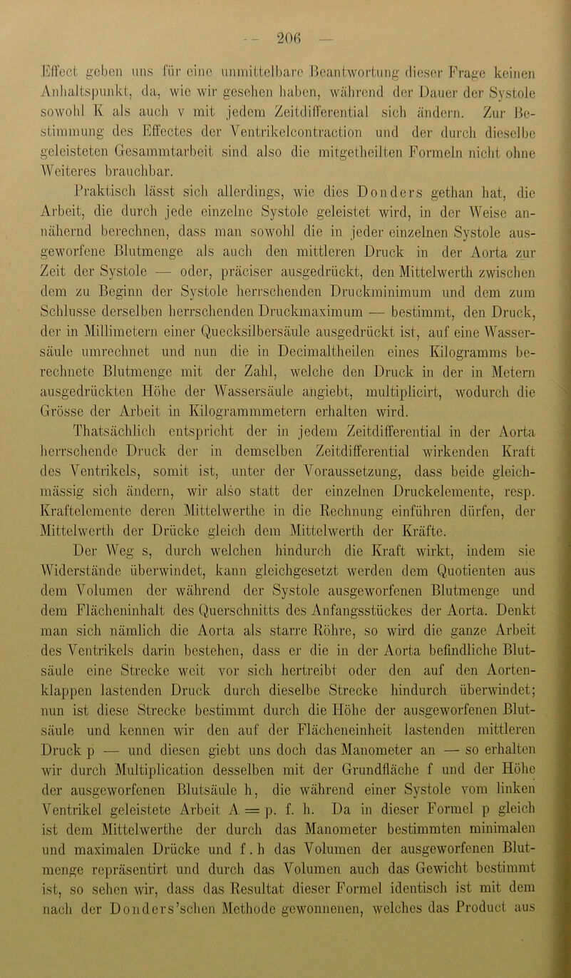 Effect geben uns für eine nnniittelbare Beantwortung dieser Frage keinen AnhaJtspunkt, da, wie wir gesehen iiaben, während, der Dauer der SystoJe sowohl K als aucJi v mit jedem Zeitdiff'erential sicli ändern. Zur Be- stimmung des Effectes der Ventrikelcontraction und der durch dieselbe geleisteten Gesammtarbeit sind also die mitgetheilten Formeln nicht ohne Weiteres brauchbar. Praktisch lässt sich allerdings, wie dies Donders gethan hat, die Arbeit, die durch jede einzelne Systole geleistet wird, in der Weise an- nähernd berechnen, dass man sowohl die in jeder einzelnen Systole aus- geworfene Blutmenge als auch den mittleren Druck in der Aorta zur Zeit der Systole — oder, präciser ausgedrückt, den Mittelwerth zwischen dem zu Beginn der Systole lierrschenden Druckminimum und dem zum Schlüsse derselben herrschenden Druckmaximum — bestimmt, den Druck, der in Millimetern einer Quecksilbersäule ausgedrückt ist, auf eine Wasser- säule umrechnet und nun die in Decimaltheilen eines Kilogi’amms be- rechnete Blutmenge mit der Zahl, welche den Druck in der in Metern ausgedrückten Höhe der Wassersäule angiebt, multiplicirt, wodurch die Grösse der Arbeit in Kilogrammmetern erhalten wird. Thatsächlich entspricht der in jedem Zeitdifferential in der iVorta herrschende Dnick der in demselben Zeitdifferential wirkenden Kraft des Ventrikels, somit ist, unter der Voraussetzung, dass beide gleich- mässig sich ändern, wir also statt der einzelnen Druckelemente, resp. Kraftelemente deren Mittelwerthe in die Rechnung einführen dürfen, der Mittelwerth der Drücke gleich dem Mittelwerth der Kräfte. Der Weg s, durch welchen hindurch die Kraft wirkt, indem sie Widerstände überwindet, kann gleichgesetzt werden dem Quotienten aus dem Volumen der während der Systole ausgeworfenen Blutmenge und dem Flächeninhalt des Querschnitts des Anfangsstückes der Aorta. Denkt man sich nämlich die Aorta als starre Röhre, so wird die ganze Arbeit des Ventrikels darin bestehen, dass er die in der Aorta befindliche Blut- säule eine Strecke weit vor sich hertreibt oder den auf den Aorten- klappen lastenden Druck durch dieselbe Strecke hindurch übervdndet; nun ist diese Strecke bestimmt durch die Höhe der ausgeworfenen Blut- säule und kennen wir den auf der Flächeneinheit lastenden mittleren Druck p — und diesen giebt uns doch das Manometer an — so erhalten wir durch Multiplication desselben mit der Grundfläche f und der Höhe der ausgeworfenen Blutsäule h, die während einer Systole vom linken Ventrikel geleistete Arbeit A. = p. f. h. Da in dieser Formel p gleich ist dem Mittelwerthe der durch das Manometer bestimmten minimalen und maximalen Drücke und f.h das Volumen der ausgeworfenen Blut- menge repräsentirt und durch das Volumen auch das Gewicht bestimmt ist, so sehen wir, dass das Resultat dieser Formel identisch ist mit dem nach der Donders’schen Methode gewonnenen, welches das Product aus