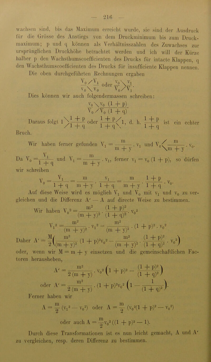 21(1 waohson sind, bis das Maximum oiTcicdii wiirdo, sin sind der y\usdni(d< für die Grösse des Anstiegs von dem Driickminimum bis zum Druek- maximiim; p und (j können als Verhaitnisszalilen des Zuwaelises zur urspriingliclien Diaickliölio betrachtet werden und ich will der Kürze halber p den Wachsthumscoefficienten des Drucks für intactc Klappen, q den Wachsthumscoefficienten des Drucks für insnfficiente Klappen nennen. Die oben durchgeführten Rechnungen ergaben Vo\Vo Vo/Vi Dies können wir auch folgendermassen schreiben; '^oXVo (1 -f p) Vo/Vo (1 + q) Daraus folgt oder d. h. 1 _L q\ ’ 14- /I + q + q ist ein echter Bruch. Wir haben ferner gefunden = Vi m / m Da Yr m m + y 0 m \ y ' (1 + P), so dürfen wir schreiben V, _ _ m m 0 1+P '0- 1 4- q m -I- y • 1 -f q m + y ' 1 -f q ' Auf diese Weise wird es möglieh und Vq mit und Yq zu ver- gleichen und die Differenz A' — A auf directe Weise zu bestimmen. AVir haben V«“ “ (m + y)2 (l + q)2 (1 + p)2 , Vq = m 2 Daher A .=4 2V (m + y)2 • vA m o m^ (1 + P)^Vo^ (m + y)2 m2 • (1 + P)' • W' (1 + P)= .(m + y)2 - ' X- -u (m +y)2- (14-q)2 oder, wenn wir M = m -{~ y einsetzen und die gemeinschaftlichen Fac- toren herausheben. A' = m2 2 (m -f y) • Vo2 (l + pY- (1 + P)^ \ (1 4- q)2 ) 1 - öTw) 2 (m 4- y) Ferner haben wir A = y - Yo=) oder A = |- (v„2(l + p)^ - v„^) m oder auch A = ((1 + p)^ — !)• Durch diese Transformationen ist es nun leicht gemacht, A und A' zu vergleichen, resp. deren Differenz zu bestimmen.