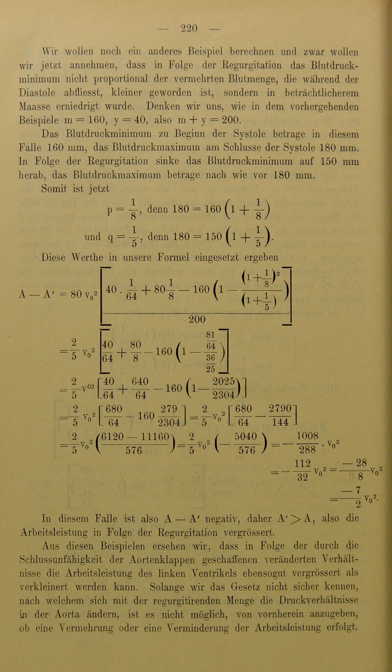 Wir wollen noch ein anderes Beispiel berechnen und zwar wollen wir jetzt annehmen, dass in Folge der Regurgitation das Blutdruck- minimum nicht proportional der vermehrten Blutmenge, die während der Diastole abfliesst, kleiner geworden ist, sondern in beträchtliclierem Maasse erniedrigt wurde. Denken wir uns, wie in dem vorhergehenden Beispiele m = 160, y = 40, also m + y = 200. Das Blutdruckminimum zu Beginn der Systole betrage in diesem Falle 160 mm, das Blutdruckmaximum am Schlüsse der Systole 180 mm. In Folge der Regurgitation sinke das Blutdruckminimum auf 150 mm herab, das Blutdruckmaximum betrage nach wie vor 180 mm. Somit ist jetzt p = i, denn 180 = 160 ^1 -f- und q = denn 180 = 150 ^1 -|- Diese Werthe in unsere Formel eingesetzt ergeben A — 80 Vq2 - 160 1 1 (i+|)\ dH) ^ 2 V 40 80 / _ + __160p 200 81 ” 64 \ 36 / 25 _ - \ ■f + ®V 160 fl 5 [ _64 ' 64 V 2304/J 2 „ ‘680 279 1 2 , r680 27901 -64 ^^^2304] L 64 144 ■J ^ V 2^ 6120 — 11160\ ^ V 2 f 5040 \ 1008 -5'^» 576 5'^“ V 576 / ” 288 112 32 . Vn2 2 =. 28 Vn2 — 7 V,^2 9 '0 • In diesem Falle ist also A — A' negativ, daher A'^A, also die Arbeitsleistung in Folge der Regurgitation vergrössert. Aus diesen Beispielen ersehen wir, dass in Folge der durch die Schlussunfähigkeit der Aortenldappen geschaffenen veränderten Verhält- nisse die Arbeitsleistung des linken Ventrikels ebensogut vergrössert als verkleinert werden kann. Solange wir das Gesetz nicht sicher kennen, nach welchem sich mit der regurgitirenden Menge die Druckverhältnisse in der Aorta ändern, ist es nicht möglich, von vornherein anzugeben, ob eine Vei’mehrung oder eine Verminderung der Arbeitsleistung erfolgt.