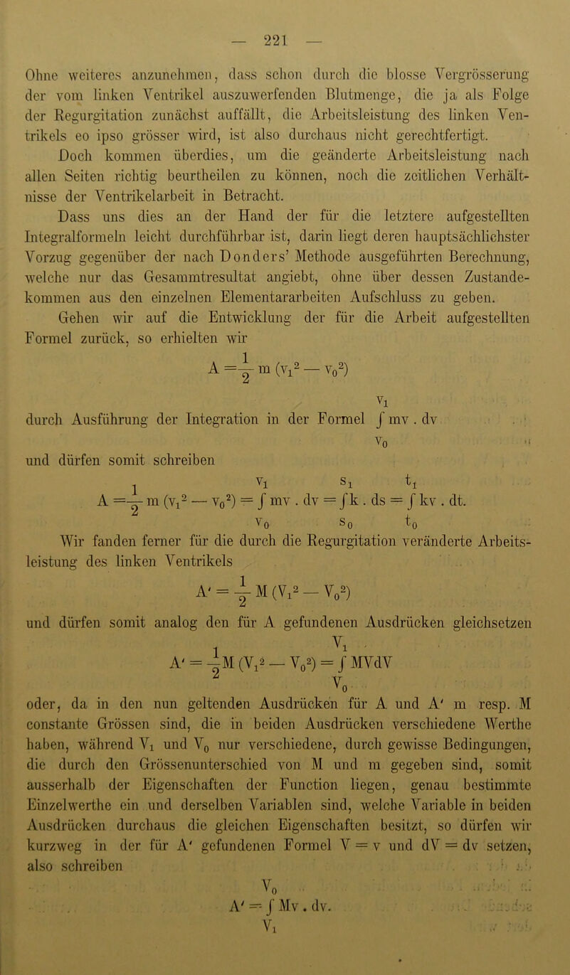 Ohne weiteres anzimeJimen, dass schon durch die blosse Vergrösserung der vom linken Ventrikel auszuwerfenden Blutmenge, die ja als Folge der Regurgitation zunächst auffällt, die Arbeitsleistung des linken Ven- trikels eo ipso grösser wird, ist also durchaus nicht gerechtfertigt. Doch kommen überdies, um die geänderte Arbeitsleistung nach allen Seiten richtig beurtheilen zu können, noch die zeitlichen Verhält- nisse der Ventrikelarbeit in Betracht. Dass uns dies an der Hand der für die letztere aufgestellten Integralformeln leicht durchführbar ist, darin liegt deren hauptsächlichster Vorzug gegenüber der nach Donders’ Methode ausgeführten Berechnung, welche nur das Gesammtresultat angiebt, ohne über dessen Zustande- kommen aus den einzelnen Eiernentararbeiten Aufschluss zu geben. Gehen wir auf die Entwicklung der für die Arbeit aufgesteUten Formel zurück, so erhielten wir / A =Y m (Vi2 — vo^) durch Ausführung der Integration in der Formel J mv . dv . • Vo und dürfen somit schreiben Vi Si ti A =-y m (Vi^ — Vo^) = / mv . dv = Jk . ds = J kv . dt. Vo So to Wir fanden ferner für die durch die Regurgitation veränderte Arbeits- leistung des linken Ventrikels A' = 1M (V.2 - V„2) und dürfen somit analog den für A. gefundenen Ausdrücken gleichsetzen 1 ' A' = -Am (Vi2 — Vo2) = J MVdV ^ V '^0 oder, da in den nun geltenden Ausdrücken für A und A' m resp. M constante Grössen sind, die in beiden Ausdrücken verschiedene Werthe haben, während Vi und Vo nur verschiedene, durch gewisse Bedingungen, die durch den Grössenunterschied von M und m gegeben sind, somit ausserhalb der Eigenschaften der Function liegen, genau bestimmte Einzelwerthe ein und derselben Variablen sind, welche Variable in beiden Ausdrücken durchaus die gleichen Eigenschaften besitzt, so dürfen wir kurzweg in der für A' gefundenen Formel V = v und dV = dv setzen, also schreiben ; • Vo . A'J Mv . dv. Vi