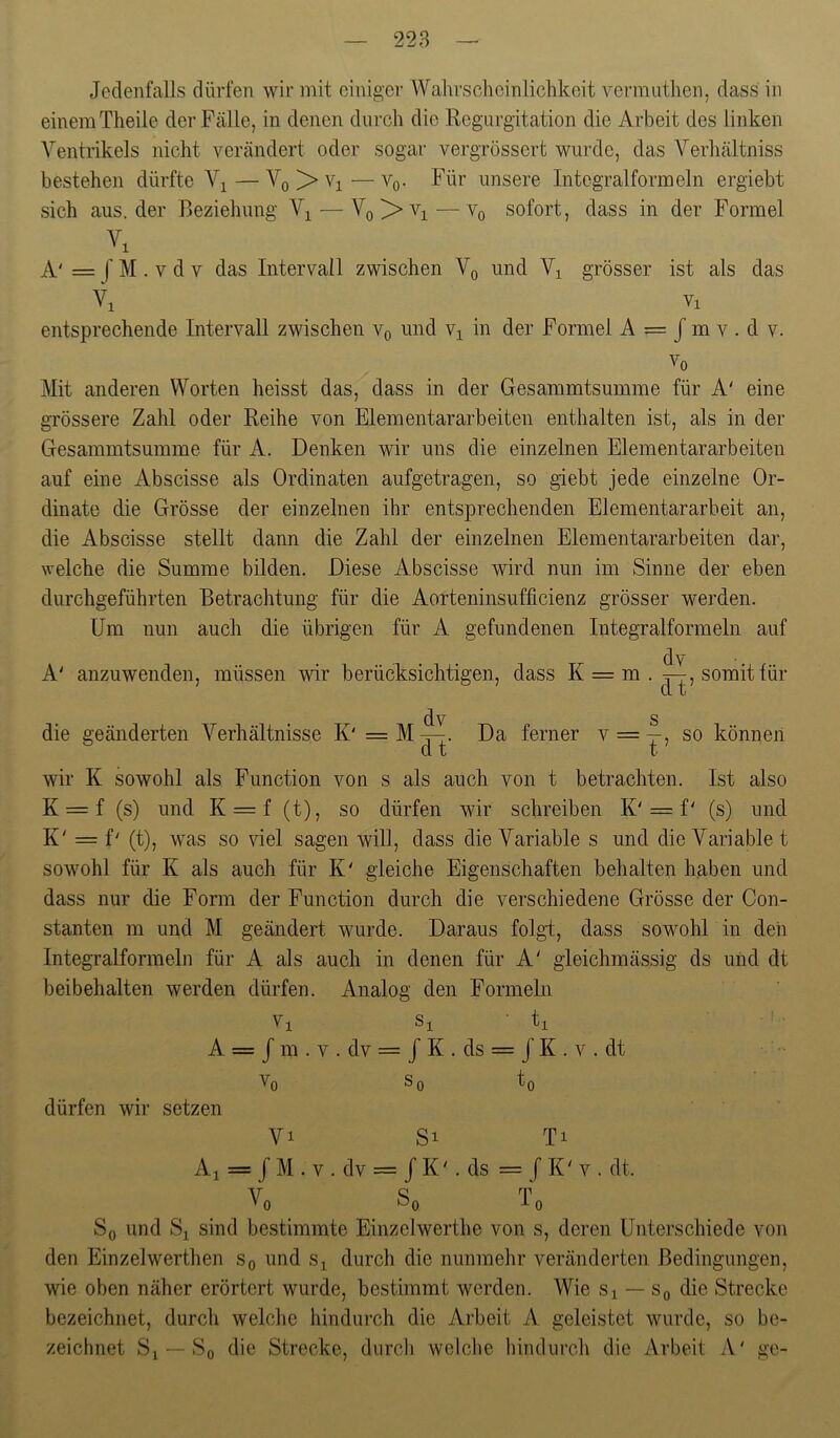 228 — Jedenfalls dürfen wir mit einiger Wahrscheinlichkeit venmithen, dass in einem Theile der Fälle, in denen durch die Regurgitation die Arbeit des linken Ventrikels nicht verändert oder sogar vergrössert wurde, das Verhältniss bestehen dürfte V^ — Yq > Vi — Vq. Für unsere Integralformeln ergiebt sich aus. der Beziehung V^ — Vq > —Yq sofort, dass in der Formel A' = f M . V d V das Intervall zwischen Vq und Vi grösser ist als das Y, vi entsprechende Intervall zwischen Vq und Vi in der Formel A = J m v . d v. W Mit anderen Worten heisst das, dass in der Gesammtsumme für A' eine grössere Zahl oder Reihe von Eiernentararbeiten enthalten ist, als in der Gesammtsumme für A. Denken wir uns die einzelnen Elementar arbeiten auf eine Abscisse als Ordinaten aufgetragen, so giebt jede einzelne Or- dinate die Grösse der einzelnen ihr entsprechenden Elementararbeit an, die Abscisse stellt dann die Zahl der einzelnen Elementararbeiten dar, welche die Summe bilden. Diese Abscisse wird nun im Sinne der eben durchgeführten Betrachtung für die Aorteninsufficienz grösser werden. Um nun auch die übrigen für A gefundenen Integralformeln auf A' anzuwenden, müssen wir berücksichtigen, dass K = m . ^, somit für dv die geänderten Verhältnisse K' =M^. Da ferner V = —, so können wir K sowohl als Function von s als auch von t betrachten. Ist also K = f (s) und K = f (t), so dürfen wir schreiben K'= f' (s) und K' = f' (t), was so viel sagen wiU, dass die Variable s und die Variabiet sowohl für K als auch für K' gleiche Eigenschaften behalten haben und dass nur die Form der Function durch die verschiedene Grösse der Con- stanten m und M geändert wurde. Daraus folgt, dass sowohl in den Integralformeln für A als auch in denen für A' gleichmässig ds und dt beibehalten werden dürfen. Analog den Formeln Vi Si • ti A = J m . V . dv = / K . ds = J K . V . dt Vo So to dürfen wir setzen Vi Si Ti Al = J M . V . dv = J K V ds = / K' V . dt. Vo So To So und Si sind bestimmte Einzelwerthe von s, deren Unterschiede von den Einzelwerthen So und Si durch die nunmehr veränderten Bedingungen, wie oben näher erörtert wurde, bestimmt werden. Wie Si — Sq die Strecke bezeichnet, durch welche hindurch die Arbeit A geleistet wurde, so be- zeichnet Si — So die Strecke, durch welclie hindurch die Arbeit zV' ge-