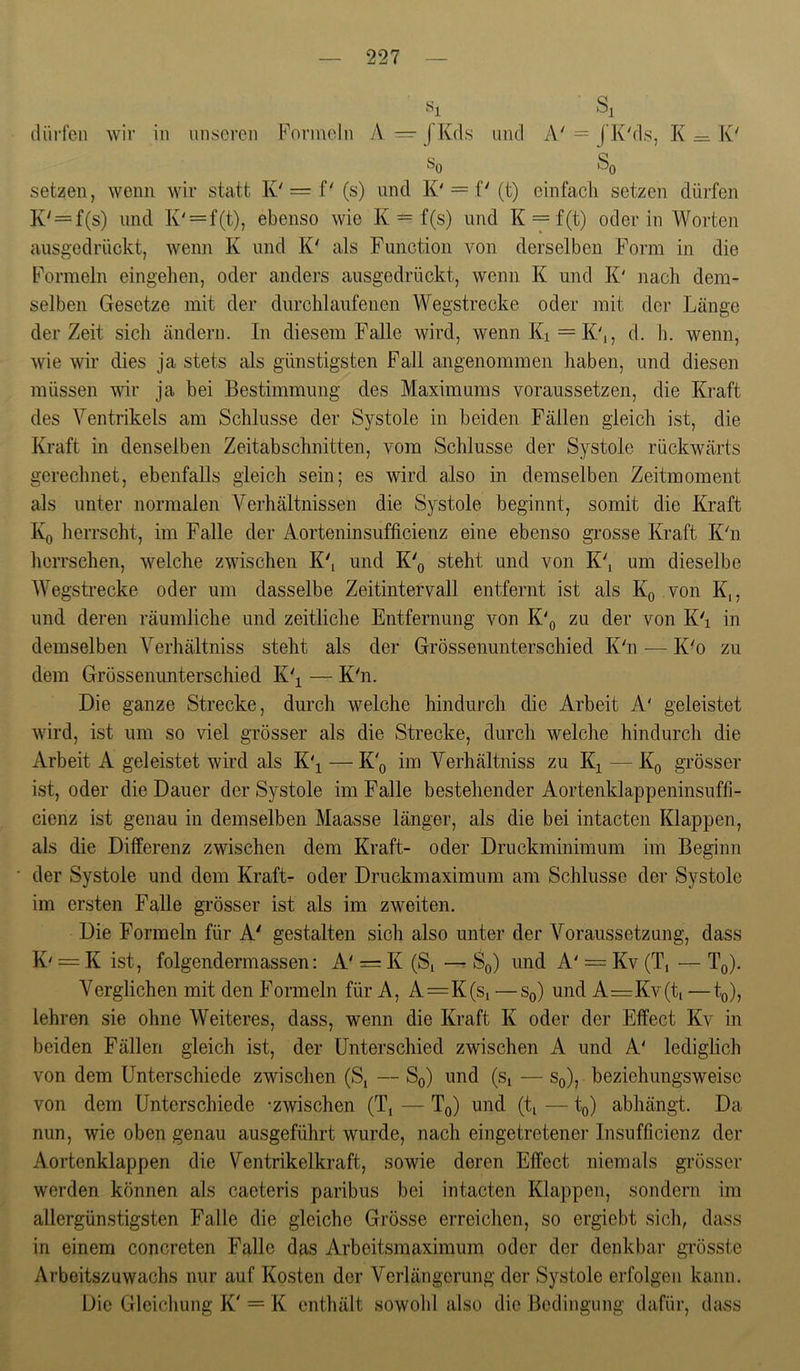 s 1 ilürfcn wir in imscren Formeln A = JKds und A' = (’K'ds, K = K' setzen, wenn wir statt K'= f' (s) und K'= f' (t) einfach setzen dürfen K'=f(s) und K' = f(t), ebenso wie K == f(s) und K = f(t) oder in Worten ausgedrückt, wenn K und K' als Function von derselben Form in die Formeln eingehen, oder anders ausgedrückt, wenn K und K' nach dem- selben Gesetze mit der durchlaufenen Wegstrecke oder mit der Länge der Zeit sich ändern. In diesem Falle wird, wenn Ki = K'i, d. h. wenn, wie wir dies ja stets cüs günstigsten Fall angenommen haben, und diesen müssen wir ja bei Bestimmung des Maximums voraussetzen, die Kraft des Ventrikels am Schlüsse der Systole in beiden Fällen gleich ist, die Kraft in denselben Zeitabschnitten, vom Schlüsse der Systole rückwärts gerechnet, ebenfalls gleich sein; es wird also in demselben Zeitmoment als unter normalen Verhältnissen die Systole beginnt, somit die Kraft Kq herrscht, im Falle der Aorteninsufficienz eine ebenso grosse Kraft K'n herrschen, welche zwischen K', und K'o steht und von K', um dieselbe Wegstrecke oder um dasselbe Zeitintervall entfernt ist als Kg von K,, und deren räumliche und zeitliche Entfernung von K\ zu der von Kh in demselben Verhältniss steht als der Grössenunterschied K'n — K'o zu dem Grössenunterschied K'^ — Küi. Die ganze Strecke, durch welche hindurch die Arbeit A' geleistet wird, ist um so viel grösser als die Strecke, durch welche hindurch die Arbeit A geleistet wird als K'^ — K'q im Verhältniss zu K^ — Kq grösser ist, oder die Dauer der Systole im Falle bestehender Aortenklappeninsuffi- cienz ist genau in demselben Maasse länger, als die bei intacten Klappen, als die Differenz zwischen dem Kraft- oder Druckminimum im Beginn der Systole und dem Kraft- oder Druckmaximum am Schlüsse der Systole im ersten Falle grösser ist als im zweiten. Die Formeln für A' gestalten sich also unter der Voraussetzung, dass K' = K ist, folgendermassen: A' = K (S, Sq) und A' = Kv (T, — Tq). Verglichen mit den Formeln für A, A=K(s, — Sq) und A=Kv(ti —to), lehren sie ohne Weiteres, dass, wenn die Kraft K oder der Effect Kv in beiden Fällen gleich ist, der Unterschied zwischen A und A' lediglich von dem Unterschiede zwischen (S, — So) und (s, — Sq), beziehungsweise von dem Unterschiede -zwischen (T, — Tq) und (t, — to) abhängt. Da nun, wie oben genau ausgeführt wurde, nach ein getretene]' Insufficienz der Aortenklappen die Ventrikelkraft, sowie deren Effect niemals grösser werden können als cacteris paribus bei intacten Klappen, sondern im allergünstigsten Falle die gleiche Grösse erreichen, so ergicbt sich, dass in einem concreten Falle das Arbeitsmaximum oder der denkbar grösste Arbeitszuwachs nur auf Kosten der Verlängerung der Systole erfolgen kann. Die Gleichung K'= K enthält sowohl also die Bedingung dafür, dass