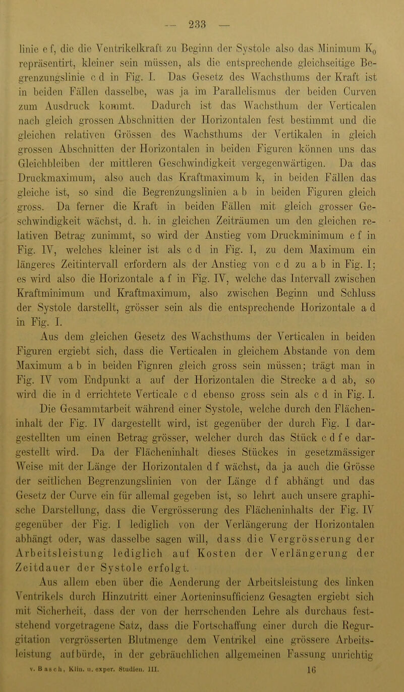 linic cf, die die Yenirikelkraft zu Beginn der Systole also das Mininiuin Kq repräsentirt, kleiner sein müssen, als die entsprechende gleichseitige Be- grenzungslinie c d in Fig. I. Das Gesetz des Wachsthunis der Kraft ist in beiden Fällen dasselbe, was ja im Parallelismus der beiden Curven zum Ausdruck kommt. Dadurch ist das Wachsthum der Verticalen nach gleich grossen Abschnitten der Horizontalen fest bestimmt und die gleichen relativen Grössen des Wachsthums der Vertikalen in gleich grossen Abschnitten der Horizontalen in beiden Figuren können uns das Gleichbleiben der mittleren Geschwindigkeit vergegenwärtigen. Da das Druckmaximum, also auch das Kraftmaximum k, in beiden Fällen das gleiche ist, so sind die Begrenzungslinien a b in beiden Figuren gleich gross. Da ferner die Kraft in beiden Fällen mit gleich grosser Ge- schwindigkeit wächst, d. h. in gleichen Zeiträumen um den gleichen re- lativen Betrag zunimmt, so wird der Anstieg vom Druckminimum e f in Fig. IV, welches kleiner ist als c d in Fig. I, zu dem Maximum ein längeres Zeitintervall erfordern als der Anstieg von cd zu ab in Fig. I; es wird also die Horizontale a f in Fig. IV, welche das Intervall zwischen Kraftminimum und Kraftmaximum, also zwischen Beginn und Schluss der Systole darstellt, grösser sein als die entsprechende Horizontale a d in Fig. I. Aus dem gleichen Gesetz des Wachsthums der Verticalen in beiden Figuren ergiebt sich, dass die Verticalen in gleichem Abstande von dem ]\Iaximum ab in beiden Figuren gleich gross sein müssen; trägt man in Fig. IV vom Endpunkt a auf der Horizontalen die Strecke a d ab, so wird die in d errichtete Verticale c d ebenso gross sein als c d in Fig. I. Die Gesammtarbeit während einer Systole, welche durch den Flächen- inhalt der Fig. IV dargestellt wird, ist gegenüber der durch Fig. I dar- gestellten um einen Betrag grösser, welcher durch das Stück c d f e dar- gestellt wird. Da der Flächeninhalt dieses Stückes in gesetzmässiger Weise mit der Länge der Horizontalen df wächst, da ja auch die Grösse der seitlichen Begrenzungslinien von der Länge d f abhängt und das Gesetz der Curve ein für allemal gegeben ist, so lehrt auch unsere graphi- sche Darstellung, dass die Vergrösserung des Flächeninhalts der Fig. IV gegenüber der Fig. I lediglich von der Verlängerung der Horizontalen abhängt oder, was dasselbe sagen will, dass die Vergrösserung der Arbeitsleistung lediglich auf Kosten der Verlängerung der Zeitdauer der Systole erfolgt. Aus allem eben über die Aenderung der Arbeitsleistung des linken Ventrikels durch Hinzutritt einer Aorteninsufficienz Gesagten ergiebt sich mit Sicherheit, dass dej’ von der lierrschenden Lehre als durchaus fest- stehend vorgetragene Satz, dass die Fortschafli'ung einei’ dui’cli die Regur- gitation vergrösserten Blutmenge dem Ventrikel eine grössere Arbeits- leistung auf bürde, in der gebräucliliclien allgemeinen Fassung unrichtig V. Basch, Kliii. ii. exper. Studioii. III. 1^0