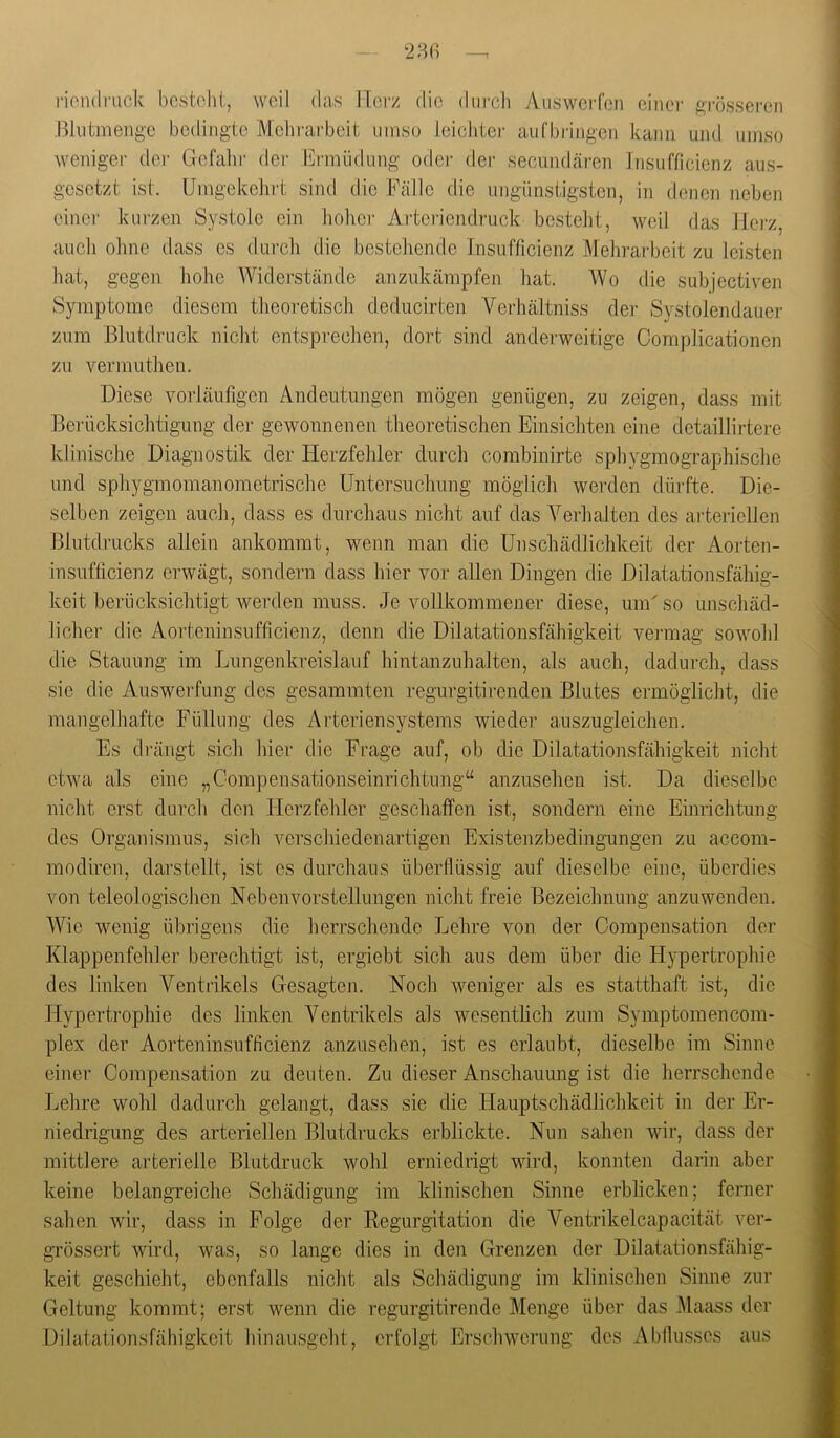 28ß l•iol1(ll•uck bcstohi, weil das IT.ci'z die durcli Atiswerfen einer ftrösseren Bliitmenge bedingte Mehi-arbeit umso leicliter aufbiängcn kann und umso weniger der Gefahr dei- Eianüdung oder dei- secimdären Insufficienz aus- gesetzt ist. Umgekelirt sind die Fälle die ungünstigsten, in denen neben einer kurzen Systole ein lieber Artcriendruck besteht, weil das llei'z, auch ohne dass es durch die bestehende Insufficienz Mehrarbeit zu leisten hat, gegen hohe Widerstände anzukänrpfen hat. Wo die subjectiven Symptome diesem theoretisch deducirten Verhältniss der Systolendauer zum Blutdruck nicht entsprechen, dort sind anderweitige Complicationcn zu vermuthen. Diese vorläufigen Andeutungen mögen genügen, zu zeigen, dass mit Berücksichtigung der gewonnenen theoretischen Einsichten eine detaillirtere klinische Diagnostik der Herzfehler durch combinirte sphygmogra.phische und sphygmomanometrische Untersuchung möglich werden dürfte. Die- selben zeigen auch, dass es durchaus nicht auf das Verhalten des arteriellen Blutdrucks allein ankommt, wenn man die Unschädlichkeit der Aorten- insufficienz erwägt, sondern dass hier vor allen Dingen die Dilatationsfähig- keit berücksichtigt werden muss. Je vollkommener diese, um'so unschäd- licher die Aorteninsufficienz, denn die Dilatationsfähigkeit vermag sowohl die Stauung im Jjungenkreislauf hintanzuhalten, als auch, dadurch, dass sic die Auswerfung des gesammten regurgitirenden Blutes ermöglicht, die mangelhafte Füllung des Arteriensystems wieder auszugleichen. Es drängt sich hier die Frage auf, ob die Dilatationsfähigkeit nicht etwa als eine „Compensationseinrichtnng“ anzusehen ist. Da dieselbe nicht erst durch den Herzfehler geschaffen ist, sondern eine Einrichtung des Organismus, sich verschiedenartigen Existenzbedingungen zu accom- modiren, darstellt, ist cs durchaus überflüssig auf dieselbe eine, überdies von teleologischen Nebenvorstellungen nicht freie Bezeichnung anzuwenden. AVie wenig übrigens die herrschende Lehre von der Compensation der Klappenfehler berechtigt ist, ergiebt sich aus dem über die Hypertrophie des linken Ventrikels Gesagten. Noch weniger als es statthaft ist, die Hypertrophie des linken A^entrikels als wesentlich zum Symptomencom- plex der Aorteninsufficienz anzusehen, ist es erlaubt, dieselbe im Sinne einer Compensation zu deuten. Zu dieser Anschauung ist die herrschende Lehre wohl dadurch gelangt, dass sie die Hauptschädlichkeit in der Er- niedrigung des arteriellen Blutdrucks erblickte. Nun sahen wir, dass der mittlere arterielle Blutdruck wohl erniedrigt wird, konnten darin aber keine belangreiche Schädigung im klinischen Sinne erblicken; ferner sahen wir, dass in Folge der Regurgitation die Ventrikelcapacität ver- grössert wird, was, so lange dies in den Grenzen der Dilatationsfähig- keit geschieht, ebenfalls nicht als Schädigung im klinischen Sinne zur Geltung kommt; erst wenn die regurgitirende Menge über das Maass der Dilatationsfähigkcit hinansgeht, erfolgt Erschwerung des iVbfiussos aus