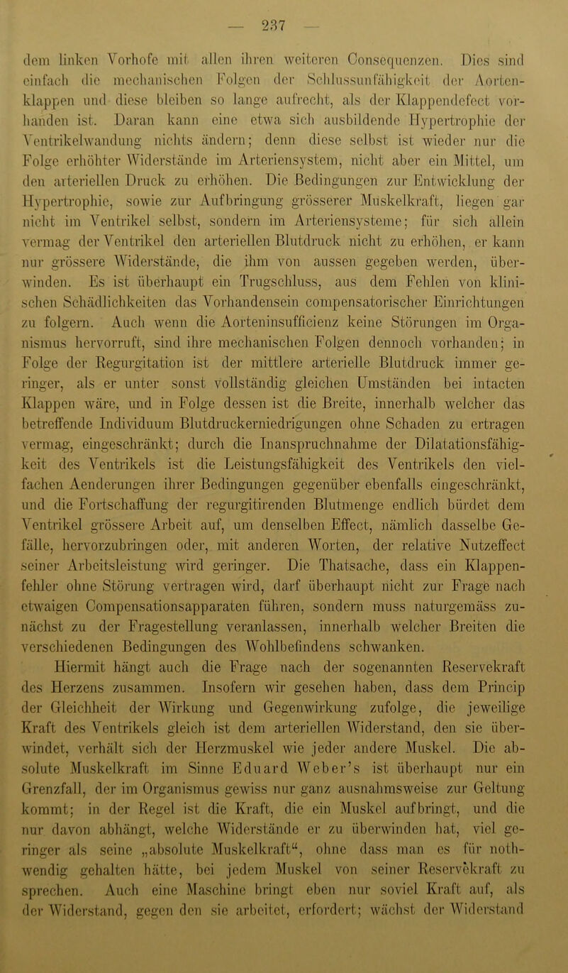 dem linken Vorhofe mil allen ihren weiteren Consequenzen. Dies sind einfach die mechanisclien Folgen der Schhissunfähigkeit der Aorten- klappen lind diese bleiben so lange aufrecht, als dei‘ Klappendefect vor- handen ist. Daran kann eine etwa sich ausbildende TJypertrophie der A'entrikelwandung nichts ändern; denn diese selbst ist wiedei- nur die Folge erhöhter Widerstände im Arteriensystem, nicht aber ein Mittel, um den arteriellen Druck zu erhöhen. Die Bedingungen zur Entwicklung dei- Hypertrophie, sowie zur Aufbringung grösserer Muskelkraft, liegen gar nicht im Ventrikel selbst, sondern im Arteriensysteme; für sich allein vermag der Ventrikel den arteriellen Blutdruck nicht zu erhöhen, er kann nur grössere W'’idei-stände, die ihm von aussen gegeben werden, über- winden. Es ist überhaupt ein Trugschluss, aus dem Fehlen von klini- schen Schädlichkeiten das Vorhandensein compensatorischer Einrichtungen zu folgern. Auch wenn die Aorteninsufficienz keine Störungen im Oi’ga- nismus hervorruft, sind ihre mechanischen Folgen dennoch vorhanden; in Folge der Regurgitation ist der mittlere arterielle Blutdruck immer ge- ringer, als er unter sonst vollständig gleichen Umständen bei intacten Klappen wäre, und in Folge dessen ist die Breite, innerhalb welcher das betreffende Individuum Blutdruckerniedrigungen ohne Schaden zu ertragen vermag, eingeschränkt; durch die Inanspruchnahme der Dilatationsfähig- keit des Ventrikels ist die Leistungsfähigkeit des Ventrikels den viel- fachen Aenderungen ihrer Bedingungen gegenüber ebenfalls eingeschränkt, und die Fortschaffimg der regurgitirenden Blutmenge endlich büi-clet dem Ventrikel grössere Ai’beit auf, um denselben Effect, nämlich dasselbe Ge- fälle, hervorzubringen oder, mit anderen Worten, der relative Nutzeffect seiner Arbeitsleistung ^Hrd geringer. Die Thatsache, dass ein Klappen- fehler olme Störung vertragen wird, darf überhaupt nicht zur Fi-age nach etwaigen Compensationsapparaten führen, sondern muss naturgemäss zu- nächst zu der Fragestellung veranlassen, innerhalb welcher Breiten die verschiedenen Bedingungen des AVohlbefindens schwanken. Hiermit hängt auch die Frage nach der sogenannten Reservekraft des Flerzens zusammen. Insofern wir gesehen haben, dass dem Princip der Gleichheit der Wirkung und Gegenwirkung zufolge, die jeweilige Kraft des Ventrikels gleich ist dem arteriellen Widerstand, den sie über- windet, verhält sich der Herzmuskel wie jeder andere Muskel. Die ab- solute Muskelkraft im Sinne Eduard Web er’s ist überhaupt nur ein Grenzfall, der im Organismus gewiss nur ganz ausnahmsweise zur Geltung kommt; in der Regel ist die Kraft, die ein Muskel auf bringt, und die nur davon abhängt, welche Widerstände er zu überwinden hat, viel ge- ringer als seine „absolute Muskelkraft“, ohne dass man es für noth- wendig gehalten hätte, bei jedem Muskel von seiner Reservekraft zu sprechen. Auch eine Maschine bringt eben nur soviel Kraft auf, als dei- Widerstand, gegen den sie arbeitet, erfoi'dei't; wächst der Widerstand