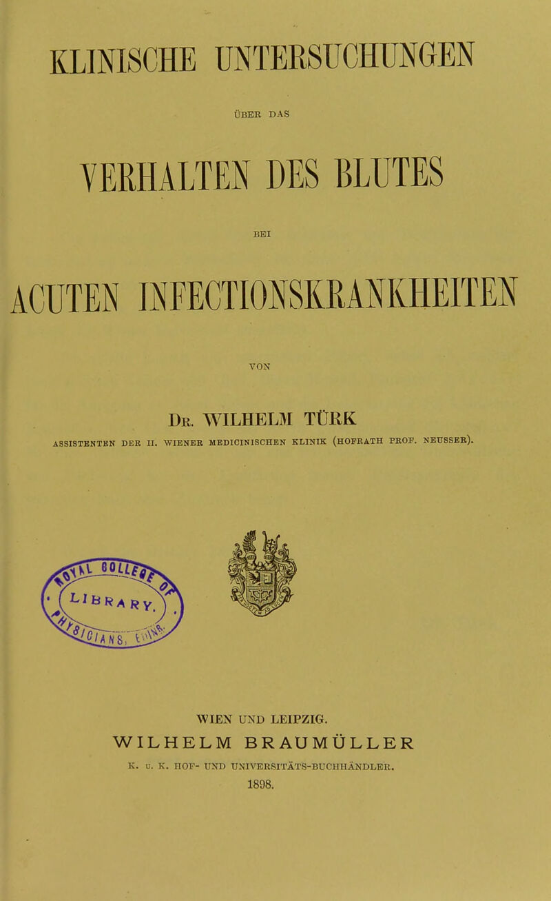 ÜBER DAS VERHALTEN DES BLUTES BEI ACUTEN INFECTIONSKRANKHEITEN VON Dr. WILHELM TÜRK ASSISTENTEN DER II. WIENER MEDICINISCHEN KLINIK (HOFRATH PROF. NEUSSER). WIEN UND LEIPZIG. WILHELM BRAUMÜLLER K. u. K. HOF- UND UNIVERSITÄTS-BUCHHÄNDLER. 1898.