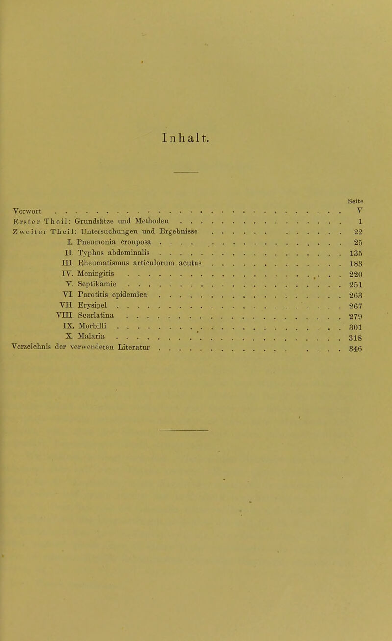 Inhalt. Seite Vorwort V Erster Theil: Grundsätze und Methoden 1 Zweiter Theil: Untersuchungen und Ergebnisse 22 I. Pneumonia crouposa .... 25 II. Typhus abdominalis 135 JH. Rheumatismus articulorum acutus 183 IV. Meningitis 220 V. Septikämie 251 VI. Parotitis epidemica 263 VII. Erysipel 267 VIII. Scarlatina 279 IX. Morbilli 301 X. Malaria . 318 Verzeichnis der verwendeten Literatur . 346