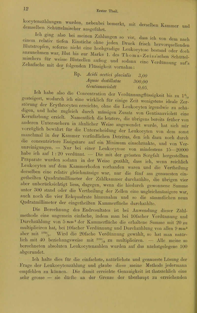 Erster Theil. koeytenzähkmgen wurden, nebenbei bemerkt, mit derselben Kammer und demselben Schüttelmischer ausgeführt. - u 1 Ich ging also bei meinen Zählungen so vor, dass ich von dem nach T eo^ jeden Druck frisch ,,,,,,, n Blutstropfen, soferne nicht eine hochgradige Leukocytose bestand ,1, doch' aBznnehmenwax. Blut bis zur Marko 1. des Thoma-Zeiss'schen S l mischers für weisse Blutzellen aufsog und sodann eine Verdünnung affs Zehnfache mit der folgenden Flüssigkeit vornahm: g Rp. Äcidi acetici glacialis 3,00 Aquae destillatae 300,00 Gentianaviolett 0,05. Ich habe also die Concentration der Verdünnungflüssigkeit bis zu 1°/ gesteigert wodurch ich eine wirklich für einige Zeit wenigstens ideale Zer- störung der Erythrozyten erreichte, ohne die Leukocyten irgendwie zu schä- digen und habe zugleich durch massigen Zusatz von Gentianaviolett eine Kernfärbung erzielt. Namentlich die letztere, die übrigens bereits früher von anderen Untersuchern in ähnlicher Weise angewendet wurde, hat sich mir vorzüghch bewährt für die Unterscheidung der Leukocyten von dem sonst manchmal in der Kammer vorfindlichen Detritus, den ich dazu noch durch die concentrirtere Essigsäure auf ein Minimum einschränkte, und von Ver- unreinigungen. — Nur bei einer Leukocytose von mindestens 15—20000 habe ich auf 1 : 20 verdünnt. - ■ Die mit der grössten Sorgfalt hergestellten Präparate wurden sodann in der Weise gezählt, dass ich, wenn reichlich Leukocyten auf dem Kammerboden vorhanden waren und die Vertheilung derselben eine relativ gleichmässige war, nur die fünf am genauesten ein- getheilten Quadratmillimeter der Zahlkammer durchzählte, die übrigen vier aber unberücksichtigt Hess, dagegen, wenn die hiedurch gewonnene Summe unter 300 stand oder die Vertheilung der Zellen eine ungleichmässigere war, auch noch die vier Eckquadrate hmzunahm und so die sämmtlichen neun Qudratmillimeter der eingeteilten Kammerfläche durchzählte. Die Berechnung des Endresultates ist bei Anwendung dieser Zähl- methode eine ungemein einfache, indem man bei lOfacher Verdünnung und Durchzählung von 5 mm2 der Kammerfläche die erhaltene Summe mit 20 zu multipliciren hat, bei lOfacher Verdiinnung und Durchzählung von allen 9 mm2 aber mit 100/.j. Wird die 20fache Verdünnung gewählt, so hat man natür- lich mit 40 beziehungsweise mit 2ü0/9 zu multipliciren. — Alle meine so berechneten absoluten Leukocytenzahlen wurden auf das nächstgelegene 100 abgerundet. Ich halte dies für die einfachste, natürlichste und genaueste Lösung der Frage der Leukocytenzählung und glaube diese meine Methode jedermann empfehlen zu können. Die damit erreichte Genauigkeit ist thatsächlich eine sehr grosse — sie dürfte an der Grenze der überhaupt zu erreichenden