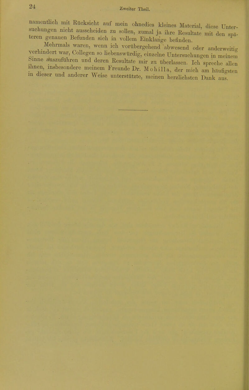 Zweiter Theil. namentlich mit Rücksicht auf mein ohnedies kleines Material, diese Unter- suchungen nicht ausscheiden zu sollen, zumal ja ihre Resultate mit den spä- teren genauen Befunden sich in vollem Einklänge befinden. Mehrmals waren, wenn ich vorübergehend abwesend oder anderweitig verhindert war, Collegen so liebenswürdig, einzelne Untersuchungen in meinem bmne auszuführen und deren Resultate mir zu überlassen. Ich spreche allen ihnen, insbesondere meinem Freunde Dr. Mohilla, der mich am häufigsten in dieser und anderer Weise unterstützte, meinen herzlichsten Dank aus