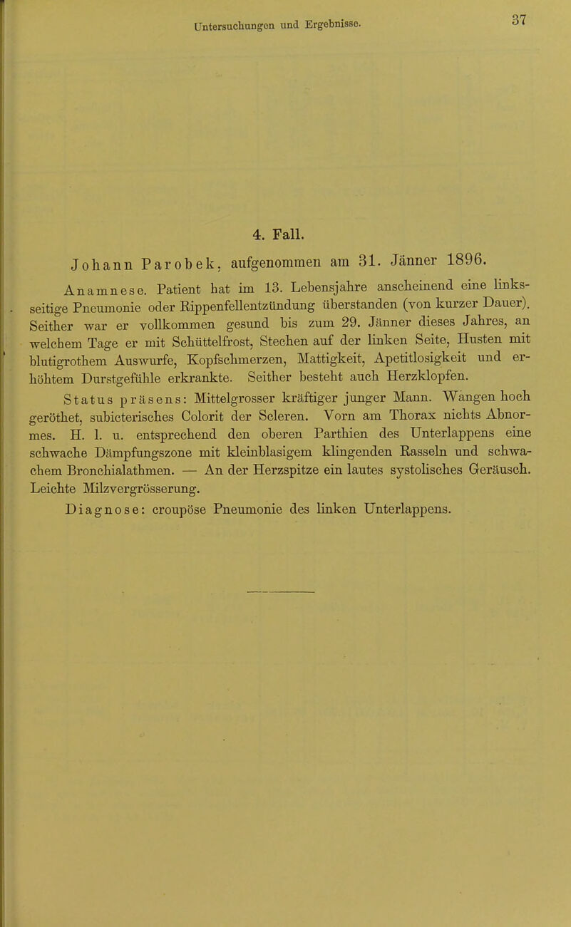 4. Fall. Johann Parobek, aufgenommen am 31. Jänner 1896. Anamnese. Patient hat im 13. Lebensjahre anscheinend eine links- seitige Pneumonie oder Rippenfellentzündung überstanden (von kurzer Dauer). Seither war er vollkommen gesund bis zum 29. Jänner dieses Jahres, an welchem Tage er mit Schüttelfrost, Stechen auf der linken Seite, Husten mit blutigrothem Auswurfe, Kopfschmerzen, Mattigkeit, Apetitlosigkeit und er- höhtem Durstgefühle erkrankte. Seither besteht auch Herzklopfen. Status präsens: Mittelgrosser kräftiger junger Mann. Wangen hoch gerottet, subicterisches Colorit der Scleren. Vorn am Thorax nichts Abnor- mes. H. 1. u. entsprechend den oberen Parthien des Unterlappens eine schwache Dämpfungszone mit kleinblasigem klingenden Rasseln und schwa- chem Bronchialathmen. — An der Herzspitze ein lautes systolisches Geräusch. Leichte Milzvergrösserung. Diagnose: croupöse Pneumonie des linken Unterlappens.