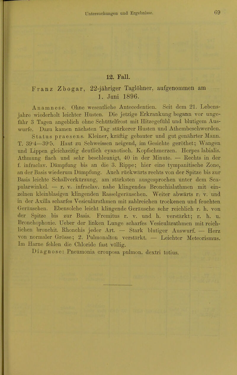 12. Fall. Franz Zbogar, 22-jähriger Taglöhner, aufgenommen am 1. Juni 1896. Anamnese. Ohne wesentliche Antecedentien. Seit dem 21. Lebens- jahre wiederholt leichter Husten. Die jetzige Erkrankung begann vor unge- fähr 3 Tagen angeblich ohne Schüttelfrost mit Hitzegefühl und blutigem Aus- wurfe. Dazu kamen nächsten Tag stärkerer Husten und Athembeschwerden. Status praesens. Kleiner, kräftig gebauter und gut genährter Mann. T. 394—395. Haut zu Schweissen neigend, im Gesichte geröthet; Wangen und Lippen gleichzeitig deutlich cyanotisch. Kopfschmerzen. Herpes labialis. Athmung flach und sehr beschleunigt, 40 in der Minute. — Hechts in der f. infraclav. Dämpfung bis an die 3. Rippe; hier eine tympanitische Zone, an der Basis wiederum Dämpfung. Auch rückwärts rechts von der Spitze bis zur Basis leichte Schallverkürzung, am stärksten ausgesprochen unter dem Sca- pularwinkel. — r. v. infraclav. nahe klingendes Bronchialathmen mit ein- zelnen kleinblasigen klingenden Rasselgeräuschen. Weiter abwärts r. v. und in der Axilla scharfes Vesiculärathmen mit zahlreichen trockenen und feuchten Geräuschen. Ebensolche leicht klingende Geräusche sehr reichlich r. h. von der Spitze bis zur Basis. Fremitus r. v. und h. verstärkt; r. h. u. Bronchophonie. Ueber der linken Lunge scharfes Vesiculärathmen mit reich- lichen bronchit. Rhonchis jeder Art. — Stark blutiger Auswurf. — Herz von normaler Grösse; 2. Pulmonalton verstärkt. — Leichter Meteorismus. Im Harne fehlen die Chloride fast völlig. Diagnose: Pneumonia crouposa pulmon. dextri totius.