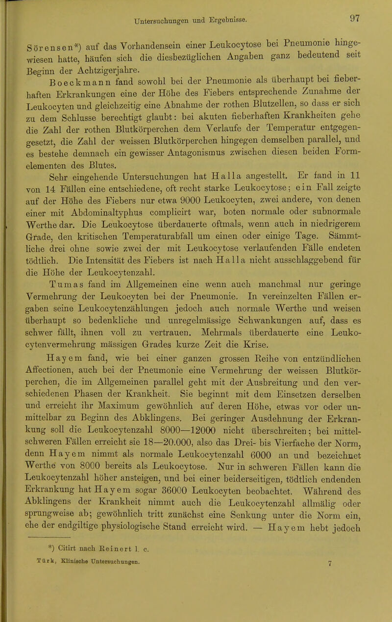 Sörensen*) auf das Vorhandensein einer Leukocytose bei Pneumonie hinge- wiesen hatte, häufen sich die diesbezüglichen Angaben ganz bedeutend seit Beginn der Achtzigerjahre. Boeckmann fand sowohl bei der Pneumonie als überhaupt bei fieber- haften Erkrankungen eine der Höhe des Fiebers entsprechende Zunahme der Leukocyten und gleichzeitig eine Abnahme der rothen Blutzellen, so dass er sich zu dem Schlüsse berechtigt glaubt: bei akuten fieberhaften Krankheiten gehe die Zahl der rothen Blutkörperchen dem Verlaufe der Temperatur entgegen- gesetzt, die Zahl der weissen Blutkörperchen hingegen demselben parallel, und es bestehe demnach ein gewisser Antagonismus zwischen diesen beiden Form- elementen des Blutes. Sehr eingehende Untersuchungen hat Ha IIa angestellt. Er fand in 11 von 14 Fällen eine entschiedene, oft recht starke Leukocytose; ein Fall zeigte auf der Höhe des Fiebers nur etwa 9000 Leukocyten, zwei andere, von denen einer mit Abdominaltyphus complicirt war, boten normale oder subnormale Werthe dar. Die Leukocytose überdauerte oftmals, wenn auch in niedrigerem Grade, den kritischen Temperaturabfall um einen oder einige Tage. Sämmt- liche drei ohne sowie zwei der mit Leukocytose verlaufenden Fälle endeten tödtlich. Die Intensität des Fiebers ist nach Ha IIa nicht ausschlaggebend für die Höhe der Leukocytenzahl. Tumas fand im Allgemeinen eine wenn auch manchmal nur geringe Vermehrung der Leukocyten bei der Pneumonie. In vereinzelten Fällen er- gaben seine Leukocytenzählungen jedoch auch normale Werthe und weisen überhaupt so bedenkliche und unregelmässige Schwankungen auf, dass es schwer fällt, ihnen voll zu vertrauen. Mehrmals überdauerte eine Leuko- cytenvermehrung mässigen Grades kurze Zeit die Krise. Hayem fand, wie bei einer ganzen grossen Reihe von entzündlichen Affectionen, auch bei der Pneumonie eine Vermehrung der weissen Blutkör- perchen, die im Allgemeinen parallel geht mit der Ausbreitung und den ver- schiedenen Phasen der Krankheit. Sie beginnt mit dem Einsetzen derselben und erreicht ihr Maximum gewöhnlich auf deren Höhe, etwas vor oder un- mittelbar zu Beginn des Abklingens. Bei geringer Ausdehnung der Erkran- kung soll die Leukocytenzahl 8000—12000 nicht überschreiten; bei mittel- schweren Fällen erreicht sie 18—20.000, also das Drei- bis Vierfache der Norm, denn Hayem nimmt als normale Leukocytenzahl 6000 an und bezeichnet Werthe von 8000 bereits als Leukocytose. Nur in schweren Fällen kann die Leukocytenzahl höher ansteigen, und bei einer beiderseitigen, tödtlich endenden Erkrankung hat Hayem sogar 36000 Leukocyten beobachtet. Während des Abklingens der Krankheit nimmt auch die Leukocytenzahl allmälig oder sprungweise ab 5 gewöhnlich tritt zunächst eine Senkung unter die Norm ein, ehe der endgiltige physiologische Stand erreicht wird. — Hayem hebt jedoch *) Citirt nach Eeinert 1. c. Türk, Klinische Untersuchungen. 7