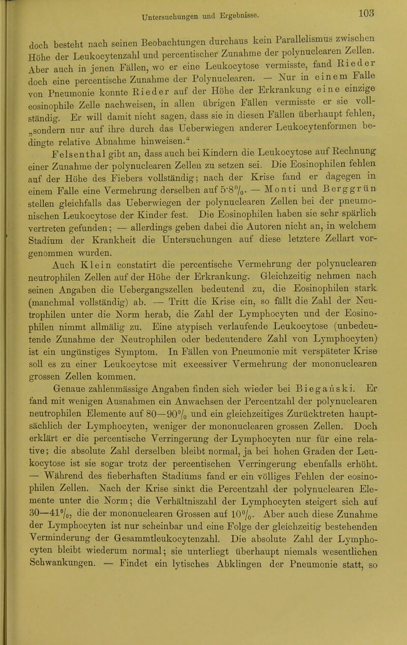 doch besteht Bach seinen Beobachtungen durchaus kein Parallelismus zwischen Höhe der Leukocytenzahl und percentischer Zunahme der polynuclearen Zellen. Aber auch in jenen Fällen, wo er eine Leukocytose vermisste, fand Ried er doch eine percentische Zunahme der Polynuclearen. - Nur in einem Falle von Pneumonie konnte Ried er auf der Höhe der Erkrankung eine einzige eosinophile Zelle nachweisen, in allen übrigen Fällen vermisste er sie voll- ständig. Er will damit nicht sagen, dass sie in diesen Fällen überhaupt fehlen, „sondern nur auf ihre durch das Ueberwiegen anderer Leukocytenformen be- dingte relative Abnahme hinweisen. Felsenthal gibt an, dass auch bei Kindern die Leukocytose auf Rechnung einer Zunahme der polynuclearen Zellen zu setzen sei. Die Eosinophilen fehlen auf der Höhe des Fiebers vollständig; nach der Krise fand er dagegen in einem Falle eine Vermehrung derselben auf 5-8%. — Monti und Berggrün stellen gleichfalls das Ueberwiegen der polynuclearen Zellen bei der pneumo- nischen Leukocytose der Kinder fest. Die Eosinophilen haben sie sehr spärlich vertreten gefunden; — allerdings geben dabei die Autoren nicht an, in welchem Stadium der Krankheit die Untersuchungen auf diese letztere Zellart vor- genommen wurden. Auch Klein constatirt die percentische Vermehrung der polynuclearen neutrophilen Zellen auf der Höhe der Erkrankung. Gleichzeitig nehmen nach seinen Angaben die Uebergangszellen bedeutend zu, die Eosinophilen stark (manchmal vollständig) ab. — Tritt die Krise ein, so fällt die Zahl der Neu- trophilen unter die Norm herab, die Zahl der Lymphocyten und der Eosino- philen nimmt allmälig zu. Eine atypisch verlaufende Leukocytose (unbedeu- tende Zunahme der Neutrophilen oder bedeutendere Zahl von Lymphocyten) ist ein ungünstiges Symptom. In Fällen von Pneumonie mit verspäteter Krise soll es zu einer Leukocytose mit excessiver Vermehrung der mononuclearen grossen Zellen kommen. Genaue zahlenmässige Angaben finden sich wieder bei Bieganski. Er fand mit wenigen Ausnahmen ein Anwachsen der Percentzahl der polynuclearen neutrophilen Elemente auf 80—90% eui gleichzeitiges Zurücktreten haupt- sächlich der Lymphocyten, weniger der mononuclearen grossen Zellen. Doch erklärt er die percentische Verringerung der Lymphocyten nur für eine rela- tive ; die absolute Zahl derselben bleibt normal, ja bei hohen Graden der Leu- kocytose ist sie sogar trotz der percentischen Verringerung ebenfalls erhöht. — Während des fieberhaften Stadiums fand er ein völliges Fehlen der eosino- philen Zellen. Nach der Krise sinkt die Percentzahl der polynuclearen Ele- mente unter die Norm; die Verhältniszahl der Lymphocyten steigert sich auf 30—41°/0, die der mononuclearen Grossen auf 10°/0. Aber auch diese Zunahme der Lymphocyten ist nur scheinbar und eine Folge der gleichzeitig bestehenden Verminderung der Gesammtleukocytenzahl. Die absolute Zahl der Lympho- cyten bleibt wiederum normal; sie unterliegt überhaupt niemals wesentlichen Schwankungen. — Findet ein lytisches Abklingen der Pneumonie statt, so