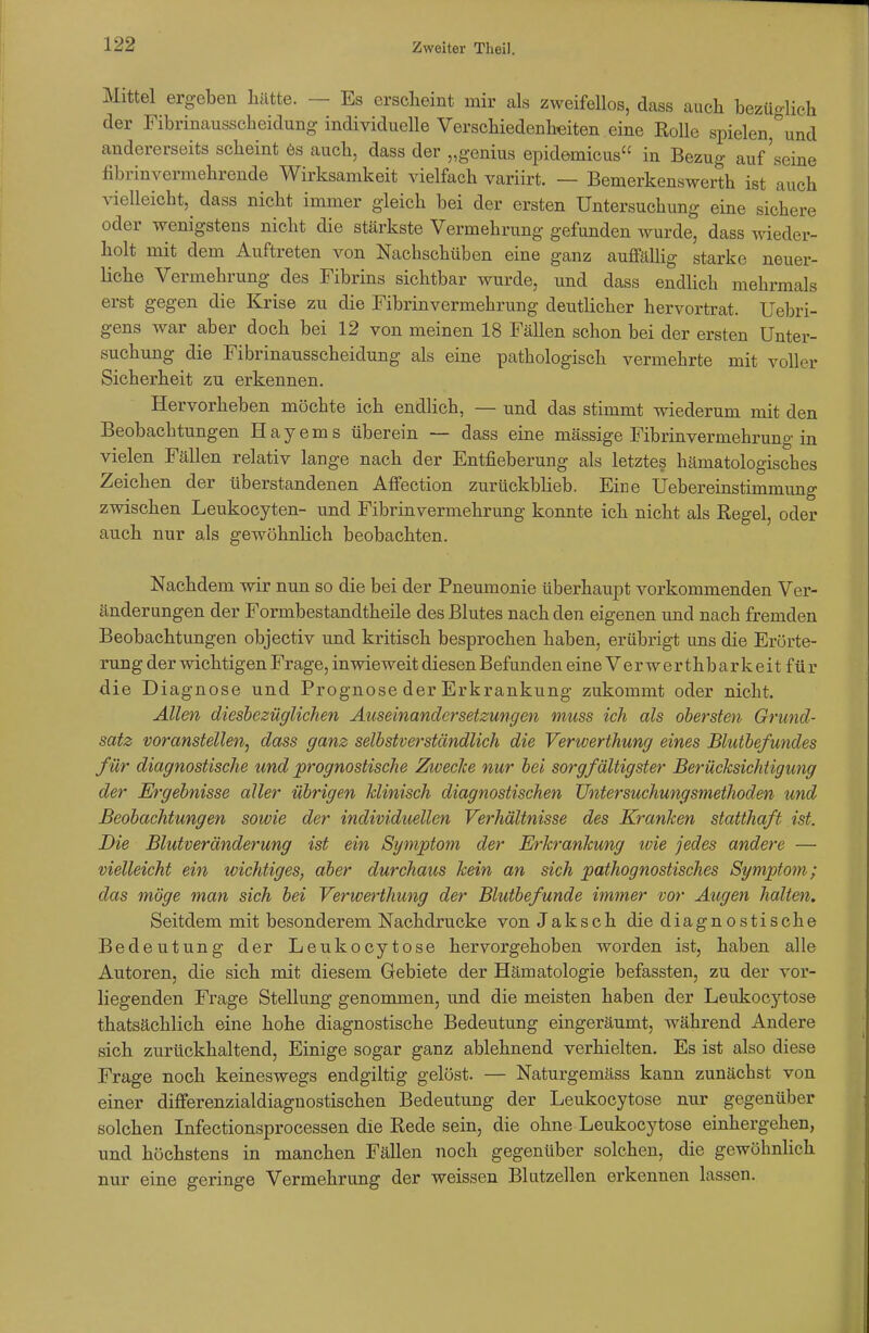 Mittel ergeben hätte. — Es erscheint mir als zweifellos, dass auch bezüo-lich der Fibrinausscheidung individuelle Verschiedenheiten eine Rolle spielen,°und andererseits scheint 6s auch, dass der „genius epidemicus in Bezug auf'seine fibrinvermehrende Wirksamkeit vielfach variirt. — Bemerkenswerth ist auch vielleicht, dass nicht immer gleich bei der ersten Untersuchung eine sichere oder wenigstens nicht die stärkste Vermehrung gefunden wurde, dass wieder- holt mit dem Auftreten von Nachschüben eine ganz auffällig starke neuer- liche Vermehrung des Fibrins sichtbar wurde, und dass endlich mehrmals erst gegen die Krise zu die Fibrin Vermehrung deutlicher hervortrat. Uebri- gens war aber doch bei 12 von meinen 18 Fällen schon bei der ersten Unter- suchung die Fibrinausscheidung als eine pathologisch vermehrte mit voller Sicherheit zu erkennen. Hervorheben möchte ich endlich, — und das stimmt wiederum mit den Beobachtungen Hayems überein — dass eine massige Fibrinvermehrung-in vielen Fällen relativ lange nach der Entfieberung als letztes hämatologisches Zeichen der überstandenen Affection zurückblieb. Eine Uebereinstimmung zwischen Leukocyten- und Fibrinvermehrung konnte ich nicht als Regel, oder auch nur als gewöhnlich beobachten. Nachdem wir nun so die bei der Pneumonie überhaupt vorkommenden Ver- änderungen der Formbestandtheile des Blutes nach den eigenen und nach fremden Beobachtungen objectiv und kritisch besprochen haben, erübrigt uns die Erörte- rung der wichtigen Frage, inwieweit diesen Befunden eine V e r w e r t h b a r k e i t f ü r die Diagnose und Prognose der Erkrankung zukommt oder nicht. Allen diesbezüglichen Auseinandersetzungen muss ich als obersten Grund- satz voranstellen, dass ganz selbstverständlich die Verwerthung eines Blutbefundes für diagnostische und prognostische Zwecke nur bei sorgfältigster Berücksichtigung der Ergebnisse aller übrigen klinisch diagnostischen Untersuchungsmethoden und Beobachtungen sowie der individuellen Verhältnisse des Kranken statthaft ist. Die Blutveränderung ist ein Symptom der Erkrankung ivie jedes andere — vielleicht ein wichtiges, aber durchaus kein an sich pathognostisches Symptom; das möge man sich bei Verwerthung der Blutbefunde immer vor Augen halten. Seitdem mit besonderem Nachdrucke von Jaksch die diagnostische Bedeutung der Leukocytose hervorgehoben worden ist, haben alle Autoren, die sich mit diesem Gebiete der Hämatologie befassten, zu der vor- liegenden Frage Stellung genommen, und die meisten haben der Leukocytose thatsächlich eine hohe diagnostische Bedeutung eingeräumt, während Andere sich zurückhaltend, Einige sogar ganz ablehnend verhielten. Es ist also diese Frage noch keineswegs endgiltig gelöst. — Naturgemäss kann zunächst von einer differenzialdiaguostischen Bedeutung der Leukocytose nur gegenüber solchen Infectionsprocessen die Rede sein, die ohne Leukocytose einhergehen, und höchstens in manchen Fällen noch gegenüber solchen, die gewöhnlich nur eine geringe Vermehrung der weissen Blutzellen erkennen lassen.