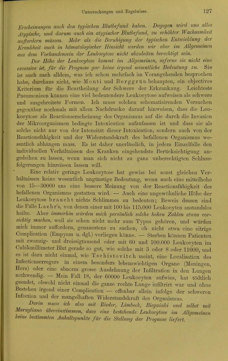 Erscheinungen auch den typischen Blutbefund haben. Dagegen wird uns alles Atypische, und darum auch ein atypischer Blutbefund, zu erhöhter Wachsamkeit auffordern müssen. Mehr als die Beruhigung der typischen Entwicklung der Krankheit auch in hämatologischer Hinsicht iverden wir aber im Allgemeinen aus dem Vorhandensein der Leukocytose nicht abziäeiten berechtigt sein. Der Höhe der Leukocytose kommt im Allgemeinen, soferne sie nicht eine excessive ist, für die Prognose gar keine irgend wesentliche Bedeutung zu. Sie ist auch nach alldem, was ich schon mehrfach im Vorangehenden besprochen habe, durchaus nicht, wie-Monti und Berggrün behaupten, ein objectives Kriterium für die Beurtheilung der Schwere der Erkrankung. Leichteste Pneumonieen können eine viel bedeutendere Leukocytose aufweisen als schwere und ausgebreitete Formen. Ich muss solchen schematisirenden Versuchen gegenüber nochmals mit allem Nachdrucke darauf hinweisen, dass die Leu- kocytose als Reactionserscheinung des Organismus auf die durch die Invasion der Mikroorganismen bedingte Intoxication aufzufassen ist und dass sie als solche nicht nur von der Intensität dieser Intoxication, sondern auch von der Reactionsfähigkeit und der Widerstandskraft des befallenen Organismus we- sentlich abhängen muss. Es ist daher unerlässlich, in jedem Einzelfalle den individuellen Verhältnissen des Kranken eingehendste Berücksichtigung an- gedeihen zu lassen, wenn man sich nicht zu ganz unberechtigten Schluss- folgerungen hinreissen lassen will. Eine relativ geringe Leukocytose hat gewiss bei sonst gleichen Ver- hältnissen keine wesentlich ungünstige Bedeutung, wenn auch eine mittelhohe von 15—30000 uns eine bessere Meinung von der Reactionsfähigkeit des befallenen Organismus gestatten wird. — Auch eine ungewöhnliche Höhe der Leukocytose braucht nichts Schlimmes zu bedeuten; Beweis dessen sind die Fälle Laehr's, von denen einer mit 100 bis 115.000 Leukocyten anstandslos heilte. Aber immerhin würden mich 'persönlich solche hohen Zahlen ehcas vor- sichtig machen, weil sie schon nicht mehr zum Typus gehören, und würden mich immer auffordern, genauestens zu suchen, ob nicht etwa eine eitrige Complication (Empyem u. dgl.) vorliegen könne. — Sterben können Patienten mit zwanzig- und dreissigtausend oder mit 60 und 100.000 Leukocyten im Cubikmillimeter Blut gerade so gut, wie solche mit 3 oder 8 oder 11000, und es ist dazu nicht einmal, wie Tschistovitch meint, eine Localisation des Infectionserregers in einem besonders lebenswichtigen Organe (Meningen, Herz) oder eine abnorm grosse Ausdehnung der Infiltration in den Lungen nothwendig. — Mein Fall 18, der 60000 Leukocyten aufwies, hat tödtlich geendet, obwohl nicht einmal die ganze rechte Lunge infiltrirt war und ohne Bestehen irgend einer Complication — offenbar allein infolge der schweren Infection und der mangelhaften Widerstandskraft des Organismus. Darin muss ich also mit Bieder, Limbeck, Bieganski und selbst mit Maragliano übereinstimmen, dass eine bestehende Leukocytose im Allgemeinen keine bestimmten Anhaltspunkte für die Stellung der Prognose liefert.