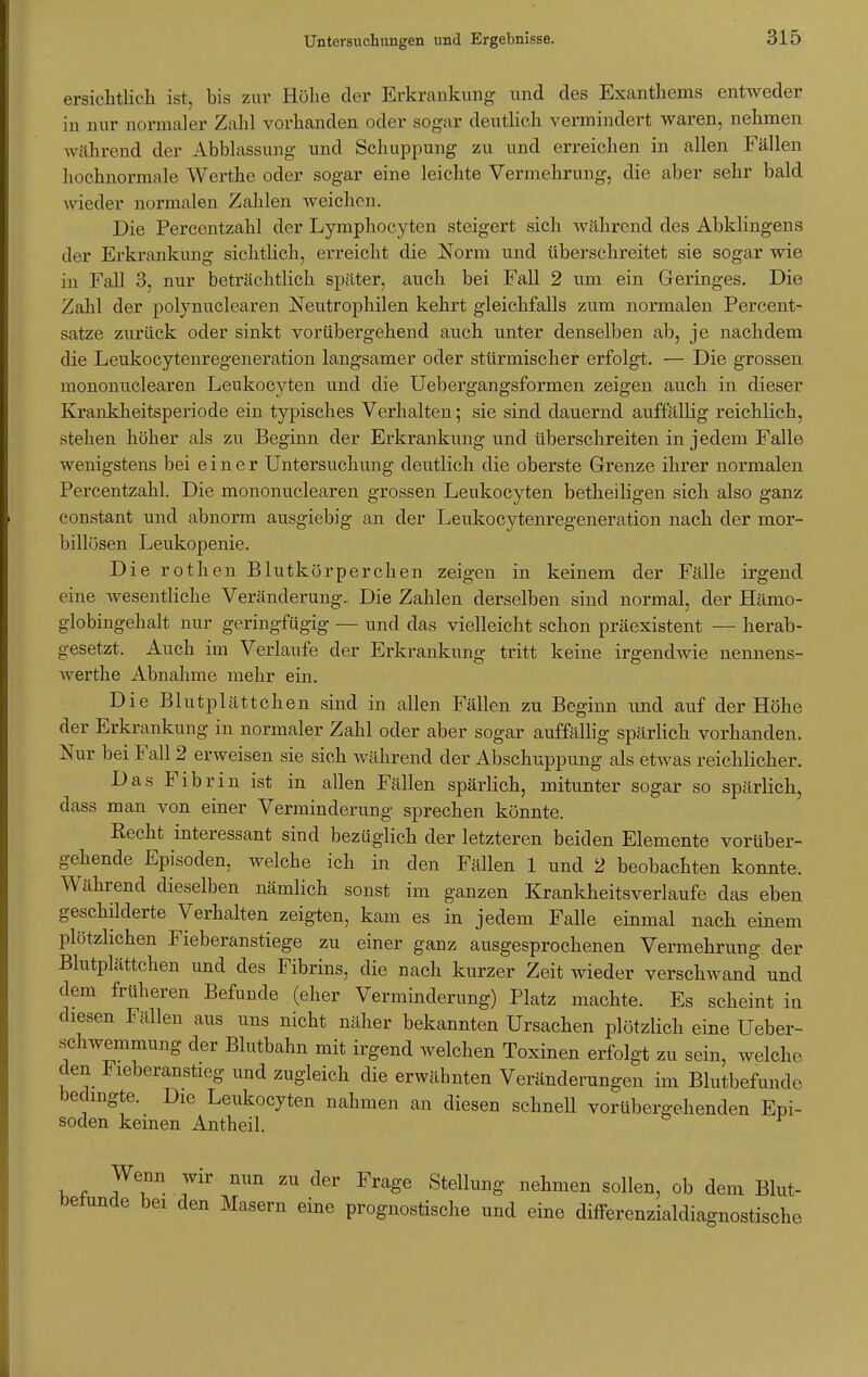 ersichtlich ist, bis zur Höhe der Erkrankung und des Exanthems entweder in nur normaler Zahl vorhanden oder sogar deutlich vermindert waren, nehmen während der Abblassung und Schuppung zu und erreichen in allen Fällen hochnormale Werthe oder sogar eine leichte Vermehrung, die aber sehr bald wieder normalen Zahlen weichen. Die Percentzahl der Lymphocyten steigert sich während des Abklingens der Erkrankung sichtlich, erreicht die Norm und überschreitet sie sogar wie in Fall 3, nur beträchtlich später, auch bei Fall 2 um ein Geringes. Die Zahl der polynnclearen Neutrophilen kehrt gleichfalls zum normalen Percent- satze, zurück oder sinkt vorübergehend auch unter denselben ab, je nachdem die Leukocytenregeneration langsamer oder stürmischer erfolgt. — Die grossen mononuclearen Leukocyten und die Uebergangsformen zeigen auch in dieser Krankheitsperiode ein typisches Verhalten; sie sind dauernd auffällig reichlich, stehen höher als zu Beginn der Erkrankung und überschreiten in jedem Falle wenigstens bei einer Untersuchimg deutlich die oberste Grenze ihrer normalen Percentzahl. Die mononuclearen grossen Leukocyten betheiligen sich also ganz constant und abnorm ausgiebig an der Leukocytenregeneration nach der mor- billüsen Leukopenie. Die rothen Blutkörperchen zeigen in keinem der Fälle irgend eine wesentliche Veränderung. Die Zahlen derselben sind normal, der Hämo- globingehalt nur geringfügig — und das vielleicht schon präexistent — herab- gesetzt. Auch im Verlaufe der Erkrankung tritt keine irgendwie nennens- werte Abnahme mehr ein. Die Blutplättchen sind in allen Fällen zu Beginn und auf der Höhe der Erkrankung in normaler Zahl oder aber sogar auffällig spärlich vorhanden. Nur bei Fall 2 erweisen sie sich während der Abschuppung als etwas reichlicher. Das Fibrin ist in allen Fällen spärlich, mitunter sogar so spärlich, dass man von einer Verminderung sprechen könnte. Kecht interessant sind bezüglich der letzteren beiden Elemente vorüber- gehende Episoden, welche ich in den Fällen 1 und 2 beobachten konnte. Während dieselben nämlich sonst im ganzen Krankheitsverlaufe das eben geschilderte Verhalten zeigten, kam es in jedem Falle einmal nach einem plötzlichen Fieberanstiege zu einer ganz ausgesprochenen Vermehrung der Blutplättchen und des Fibrins, die nach kurzer Zeit wieder verschwand und dem früheren Befunde (eher Verminderung) Platz machte. Es scheint in diesen Fällen aus uns nicht näher bekannten Ursachen plötzlich eine Ueber- .schwemmung der Blutbahn mit irgend welchen Toxinen erfolgt zu sein, welche den Fieberanstieg und zugleich die erwähnten Veränderungen im Blutbefundc bedingte. Die Leukocyten nahmen an diesen schnell vorübergehenden Epi- soden keinen Antheil. mm ZU dCT Frage StelluB§' nehmen solleD> ob dem Blut- berunde bei den Masern eine prognostische und eine differenzialdiagnostische