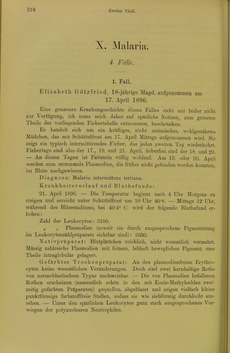 X. Malaria. 4 Fälle. 1. Fall. Elisabeth Götzfried, 18-jährige Magd, aufgenommen am 17. April 1896. Eine genauere Krankengeschichte dieses Falles steht mir leider nicht zur Verfügung, ich muss mich daher auf spärliche Notizen, zum grössten Theile der vorliegenden Fiebertabelle entnommen, beschränken. Es handelt sich um ein kräftiges, nicht anämisches, wohlgenährtes Mädchen, das mit Schüttelfrost am 17. April Mittags aufgenommen wird. Sie zeigt ein typisch intermittirendes Fieber, das jeden zweiten Tag wiederkehrt. Fiebertage sind also der 17., 19. und 21. April, fieberfrei sind der 18. und 20. — An diesen Tagen ist Patientin völlig wohlauf. Am 19. oder 20. April werden zum erstenmale Plasmodien, die früher nicht gefunden werden konnten, im Blute nachgewiesen. Diagnose: Malaria intermittens tertiana. Krankheitsverlauf und Blutbefunde: 21. April 1896. — Die Temperatur beginnt nach 4 Uhr Morgens zu steigen und erreicht unter Schüttelfrost um 10 Uhr 40-8. — Mittags 12 Uhr, während des Hitzestadiums, bei 40'4° C. wird der folgende Blutbefund er- hoben : Zahl der Leukocyten: 3100. „ „ Plasmodien (soweit sie durch ausgesprochene Pigmentirung im Leukocytenzählpräparate sichtbar sind): 1030. Nativpräparat: Blutplättchen reichlich, nicht wesentlich vermehrt. Massig zahlreiche Plasmodien mit feinem, lebhaft beweglichen Pigment, zum Theile intraglobulär gelagert. Gefärbtes Trockenpräparat: An den plasmodienfreien Erythro- cyten keine wesentlichen Veränderungen. Doch sind zwei kernhaltige Rothe von normoblastischem Typus nachweisbar. — Die von Plasmodien befallenen Rothen erscheinen (namentlich schön in den mit Eosin-Methylenblau zwei- zeitig gefärbten Präparaten) gequollen, abgeblasst und zeigen vielfach kleine punktförmige farbstofffreie Stellen, sodass sie wie siebförmig durchlocht aus- sehen. — Unter den spärlichen Leukocyten ganz stark ausgesprochenes Vor- Aviegen der polynuclearen Neutrophilen.