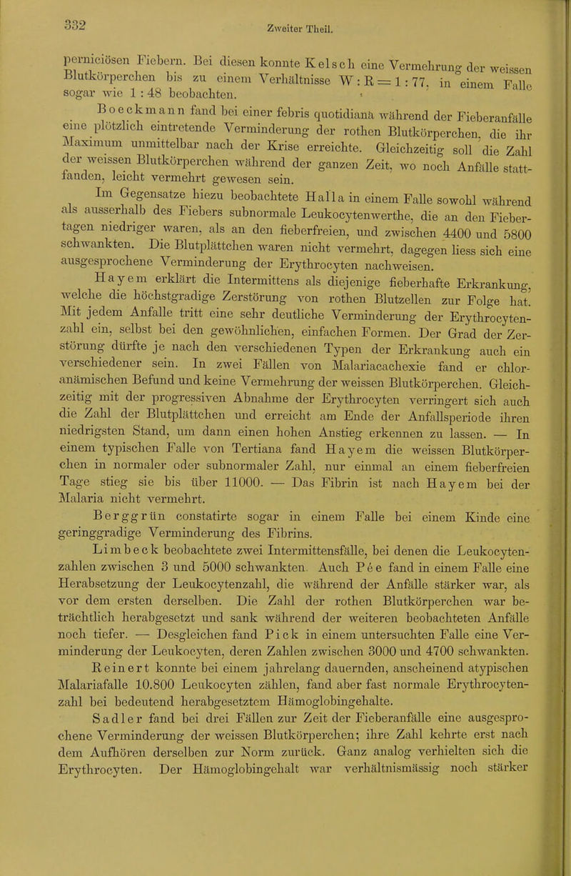 perniciösen Fiebern. Bei diesen konnte Kelsen eine Vermehrung der weissen -Blutkörperchen bis zu einem Verhältnisse W:R=1:77. in einem Falle sogar wie 1 :48 beobachten. Beeck mann fand bei einer febris quotidianä während der Fieberanfälle eine plötzlich eintretende Verminderung der rothen Blutkörperchen die ihr Maximum unmittelbar nach der Krise erreichte. Gleichzeitig soll die Zahl der weissen Blutkörperchen während der ganzen Zeit, wo noch Anfälle statt- landen, leicht vermehrt gewesen sein. Im Gegensatze hiezu beobachtete Halla in einem Falle sowohl während als ausserhalb des Fiebers subnormale Leukocytenwerthe, die an den Fieber- tagen niedriger waren, als an den fieberfreien, und zwischen 4400 und 5800 schwankten. Die Blutplättchen waren nicht vermehrt, dagegen liess sich eine ausgesprochene Verminderung der Erythrocyten nachweisen. Hayem erklärt die Intermittens als diejenige fieberhafte Erkrankung, welche die höchstgradige Zerstörung von rothen Blutzellen zur Folge hat! Mit jedem Anfalle tritt eine sehr deutliche Verminderung der Erythrocyten- zahl ein, selbst bei den gewöhnlichen, einfachen Formen. Der Grad der Zer- störung dürfte je nach den verschiedenen Typen der Erkrankung auch ein verschiedener sein. In zwei Fällen von Malariacachexie fand er chlor- anämischen Befund und keine Vermehrung der weissen Blutkörperchen. Gleich- zeitig mit der progressiven Abnahme der Erythrocyten verringert sich auch die Zahl der Blutplättchen und erreicht am Ende der Anfallsperiode ihren niedrigsten Stand, um dann einen hohen Anstieg erkennen zu lassen. — In einem typischen Falle von Tertiana fand Hayem die weissen Blutkörper- chen in normaler oder subnormaler Zahl, nur einmal an einem fieberfreien Tage stieg sie bis über 11000. — Das Fibrin ist nach Hayem bei der Malaria nicht vermehrt. Berggrün constatirte sogar in einem Falle bei einem Kinde eine geringgradige Verminderung des Fibrins. Limbeck beobachtete zwei Intermittensfälle, bei denen die Leukocyten- zahlen zwischen 3 und 5000 schwankten. Auch Pee fand in einem Falle eine Herabsetzung der Leukocytenzahl, die während der Anfälle stärker war, als vor dem ersten derselben. Die Zahl der rothen Blutkörperchen war be- trächtlich herabgesetzt und sank während der weiteren beobachteten Anfälle noch tiefer. — Desgleichen fand Pick in einem untersuchten Falle eine Ver- minderung der Leukocyten, deren Zahlen zwischen 3000 und 4700 schwankten. Reinert konnte bei einem jahrelang dauernden, anscheinend atypischen Malariafalle 10.800 Leukocyten zählen, fand aber fast normale Erythrocyten- zahl bei bedeutend herabgesetztem Hämoglobingehalte. Sadler fand bei drei Fällen zur Zeit der Fieberanfälle eine ausgespro- chene Verminderung der weissen Blutkörperchen; ihre Zahl kehrte erst nach dem Aufhören derselben zur Norm zurück. Ganz analog verhielten sich die Erythrocyten. Der Hämoglobingchalt war verhältnismässig noch stärker