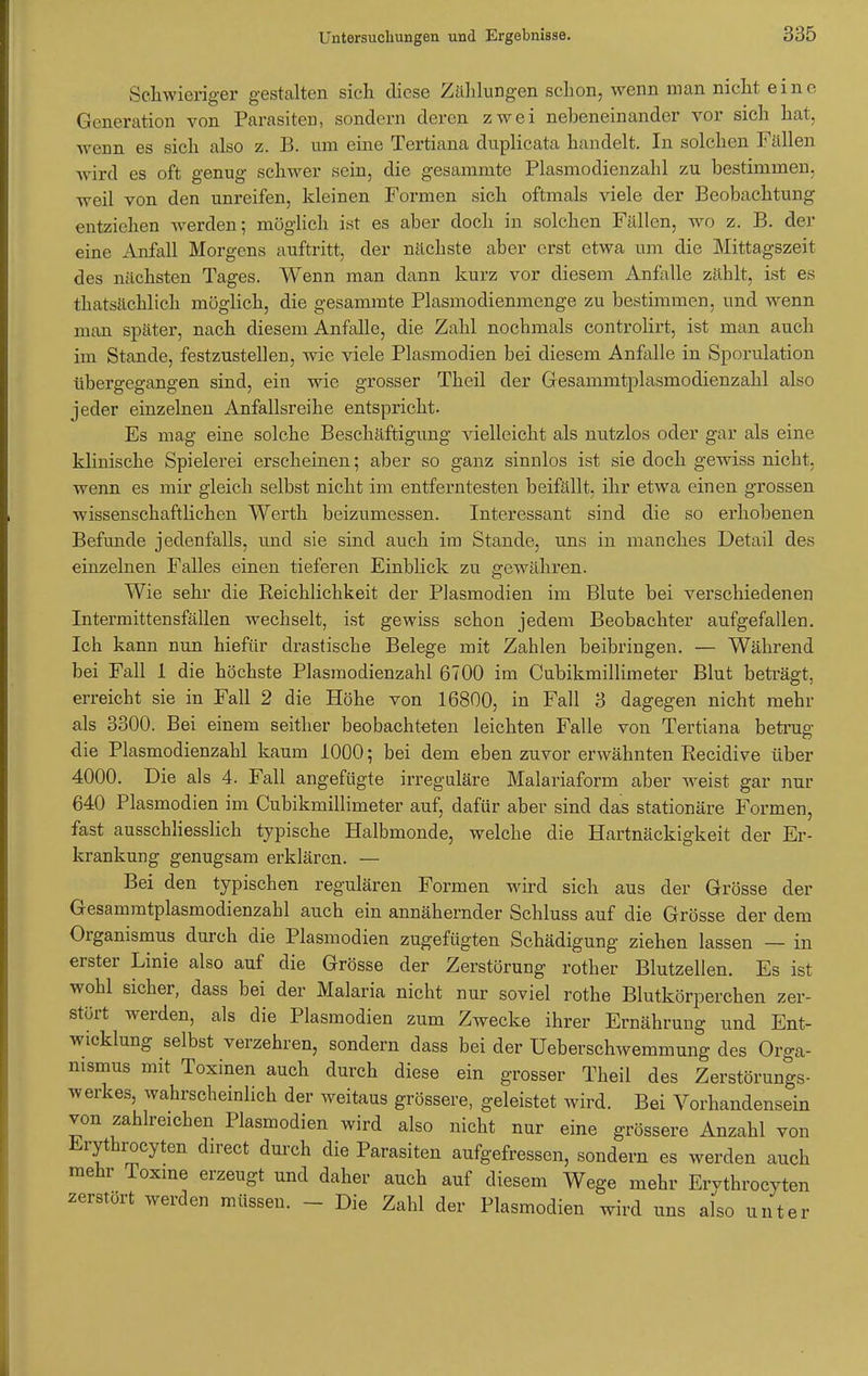 Schwieriger gestalten sich diese Zählungen schon, wenn man nicht eine Generation von Parasiten, sondern deren zwei nebeneinander vor sich hat, wenn es sich also z. B. um eine Tertiana duplicata handelt. In solchen Fällen wird es oft genug schwer sein, die gesamnite Plasmodienzahl zu bestimmen, weil von den unreifen, kleinen Formen sich oftmals viele der Beobachtung entziehen werden; möglich ist es aber doch in solchen Fällen, wo z. B. der eine Anfall Morgens auftritt, der nächste aber erst etwa um die Mittagszeit des nächsten Tages. Wenn man dann kurz vor diesem Anfalle zählt, ist es thatsächlich möglich, die gesammte Piasmodienmenge zu bestimmen, und wenn man später, nach diesem Anfalle, die Zahl nochmals controlirt, ist man auch im Stande, festzustellen, wie viele Plasmodien bei diesem Anfalle in Sporulation übergegangen sind, ein wie grosser Theil der Gesammtplasmodienzahl also jeder einzelnen Anfallsreihe entspricht. Es mag eine solche Beschäftigung vielleicht als nutzlos oder gar als eine klinische Spielerei erscheinen; aber so ganz sinnlos ist sie doch gewiss nicht, wenn es mir gleich selbst nicht im entferntesten beifällt, ihr etwa einen grossen wissenschaftlichen Werth beizumessen. Interessant sind die so erhobenen Befunde jedenfalls, und sie sind auch im Stande, uns in manches Detail des einzelnen Falles einen tieferen Einblick zu gewähren. Wie sehr die Reichlichkeit der Plasmodien im Blute bei verschiedenen Intermittensfällen wechselt, ist gewiss schon jedem Beobachter aufgefallen. Ich kann nun hiefür drastische Belege mit Zahlen beibringen. — Während bei Fall 1 die höchste Plasmodienzahl 6700 im Cubikmillimeter Blut beträgt, erreicht sie in Fall 2 die Höhe von 16800, in Fall 3 dagegen nicht mehr als 3300. Bei einem seither beobachteten leichten Falle von Tertiana betrug die Plasmodienzahl kaum 1000; bei dem eben zuvor erwähnten Recidive über 4000. Die als 4. Fall angefügte irreguläre Malariaform aber weist gar nur 640 Plasmodien im Cubikmillimeter auf, dafür aber sind das stationäre Formen, fast ausschliesslich typische Halbmonde, welche die Hartnäckigkeit der Er- krankung genugsam erklären. — Bei den typischen regulären Formen wird sich aus der Grösse der Gesammtplasmodienzahl auch ein annähernder Schluss auf die Grösse der dem Organismus durch die Plasmodien zugefügten Schädigung ziehen lassen — in erster Linie also auf die Grösse der Zerstörung rother Blutzellen. Es ist wohl sicher, dass bei der Malaria nicht nur soviel rothe Blutkörperchen zer- stört werden, als die Plasmodien zum Zwecke ihrer Ernährung und Ent- wicklung selbst verzehren, sondern dass bei der Ueberschwemmung des Orga- nismus mit Toxinen auch durch diese ein grosser Theil des Zerstörungs- werkes, wahrscheinlich der weitaus grössere, geleistet wird. Bei Vorhandensein von zahlreichen Plasmodien wird also nicht nur eine grössere Anzahl von Erythrocyten direct durch die Parasiten aufgefressen, sondern es werden auch mehr Toxine erzeugt und daher auch auf diesem Wege mehr Ervthrocyten zerstört werden müssen. - Die Zahl der Plasmodien wird uns also unter