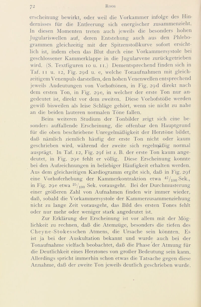 erscheinung bewirkt, oder weil die Vorkammer infolge des Hin- dernisses für die Entleerung sich energischer zusammenzieht. In diesen Momenten treten auch jeweils die besonders hohen Jugulariswellen auf, deren Entstehung auch aus den Phlebo- grammen gleichzeitig mit der Spitzenstoßkurve sofort ersicht- lich ist, indem eben das Blut durch eine Vorkammersystole bei geschlossener Kammerklappe in die Jugularvene zurückgetrieben wird. (S. Textfiguren io u. 11.) Dementsprechend finden sich in Taf. ii u. 12, Fig. 29d u. e, welche Tonaufnahmen mit gleich- zeitigem Venenpuls darstellen, den hohen Venen wellen entsprechend jeweils Andeutungen von Vorhoftönen, in Fig. 29 d direkt nach dem ersten Ton, in Fig. 29 e, in welcher der erste Ton nur an- gedeutet ist, direkt vor dem zweiten. Diese Vorhofstöße werden gewiß bisweilen als leise Schläge gehört, wenn sie nicht zu nahe an die beiden lauteren normalen Töne fallen. Beim weiteren Studium der Tonbilder zeigt sich eine be- sonders auffallende Erscheinung, die offenbar den Hauptgrund für die oben beschriebene Unregelmäßigkeit der Herztöne bildet, daß nämlich ziemlich häufig der erste Ton nicht oder kaum geschrieben wird, während der zweite sich regelmäßig normal ausprägt. In Taf. 12, Fig. 29f ist z. B. der erste Ton kaum ange- deutet, in Fig. 29 e fehlt er völlig. Diese Erscheinung konnte bei den Aufzeichnungen in beliebiger Häufigkeit erhalten werden. Aus dem gleichzeitigen Kardiogramm ergibt sich, daß in Fig. 29f eine Vorhoferhebung der Kammerkontraktion etwa 47/ioo Sek., in Fig. 29 e etwa 25/ioo Sek. vorausgeht. Bei der Durchmusterung einer größeren Zahl von Aufnahmen finden wir immer wieder, daß, sobald die Vorkammersystole der Kammerzusammenziehung nicht zu lange Zeit vorausgeht, das Bild des ersten Tones fehlt oder nur mehr oder weniger stark angedeutet ist. Zur Erklärung der Erscheinung ist vor allem mit der Mög- lichkeit zu rechnen, daß die Atemzüge, besonders die tiefen des Cheyne-Stokesschen Atmens, die Ursache sein könnten. Es ist ja bei der Auskultation bekannt und wurde auch bei der Tonaufnahme vielfach beobachtet, daß die Phase der Atmung für die Deutlichkeit eines Herztones von großer Bedeutung sein kann. Allerdings spricht immerhin schon etwas die Tatsache gegen diese Annahme, daß der zweite Ton jeweils deutlich geschrieben wurde.
