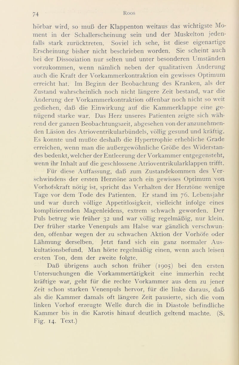 hörbar wird, so muß der Klappenton weitaus das wichtigste Mo- ment in der Schallerscheinung sein und der Muskelton jeden- falls stark zurücktreten. Soviel ich sehe, ist diese eigenartige Erscheinung bisher nicht beschrieben worden. Sie scheint auch bei der Dissoziation nur selten und unter besonderen Umständen vorzukommen, wenn nämlich neben der qualitativen Änderung auch die Kraft der Vorkammerkontraktion ein gewisses Optimum erreicht hat. Im Beginn der Beobachtung des Kranken, als der Zustand wahrscheinlich noch nicht längere Zeit bestand, war die Änderung der Vorkammerkontraktion offenbar noch nicht so weit gediehen, daß die Einwirkung auf die Kammerklappe eine ge- nügend starke war. Das Herz unseres Patienten zeigte sich wäh- rend der ganzen Beobachtungszeit, abgesehen von der anzunehmen- den Läsion des Atrioventrikularbündels, völlig gesund und kräftig. Es konnte und mußte deshalb die Hypertrophie erhebliche Grade erreichen, wenn man die außergewöhnliche Größe des Widerstan- des bedenkt, welcher der Entleerung der Vorkammer entgegensteht, wenn ihr Inhalt auf die geschlossene Atrioventrikularklappen trifft. Für diese Auffassung, daß zum Zustandekommen des Ver- schwindens der ersten Herztöne auch ein gewisses Optimum von Vorhofskraft nötig ist, spricht das Verhalten der Herztöne wenige Tage vor dem Tode des Patienten. Er stand im 76. Lebensjahr und war durch völlige Appetitlosigkeit, vielleicht infolge eines komplizierenden Magenleidens, extrem schwach geworden. Der Puls betrug wie früher 32 und war völlig regelmäßig, nur klein. Der früher starke Venenpuls am Halse war gänzlich verschwun- den, offenbar wegen der zu schwachen Aktion der Vorhöfe oder Lähmung derselben. Jetzt fand sich ein ganz normaler Aus- kultationsbefund. Man hörte regelmäßig einen, wenn auch leisen ersten Ton, dem der zweite folgte. Daß übrigens auch schon früher (1905) bei den ersten Untersuchungen die Vorkammertätigkeit eine immerhin recht kräftige war, geht für die rechte Vorkammer aus dem zu jener Zeit schon starken Venenpuls hervor, für die linke daraus, daß als die Kammer damals oft längere Zeit pausierte, sich die vom linken Vorhof erzeugte Welle durch die in Diastole befindliche Kammer bis in die Karotis hinauf deutlich geltend machte. (S. Fig. 14. Text.)