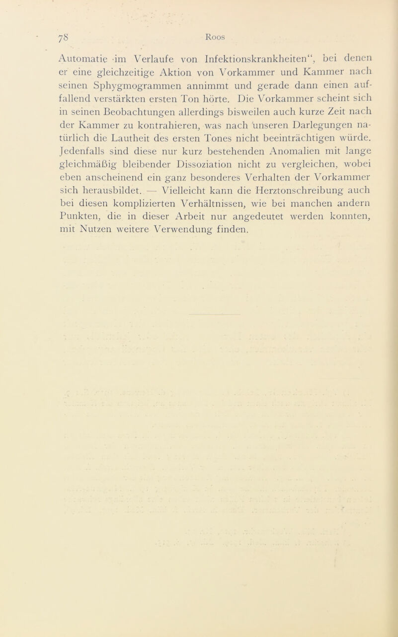Automatie im Verlaufe von Infektionskrankheiten“, bei denen er eine gleichzeitige Aktion von Vorkammer und Kammer nach seinen Sphygmogrammen annimmt und gerade dann einen auf- fallend verstärkten ersten Ton hörte. Die Vorkammer scheint sich in seinen Beobachtungen allerdings bisweilen auch kurze Zeit nach der Kammer zu kontrahieren, was nach unseren Darlegungen na- türlich die Lautheit des ersten Tones nicht beeinträchtigen würde. Jedenfalls sind diese nur kurz bestehenden Anomalien mit lange gleichmäßig bleibender Dissoziation nicht zu vergleichen, wobei eben anscheinend ein ganz besonderes Verhalten der Vorkammer sich herausbildet. — Vielleicht kann die Herztonschreibung auch bei diesen komplizierten Verhältnissen, wie bei manchen andern Punkten, die in dieser Arbeit nur angedeutet werden konnten, mit Nutzen weitere Verwendung finden.