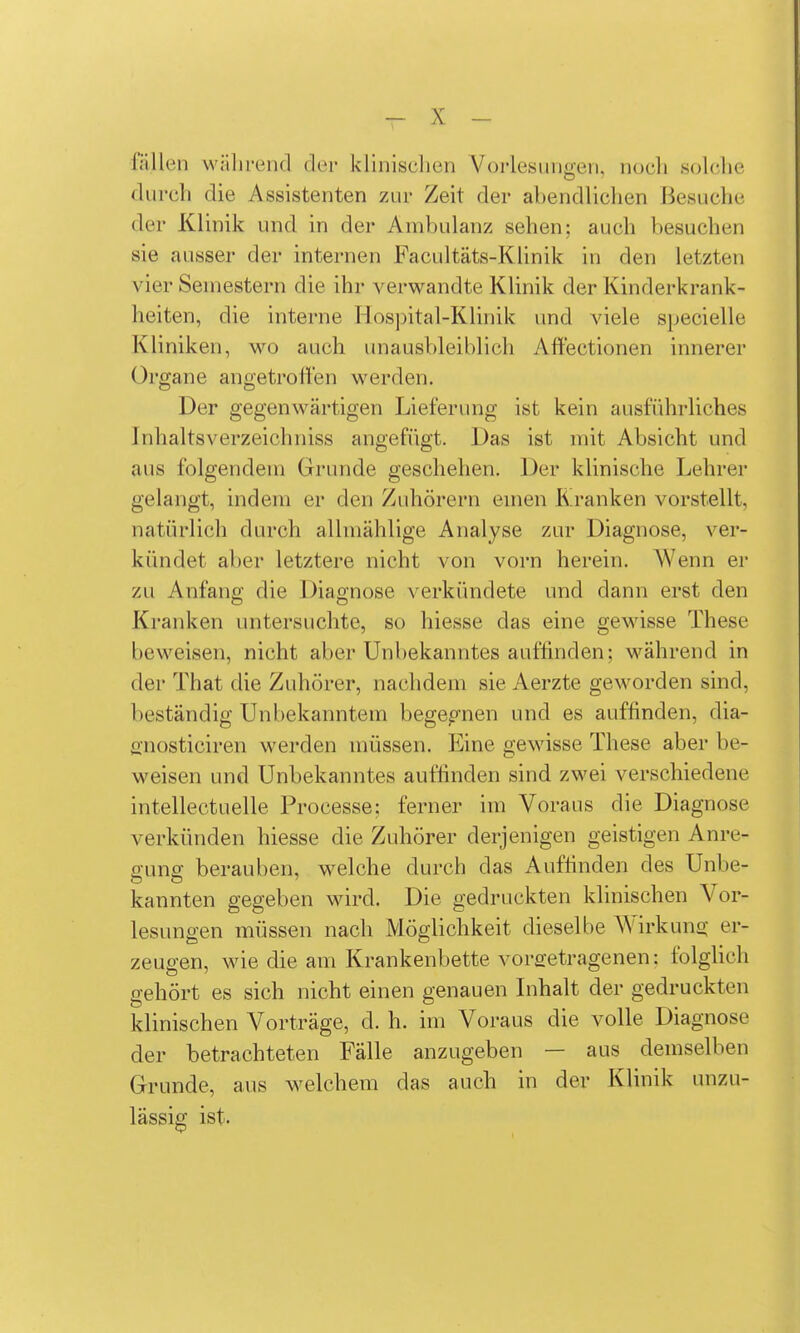 fällen während der klinischen Vorlesungen, noch solche durch die Assistenten zm- Zeit der abendlichen Besuche der Klinik und in der Ambulanz sehen; auch besuchen sie ausser der internen Facultäts-Klinik in den letzten vier Semestern die ihr verwandte Klinik der Kinderkrank- heiten, die interne Hospital-Klinik und viele specielle Kliniken, wo auch unausbleiblich Aftectionen innerer Organe angetroffen werden. Der gegenwärtigen Lieferung ist kein ausführliches InhaltsVerzeich niss angefügt. Das ist mit Absicht und aus folgendem Grunde geschehen. Der klinische Lehrer gelangt, indem er den Zuhörern emen Kranken vorstellt, natürlich durch allmählige Analyse zur Diagnose, ver- kündet aber letztere nicht von vorn herein. Wenn er zu Anfang die Diagnose verkündete and dann erst den Kranken untersuchte, so hiesse das eine gewisse These beweisen, nicht aber Unl)ekanntes auffinden; während in der That die Zuhörer, nachdem sie Aerzte geworden sind, beständig Unbekanntem bege^'^nen und es auffinden, dia- snosticiren werden müssen. Eine gewisse These aber be- weisen und Unbekanntes auflinden sind zwei verschiedene intellectuelle Processe; ferner im Voraus die Diagnose verkünden hiesse die Zuhörer derjenigen geistigen Anre- ffunff berauben, welche durch das Auffinden des Unbe- kannten gegeben wird. Die gedruckten klinischen Vor- lesungen müssen nach Möglichkeit dieselbe Wirkuna; er- zeugen, wie die am Krankenbette vora'etragenen: folglich gehört es sich nicht einen genauen Inhalt der gedruckten klinischen Vorträge, d. h. im Voraus die volle Diagnose der betrachteten Fälle anzugeben — aus demselben Grunde, aus welchem das auch in der Klinik unzu- lässig; ist.