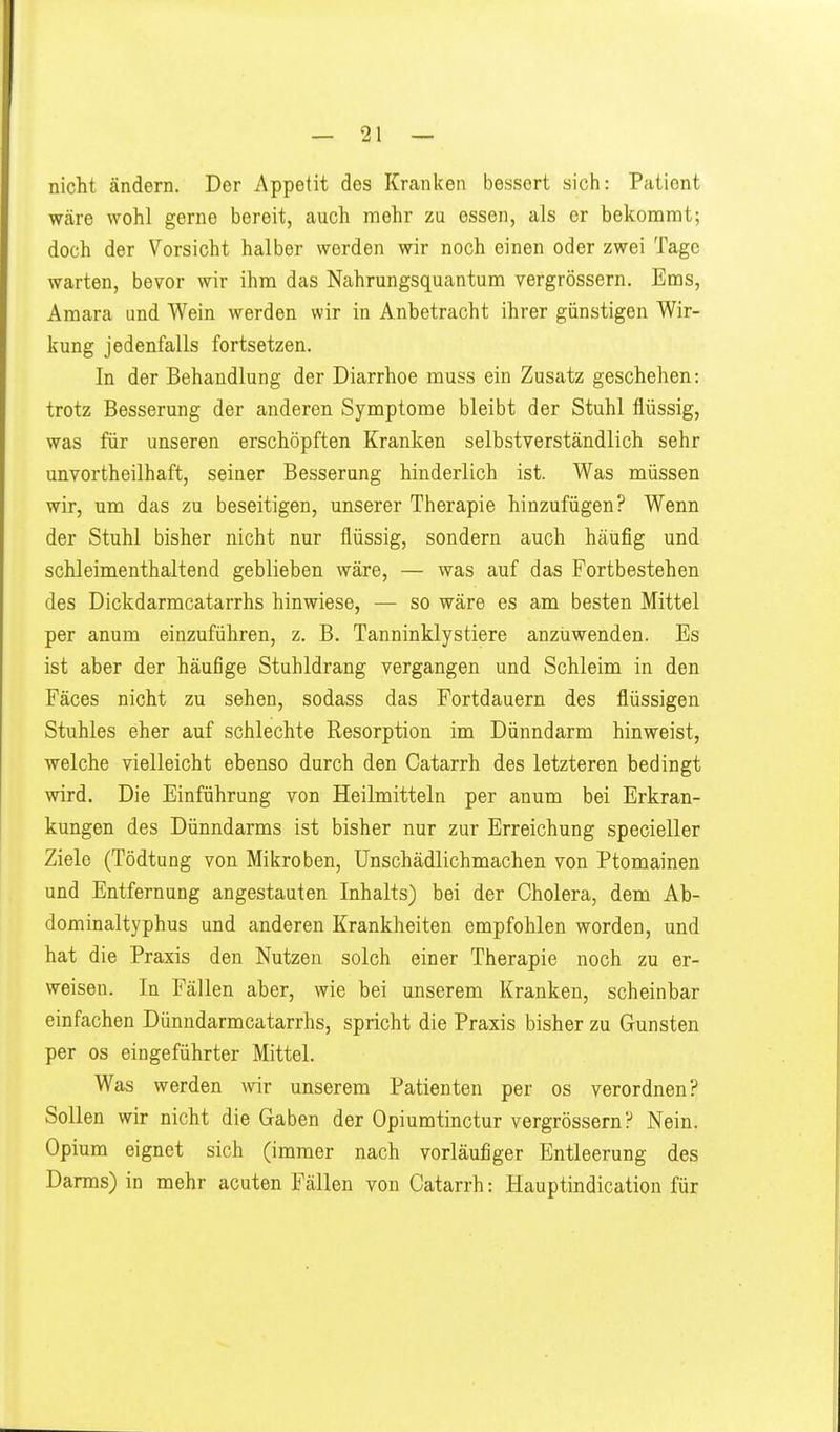 nicht ändern. Der Appetit des Kranken bessert sich: Patient wäre wohl gerne bereit, auch mehr zu essen, als er bekommt; doch der Vorsicht halber worden wir noch einen oder zwei Tage warten, bevor wir ihm das Nahrungsquantum vergrössern. Ems, Amara und Wein werden wir in Anbetracht ihrer günstigen Wir- kung jedenfalls fortsetzen. In der Behandlung der Diarrhoe muss ein Zusatz geschehen: trotz Besserung der anderen Symptome bleibt der Stuhl flüssig, was für unseren erschöpften Kranken selbstverständlich sehr unvortheilhaft, seiner Besserung hinderlich ist. Was müssen wir, um das zu beseitigen, unserer Therapie hinzufügen? Wenn der Stuhl bisher nicht nur flüssig, sondern auch häufig und schleimenthaltend geblieben wäre, — was auf das Fortbestehen des Dickdarmcatarrhs hinwiese, — so wäre es am besten Mittel per anum einzuführen, z. B. Tanninklystiere anzuwenden. Es ist aber der häufige Stuhldrang vergangen und Schleim in den Fäces nicht zu sehen, sodass das Fortdauern des flüssigen Stuhles eher auf schlechte Resorption im Dünndarm hinweist, welche vielleicht ebenso durch den Catarrh des letzteren bedingt wird. Die Einführung von Heilmitteln per anum bei Erkran- kungen des Dünndarms ist bisher nur zur Erreichung specieller Ziele (Tödtung von Mikroben, Unschädlichmachen von Ptomainen und Entfernung angestauten Inhalts) bei der Cholera, dem Ab- dominaltyphus und anderen Krankheiten empfohlen worden, und hat die Praxis den Nutzen solch einer Therapie noch zu er- weisen. In Fällen aber, wie bei unserem Kranken, scheinbar einfachen Dünndarmcatarrhs, spricht die Praxis bisher zu Gunsten per OS eingeführter Mittel. Was werden wir unserem Patienten per os verordnen? Sollen wir nicht die Gaben der Opiumtinctur vergrössern? Nein. Opium eignet sich (immer nach vorläufiger Entleerung des Darms) in mehr acuten Fällen von Catarrh: Hauptindication für