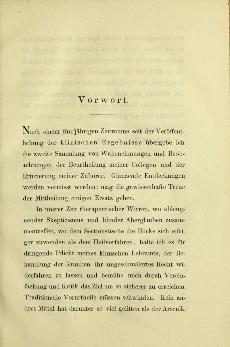 Vorwort. Nach einem fünfjährigen Zeiträume seit der Veröffent- lichung der klinischen Ergebnisse übergebe ich die zweite Sammlung von Wahrnehmungen und Beob- achtungen der Beurtheilung meiner CoUegen und der Erinnerung meiner Zuhörer. Glänzende Entdeckungen werden vermisst werden: mag die gewissenhafte Treue der Mittheilung einigen Ersatz geben. In unsrer Zeit therapeutischer Wirren, wo ableug- nender Skepticismus und blinder Aberglauben zusam- mentreffen, wo dem Sectionstische die Blicke sich eifri- ger zuwenden als dem Heilverfahren, halte ich es für dringende Pflicht meines klinischen Lehramts, der Be- handlung der Kranken ihr ungeschmälertes Recht wi- derfahren zu lassen und bemühe mich durch Verein- fachung und Kritik das Ziel um so sicherer zu erreichen. Traditionelle Vorurtheile müssen schwinden. Kein an- dres Mittel hat darunter so viel gelitten als der Arsenik.