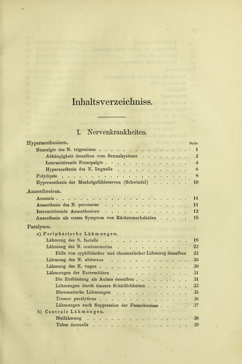 \ Inhaltsverzeichniss. I. Nervenkrankheiten. Hyperaesthesieen. Seite Neuralgie des N. trigeminus 1 Abhängigkeit derselben vom Sexualsysteme 2 Intermittirende Prosopalgie . • 4 Hyperaesthesie des N. lingualis 6 Polydipsie 8 Hyperaesthesie der Muskelgefühlsnerven (Schwindel) 10 Anaesthesieen. Anosraie 11 Anaesthesie des N. peronaeus 11 Intermittirende Anaesthesieen 12 Anaesthesie als erstes Symptom von Rückenmarksleiden 15 Paralysen. a) Peripherische Lähmungen. Lähmung des N. facialis 18 Lähmung des N. oculomotorius 23 Fälle von syphilitischer und rheumatischer Lähmung desselben 23 Lähmung des N. abduceus 30 Lähmung des N. vagus . 30 Lähmungen der Extremitäten 31 Die Entbindung als Anlass derselben 31 Lähmungen durch äussere Schädlichkeiten 33 Rheumatische Lähmungen 35 Tremor paralyticus 36 Lähmungen nach Suppression der Fussschweisse 37 b) Centrale Lähmungen. Bleilähmung 38 Tabes dorsualis 39