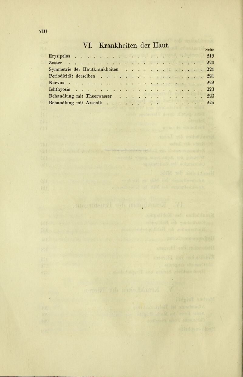 VI. Krankheiten der Haut. Seite Erysipelas 219 Zoster 2'20 Symmetrie der Hautkrankheiten 221 Periodicität derselben 221 Naevus 222 Ichthyosis 223 Behandlung mit Theerwasser 223 Behandlung mit Arsenik . 224