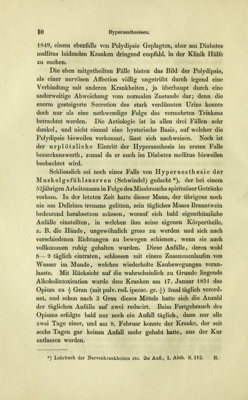 1849, einem ebenfalls von Polydipsie Geplagten, aber am Diabetes mellitus leidenden Kranken dringend empfahl, in der Klinik Hülfe zu suchen. Die eben mitgetheilten Fälle bieten das Bild der Polydipsie, als einer nervösen Affection völlig ungetrübt durch irgend eine Verbindung mit anderen Krankheiten, ja überhaupt durch eine anderweitige Abweichung vom normalen Zustande dar; denn die enorm gesteigerte Secretion des stark verdünnten Urins konnte doch nur als eine nothw^endige Folge des vermehrten Trinkens betrachtet werden. Die Aetiologie ist in allen drei Fällen sehr dunkel, und nicht einmal eine hysterische Basis, auf welcher die Polydipsie bisweilen vorkommt, lässt sich nachweisen. Noch ist der urplötzliche Eintritt der Hyperaesthesie im ersten Falle bemerkenswerth, zumal da er auch im Diabetes mellitus bisweilen beobachtet wird. Schliesslich sei noch eines Falls von Hyperaesthesie der Muskelgefühlsnerven (Schwindel) gedacht*), der bei einem 52jährigen Arbeitsmann in Folge des Missbrauchs spirituöser Getränke vorkam. In der letzten Zeit hatte dieser Mann, der übrigens noch nie am Delirium tremens gelitten, sein tägliches Maass Branntwein bedeutend herabsetzen müssen, worauf sich bald eigenthümliche Anfälle einstellten, in welchen ihm seine eigenen Körpertheile, z. B. die Hände, ungewöhnlich gross zu werden und sich nach verschiedenen Eichtungen zu bewegen schienen, wenn sie auch vollkommen ruhig gehalten wurden. Diese Anfälle, deren wohl 8 — 9 täglich eintraten, schlössen mit einem Zusammenlaufen von Wasser im Munde, welches wiederholte Kaubewegungen veran- lasste. Mit Eücksicht auf die wahrscheinlich zu Grunde liegende Alkoholintoxication wurde dem Kranken am 17. Januar 1851 das Opium zu l Gran (mit puiv. rad. ipecac. gr. j) 3mal täglich verord- net, und schon nach 3 Gran dieses Mittels hatte sich die Anzahl der täglichen Anfälle auf zwei reducirt. Beim Fortgebrauch des Opiums erfolgte bald nur noch ein Anfall täglich, dann nur alle zwei Tage einer, und am 8. Februar konnte der Kranke, der seit sechs Tagen gar keinen Anfall mehr gehabt hatte, aus der Kur entlassen werden. *) Lehrbuch der Nervenkrankheiten etc. 2te Aufl., 1. Abth. S. 112. R.