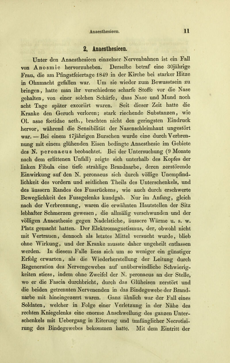 V Anaesthesieen. 11 2. Anaesthesieen. Unter den Anaesthesieen einzelner Nervenbahnen ist ein Fall von Anosmie hervorzuheben. Derselbe betraf eine 30jährige Frau, die am Pfingstfeiertage 1849 in der Kirche bei starker Hitze in Ohnmacht gefallen war. Um sie wieder zum Bewusstsein zu bringen, hatte man ihr verschiedene scharfe Stoffe vor die Nase gehalten, von einer solchen Schärfe, dass Nase und Mund noch acht Tage später excoriirt waren. Seit dieser Zeit hatte die Kranke den Geruch verloren; stark riechende Substanzen, wie Ol. asae foetidae aeth., brachten nicht den geringsten Eindruck hervor, während die Sensibilität der Nasen Schleimhaut ungestört war. — Bei einem 17jährigen Burschen wurde eine durch Verbren- nung mit einem glühenden Eisen bedingte Anaesthesie im Gebiete des N. peronaeus beobachtet. Bei der Untersuchung (9 Monate nach dem erlittenen Unfall) zeigte sich unterhalb des Kopfes der i linken Fibula eine tiefe strahlige Brandnarbe, deren zerstörende Einwirkung auf den N. peronaeus sich durch völlige Unempfind- lichkeit des vordem und seitlichen Theils des Unterschenkels, und des äussern Randes des Fussrückens, wie auch durch erschwerte Beweglichkeit des Fussgelenks kundgab. Nur im Anfang, gleich nach der Verbrennung, waren die erwähnten Hautstellen der Sitz lebhafter Schmerzen gewesen, die allmälig verschwunden und der völligen Anaesthesie gegen Nadelstiche, äussere Wärme u. s. w. Platz gemacht hatten. Der Elektromagnetismus, der, obwohl nicht mit Vertrauen, dennoch als letztes Mittel versucht wurde, blieb ohne Wirkung, und der Kranke musste daher ungeheilt entlassen werden. In diesem Falle Hess sich um so weniger ein günstiger Erfolg erwarten, als die Wiederherstellung der Leitung durch Regeneration des Nervengewebes auf unüberwindliche Schwierig- keiten stiess, indem ohne Zweifel der N. peronaeus an der Stelle, wo er die Fascia durchbricht, durch das Glüheisen zerstört und die beiden getrennten Nervenenden in das Bindegewebe der Brand- narbe mit hineingezerrt waren. Ganz ähnlich war der Fall eines Soldaten, welcher in Folge einer Verletzung in der Nähe des rechten Kniegelenks eine enorme Anschwellung des ganzen Unter- schenkels mit Uebergang in Eiterung und umfänglicher Necrotisi- rung des Bindegewebes bekommen hatte. Mit dem Eintritt der