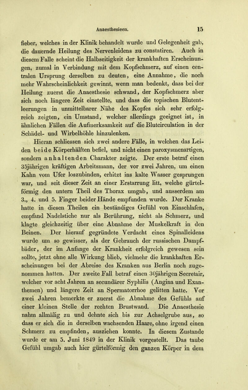 fieber, welches in der Klinik behandelt wurde und Gelegenheit gab, die dauernde Heilung des Nervenleidens zu constatiren. Auch in diesem Falle scheint die Halbseitigkeit der krankhaften Erscheinun- gen, zumal in Verbindung mit dem Kopfschmerz, auf einen cen- tralen Ursprung derselben zu deuten, eine Annahme, die noch mehr Wahrscheinlichkeit gewinnt, wenn man bedenkt, dass bei der Heilung zuerst die Anaesthesie schwand, der Kopfschmerz aber sich noch längere Zeit einstellte, und dass die topischen Blutent- leerungen in unmittelbarer Nähe des Kopfes sich sehr erfolg- reich zeigten, ein Umstand, welcher allerdings geeignet ist, in ähnlichen Fällen die Aufmerksamkeit auf die Blutcirculation in der Schädel- und Wirbelhöhle hinzulenken. Hieran schliessen sich zwei andere Fälle, in welchen das Lei- den beide Körperhälften befiel, und nicht einen paroxysmenartlgen, sondern anhaltenden Charakter zeigte. Der erste betraf einen 35jährigen kräftigen Arbeitsmann, der vor zwei Jahren, um einen Kahn vom Ufer loszubinden, erhitzt ins kalte Wasser gesprungen war, und seit dieser Zeit an einer Erstarrung litt, welche gürtel- förmig den untern Theil des Thorax umgab, und ausserdem am 3., 4. und 5. Finger beider Hände empfunden wurde. Der Kranke hatte in diesen Theilen ein beständiges Gefühl von Einschlafen, empfand Nadelstiche nur als Berührung, nicht als Schmerz, und klagte gleichzeitig über eine Abnahme der Muskelkraft in den Beinen. Der hierauf gegründete Verdacht eines Spinalleidens wurde um so gewisser, als der Gebrauch der russischen Dampf- bäder, der im Anfange der Krankheit erfolgreich gewesen sein sollte, jetzt ohne alle Wirkung blieb, vielmehr die krankhaften Er- scheinungen bei der Abreise des Kranken aus Berlin noch zuge- nommen hatten. Der zweite Fall betraf einen 30jährigen Secretair, welcher vor acht Jahren an secundärer Syphilis (Angina und Exan- themen) und längere Zeit an Spermatorrhoe gelitten hatte. Vor zwei Jahren bemerkte er zuerst die Abnahme des Gefühls auf einer kleinen Stelle der rechten Brustwand. Die Anaesthesie nahm allmälig zu und dehnte sich bis zur Achselgrube aus, so dass er sich die in derselben wachsenden Haare, ohne irgend einen Schmerz zu empfinden, ausziehen konnte. In diesem Zustande wurde er am 5. Juni 1849 in der Klinik vorgestellt. Das taube Gefühl umgab auch hier gürtelförmig den ganzen Körper in dem