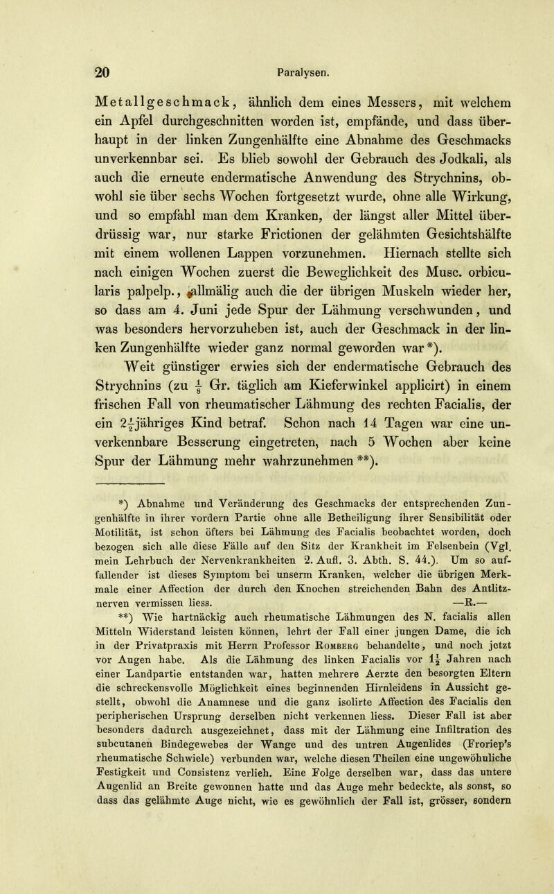 Metallgeschmack, ähnlich dem eines Messers, mit welchem ein Apfel durchgeschnitten worden ist, empfände, und dass über- haupt in der linken Zungenhälfte eine Abnahme des Geschmacks unverkennbar sei. Es blieb sowohl der Gebrauch des JodkaH, als auch die erneute endermatische Anwendung des Strychnins, ob- wohl sie über sechs Wochen fortgesetzt wurde, ohne alle Wirkung, und so empfahl man dem Kranken, der längst aller Mittel über- drüssig war, nur starke Frictionen der gelähmten Gesichtshälfte mit einem wollenen Lappen vorzunehmen. Hiernach stellte sich nach einigen Wochen zuerst die Beweglichkeit des Muse, orbicu- laris palpelp., ^Umälig auch die der übrigen Muskeln wieder her, so dass am 4. Juni jede Spur der Lähmung verschwunden, und was besonders hervorzuheben ist, auch der Geschmack in der lin- ken Zungenhälfte wieder ganz normal geworden war *). Weit günstiger erwies sich der endermatische Gebrauch des Strychnins (zu | Gr. täglich am Kieferwinkel applicirt) in einem frischen Fall von rheumatischer Lähmung des rechten Facialis, der ein 2Yjähriges Kind betraf. Schon nach 14 Tagen war eine un- verkennbare Besserung eingetreten, nach 5 Wochen aber keine Spur der Lähmung mehr wahrzunehmen **). *) Abnahme und Veränderung des Geschmacks der entsprechenden Zun- genhälfte in ihrer vordem Partie ohne alle Betheiligung ihrer Sensibilität oder Motilität, ist schon öfters bei Lähmung des Facialis beobachtet worden, doch bezogen sich alle diese Fälle auf den Sitz der Krankheit im Felsenbein (Vgl. mein Lehrbuch der Nervenkrankheiten 2. Aufl. 3. Abth. S. 44.). Um so auf- fallender ist dieses Symptom bei unserm Kranken, welcher die übrigen Merk- male einer Aifection der durch den Knochen streichenden Bahn des Antlitz- nerven vermissen liess. —R.— **) Wie hartnäckig auch rheumatische Lähmungen des N. facialis allen Mitteln Widerstand leisten können, lehrt der Fall einer jungen Dame, die ich in der Privatpraxis mit Herrn Professor Romberg behandelte, und noch jetzt vor Augen habe. Als die Lähmung des linken Facialis vor 1^ Jahren nach einer Landpartie entstanden war, hatten mehrere Aerzte den besorgten Eltern die schreckensvolle Möglichkeit eines beginnenden Hirnleidens in Aussicht ge- stellt, obwohl die Anamnese und die ganz isolirte Affection des Facialis den peripherischen Ursprung derselben nicht verkennen liess. Dieser Fall ist aber besonders dadurch ausgezeichnet, dass mit der Lähmung eine Infiltration des subcutanen Bindegewebes der Wange und des untren Augenlides (Froriep's rheumatische Schwiele) verbunden war, welche diesen Theilen eine ungewöhnliche Festigkeit und Consistenz verlieh. Eine Folge derselben war, dass das untere Augenlid an Breite gewonnen hatte und das Auge mehr bedeckte, als sonst, so dass das gelähmte Auge nicht, wie es gewöhnlich der Fall ist, grösser, ßondern